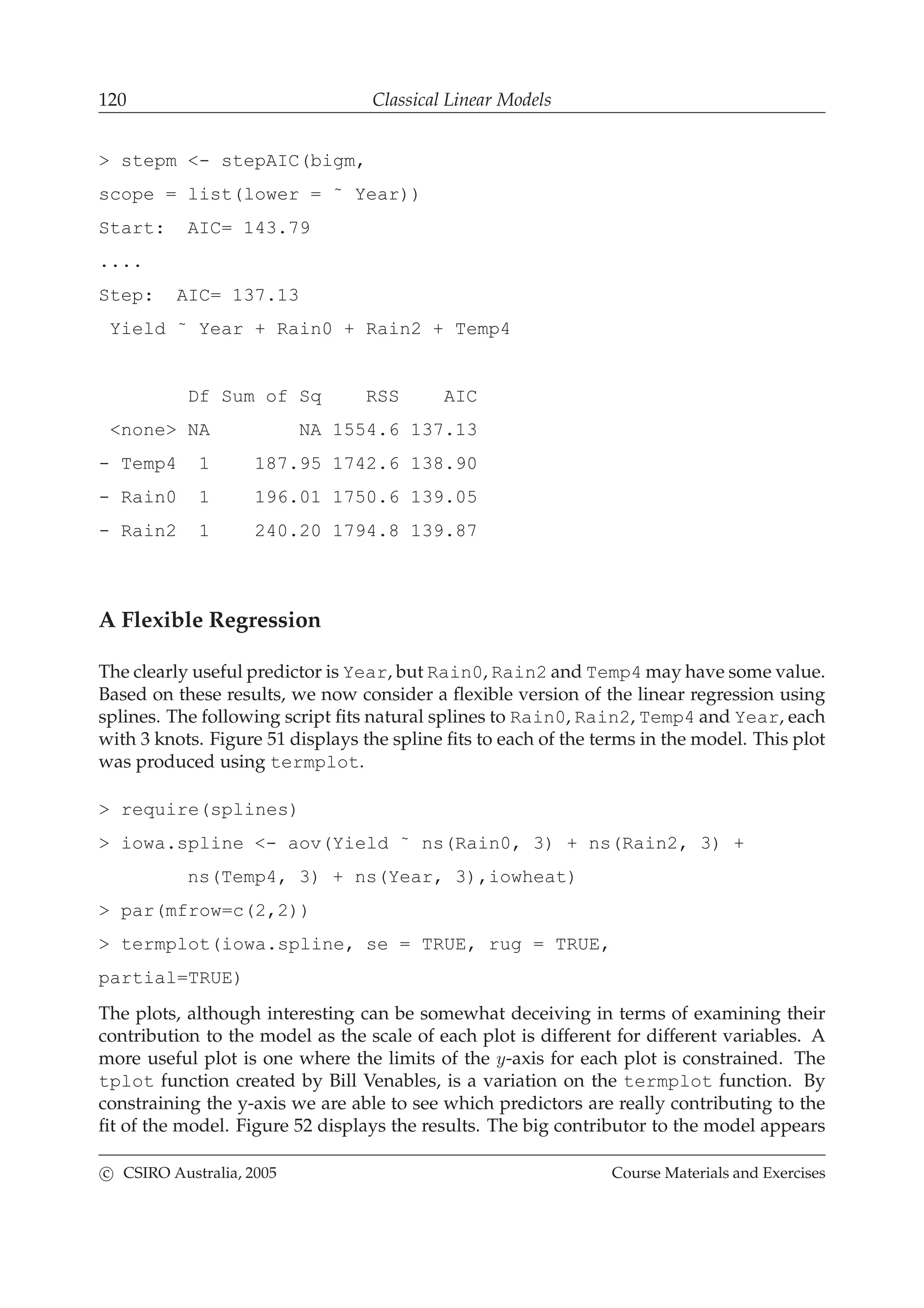 120 Classical Linear Models
> stepm <- stepAIC(bigm,
scope = list(lower = ˜ Year))
Start: AIC= 143.79
....
Step: AIC= 137.13
Yield ˜ Year + Rain0 + Rain2 + Temp4
Df Sum of Sq RSS AIC
<none> NA NA 1554.6 137.13
- Temp4 1 187.95 1742.6 138.90
- Rain0 1 196.01 1750.6 139.05
- Rain2 1 240.20 1794.8 139.87
A Flexible Regression
The clearly useful predictor is Year, but Rain0, Rain2 and Temp4 may have some value.
Based on these results, we now consider a ﬂexible version of the linear regression using
splines. The following script ﬁts natural splines to Rain0, Rain2, Temp4 and Year, each
with 3 knots. Figure 51 displays the spline ﬁts to each of the terms in the model. This plot
was produced using termplot.
> require(splines)
> iowa.spline <- aov(Yield ˜ ns(Rain0, 3) + ns(Rain2, 3) +
ns(Temp4, 3) + ns(Year, 3),iowheat)
> par(mfrow=c(2,2))
> termplot(iowa.spline, se = TRUE, rug = TRUE,
partial=TRUE)
The plots, although interesting can be somewhat deceiving in terms of examining their
contribution to the model as the scale of each plot is different for different variables. A
more useful plot is one where the limits of the y-axis for each plot is constrained. The
tplot function created by Bill Venables, is a variation on the termplot function. By
constraining the y-axis we are able to see which predictors are really contributing to the
ﬁt of the model. Figure 52 displays the results. The big contributor to the model appears
c CSIRO Australia, 2005 Course Materials and Exercises
 