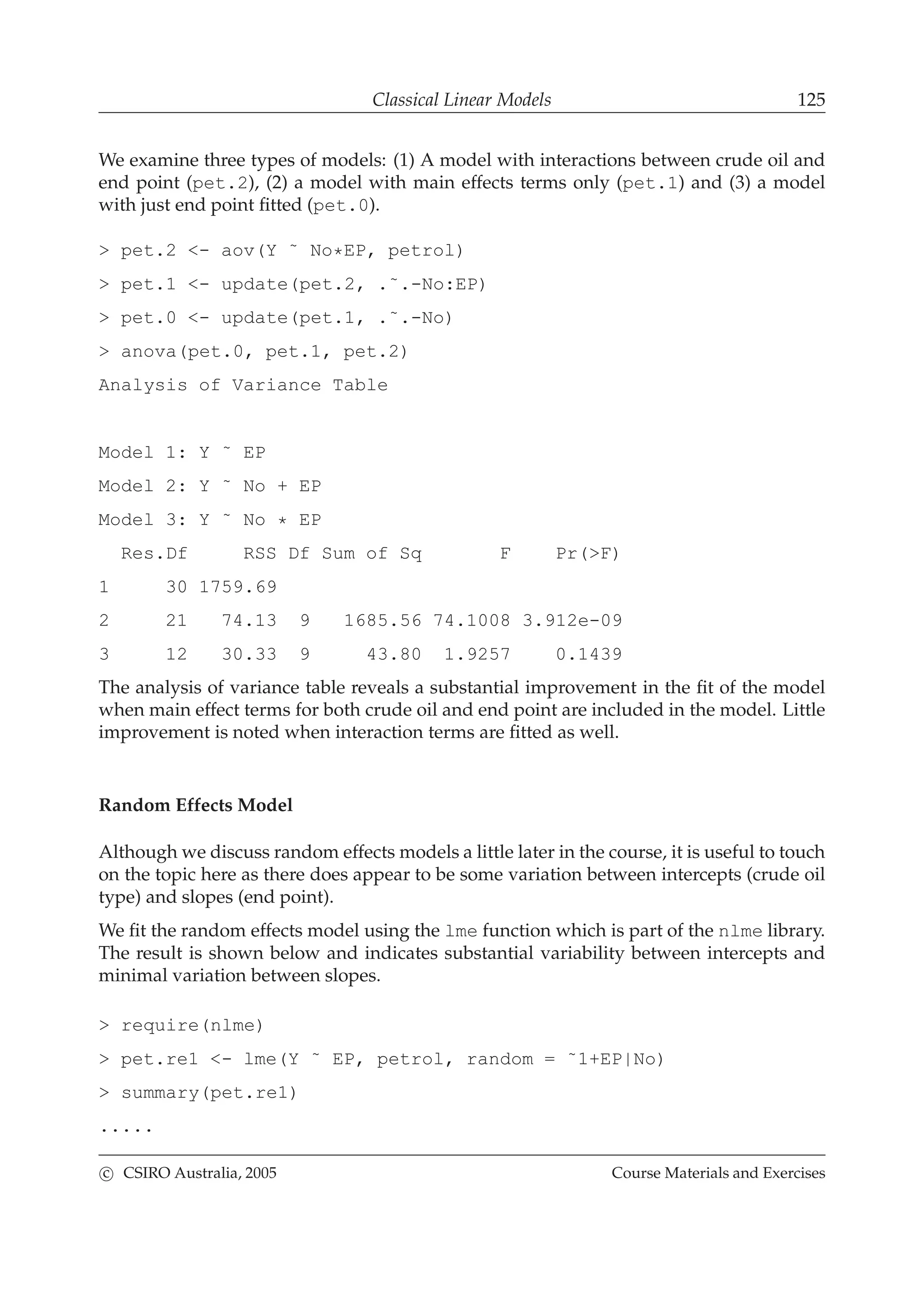 Classical Linear Models 125
We examine three types of models: (1) A model with interactions between crude oil and
end point (pet.2), (2) a model with main effects terms only (pet.1) and (3) a model
with just end point ﬁtted (pet.0).
> pet.2 <- aov(Y ˜ No*EP, petrol)
> pet.1 <- update(pet.2, .˜.-No:EP)
> pet.0 <- update(pet.1, .˜.-No)
> anova(pet.0, pet.1, pet.2)
Analysis of Variance Table
Model 1: Y ˜ EP
Model 2: Y ˜ No + EP
Model 3: Y ˜ No * EP
Res.Df RSS Df Sum of Sq F Pr(>F)
1 30 1759.69
2 21 74.13 9 1685.56 74.1008 3.912e-09
3 12 30.33 9 43.80 1.9257 0.1439
The analysis of variance table reveals a substantial improvement in the ﬁt of the model
when main effect terms for both crude oil and end point are included in the model. Little
improvement is noted when interaction terms are ﬁtted as well.
Random Effects Model
Although we discuss random effects models a little later in the course, it is useful to touch
on the topic here as there does appear to be some variation between intercepts (crude oil
type) and slopes (end point).
We ﬁt the random effects model using the lme function which is part of the nlme library.
The result is shown below and indicates substantial variability between intercepts and
minimal variation between slopes.
> require(nlme)
> pet.re1 <- lme(Y ˜ EP, petrol, random = ˜1+EP|No)
> summary(pet.re1)
.....
c CSIRO Australia, 2005 Course Materials and Exercises
 