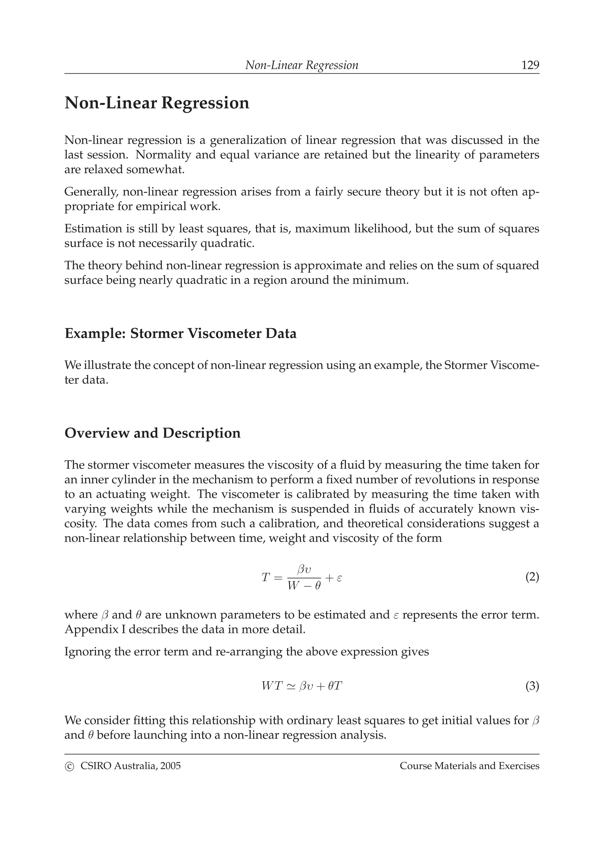 Non-Linear Regression 129
Non-Linear Regression
Non-linear regression is a generalization of linear regression that was discussed in the
last session. Normality and equal variance are retained but the linearity of parameters
are relaxed somewhat.
Generally, non-linear regression arises from a fairly secure theory but it is not often ap-
propriate for empirical work.
Estimation is still by least squares, that is, maximum likelihood, but the sum of squares
surface is not necessarily quadratic.
The theory behind non-linear regression is approximate and relies on the sum of squared
surface being nearly quadratic in a region around the minimum.
Example: Stormer Viscometer Data
We illustrate the concept of non-linear regression using an example, the Stormer Viscome-
ter data.
Overview and Description
The stormer viscometer measures the viscosity of a ﬂuid by measuring the time taken for
an inner cylinder in the mechanism to perform a ﬁxed number of revolutions in response
to an actuating weight. The viscometer is calibrated by measuring the time taken with
varying weights while the mechanism is suspended in ﬂuids of accurately known vis-
cosity. The data comes from such a calibration, and theoretical considerations suggest a
non-linear relationship between time, weight and viscosity of the form
T =
βυ
W − θ
+ ε (2)
where β and θ are unknown parameters to be estimated and ε represents the error term.
Appendix I describes the data in more detail.
Ignoring the error term and re-arranging the above expression gives
WT ≃ βυ + θT (3)
We consider ﬁtting this relationship with ordinary least squares to get initial values for β
and θ before launching into a non-linear regression analysis.
c CSIRO Australia, 2005 Course Materials and Exercises
 