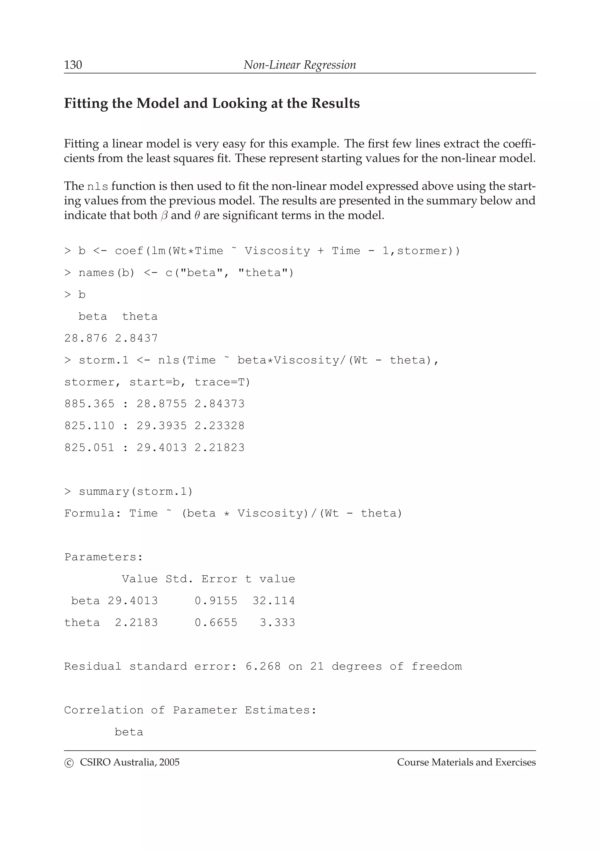 130 Non-Linear Regression
Fitting the Model and Looking at the Results
Fitting a linear model is very easy for this example. The ﬁrst few lines extract the coefﬁ-
cients from the least squares ﬁt. These represent starting values for the non-linear model.
The nls function is then used to ﬁt the non-linear model expressed above using the start-
ing values from the previous model. The results are presented in the summary below and
indicate that both β and θ are signiﬁcant terms in the model.
> b <- coef(lm(Wt*Time ˜ Viscosity + Time - 1,stormer))
> names(b) <- c("beta", "theta")
> b
beta theta
28.876 2.8437
> storm.1 <- nls(Time ˜ beta*Viscosity/(Wt - theta),
stormer, start=b, trace=T)
885.365 : 28.8755 2.84373
825.110 : 29.3935 2.23328
825.051 : 29.4013 2.21823
> summary(storm.1)
Formula: Time ˜ (beta * Viscosity)/(Wt - theta)
Parameters:
Value Std. Error t value
beta 29.4013 0.9155 32.114
theta 2.2183 0.6655 3.333
Residual standard error: 6.268 on 21 degrees of freedom
Correlation of Parameter Estimates:
beta
c CSIRO Australia, 2005 Course Materials and Exercises
 