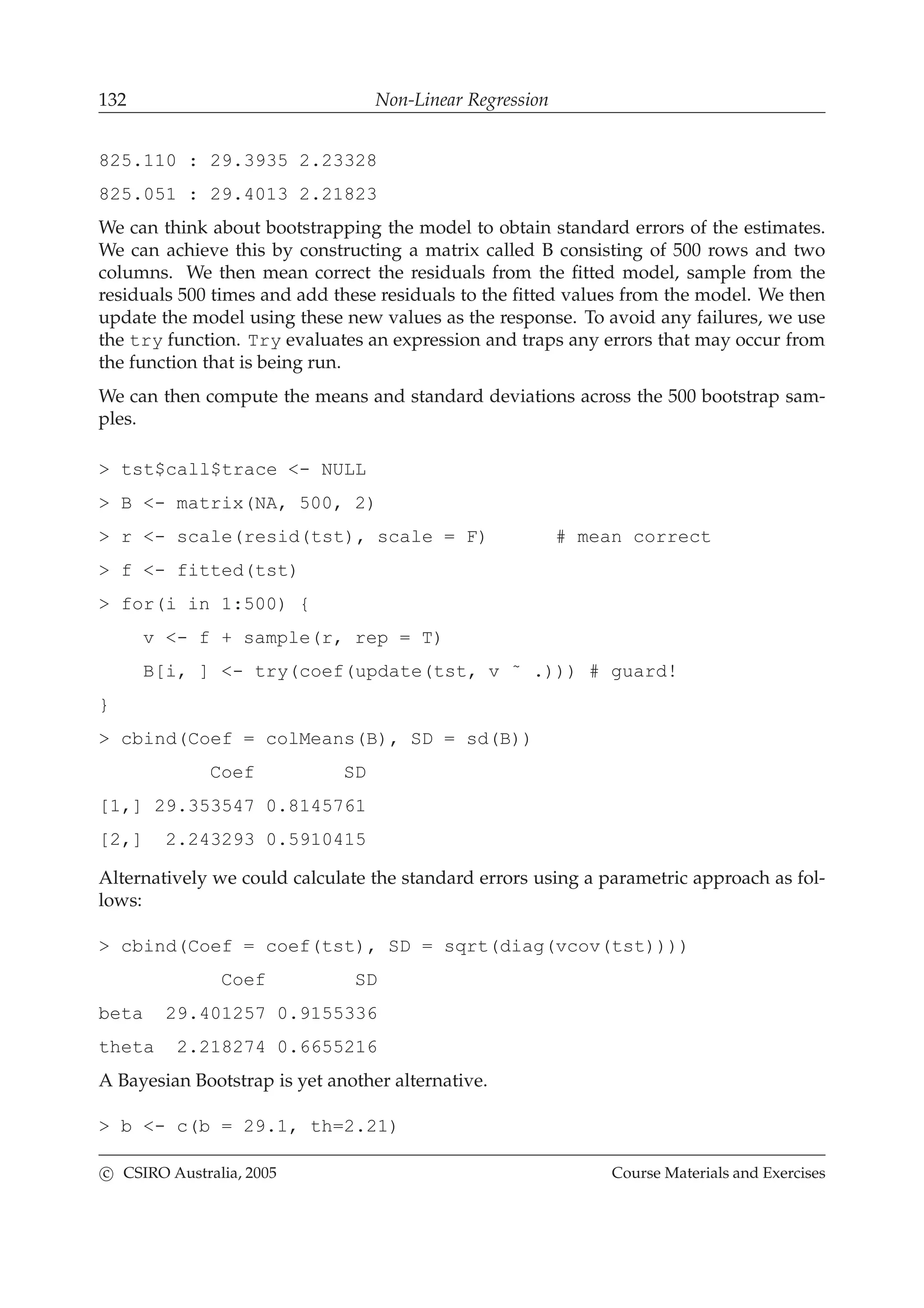 132 Non-Linear Regression
825.110 : 29.3935 2.23328
825.051 : 29.4013 2.21823
We can think about bootstrapping the model to obtain standard errors of the estimates.
We can achieve this by constructing a matrix called B consisting of 500 rows and two
columns. We then mean correct the residuals from the ﬁtted model, sample from the
residuals 500 times and add these residuals to the ﬁtted values from the model. We then
update the model using these new values as the response. To avoid any failures, we use
the try function. Try evaluates an expression and traps any errors that may occur from
the function that is being run.
We can then compute the means and standard deviations across the 500 bootstrap sam-
ples.
> tst$call$trace <- NULL
> B <- matrix(NA, 500, 2)
> r <- scale(resid(tst), scale = F) # mean correct
> f <- fitted(tst)
> for(i in 1:500) {
v <- f + sample(r, rep = T)
B[i, ] <- try(coef(update(tst, v ˜ .))) # guard!
}
> cbind(Coef = colMeans(B), SD = sd(B))
Coef SD
[1,] 29.353547 0.8145761
[2,] 2.243293 0.5910415
Alternatively we could calculate the standard errors using a parametric approach as fol-
lows:
> cbind(Coef = coef(tst), SD = sqrt(diag(vcov(tst))))
Coef SD
beta 29.401257 0.9155336
theta 2.218274 0.6655216
A Bayesian Bootstrap is yet another alternative.
> b <- c(b = 29.1, th=2.21)
c CSIRO Australia, 2005 Course Materials and Exercises
 