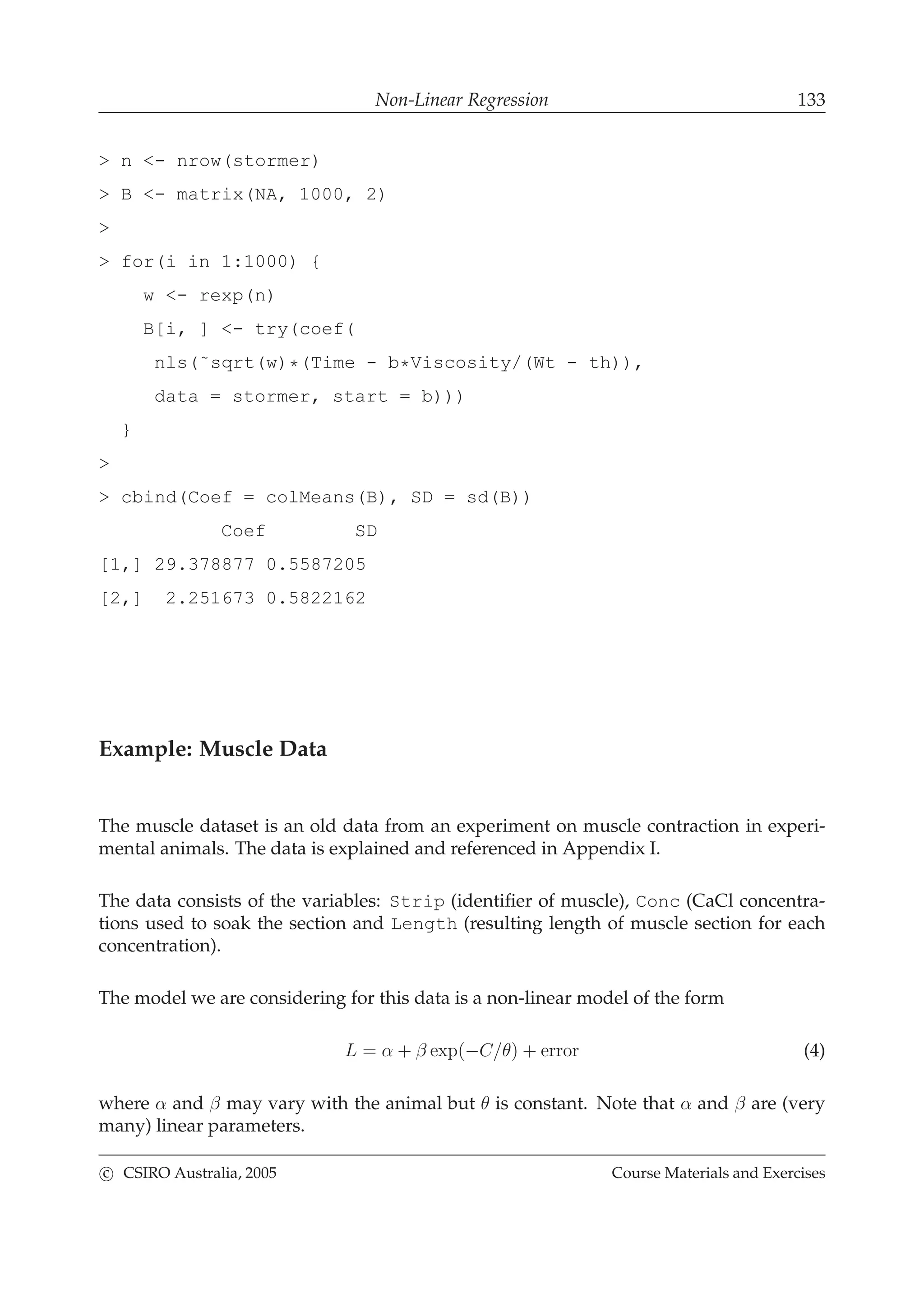 Non-Linear Regression 133
> n <- nrow(stormer)
> B <- matrix(NA, 1000, 2)
>
> for(i in 1:1000) {
w <- rexp(n)
B[i, ] <- try(coef(
nls(˜sqrt(w)*(Time - b*Viscosity/(Wt - th)),
data = stormer, start = b)))
}
>
> cbind(Coef = colMeans(B), SD = sd(B))
Coef SD
[1,] 29.378877 0.5587205
[2,] 2.251673 0.5822162
Example: Muscle Data
The muscle dataset is an old data from an experiment on muscle contraction in experi-
mental animals. The data is explained and referenced in Appendix I.
The data consists of the variables: Strip (identiﬁer of muscle), Conc (CaCl concentra-
tions used to soak the section and Length (resulting length of muscle section for each
concentration).
The model we are considering for this data is a non-linear model of the form
L = α + β exp(−C/θ) + error (4)
where α and β may vary with the animal but θ is constant. Note that α and β are (very
many) linear parameters.
c CSIRO Australia, 2005 Course Materials and Exercises
 
