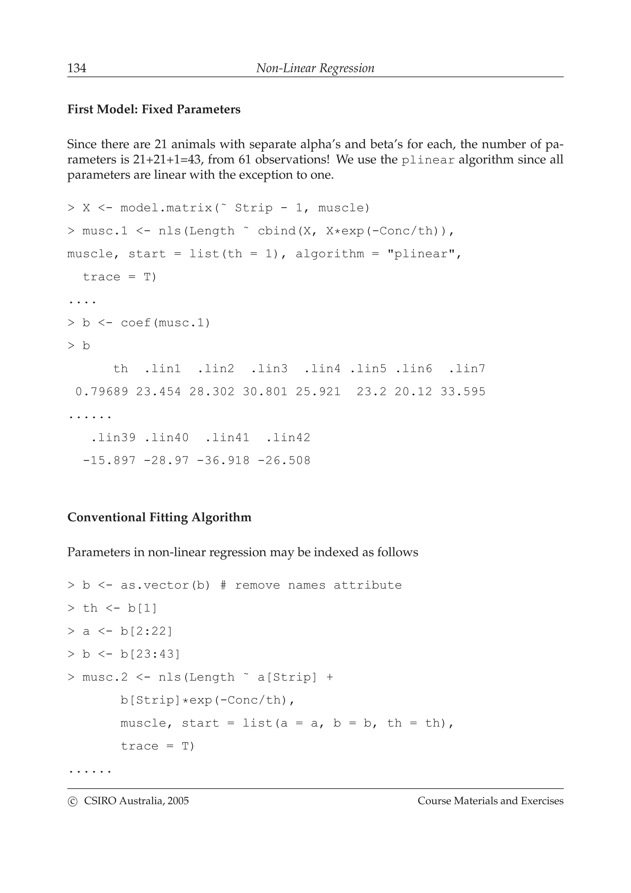 134 Non-Linear Regression
First Model: Fixed Parameters
Since there are 21 animals with separate alpha’s and beta’s for each, the number of pa-
rameters is 21+21+1=43, from 61 observations! We use the plinear algorithm since all
parameters are linear with the exception to one.
> X <- model.matrix(˜ Strip - 1, muscle)
> musc.1 <- nls(Length ˜ cbind(X, X*exp(-Conc/th)),
muscle, start = list(th = 1), algorithm = "plinear",
trace = T)
....
> b <- coef(musc.1)
> b
th .lin1 .lin2 .lin3 .lin4 .lin5 .lin6 .lin7
0.79689 23.454 28.302 30.801 25.921 23.2 20.12 33.595
......
.lin39 .lin40 .lin41 .lin42
-15.897 -28.97 -36.918 -26.508
Conventional Fitting Algorithm
Parameters in non-linear regression may be indexed as follows
> b <- as.vector(b) # remove names attribute
> th <- b[1]
> a <- b[2:22]
> b <- b[23:43]
> musc.2 <- nls(Length ˜ a[Strip] +
b[Strip]*exp(-Conc/th),
muscle, start = list(a = a, b = b, th = th),
trace = T)
......
c CSIRO Australia, 2005 Course Materials and Exercises
 