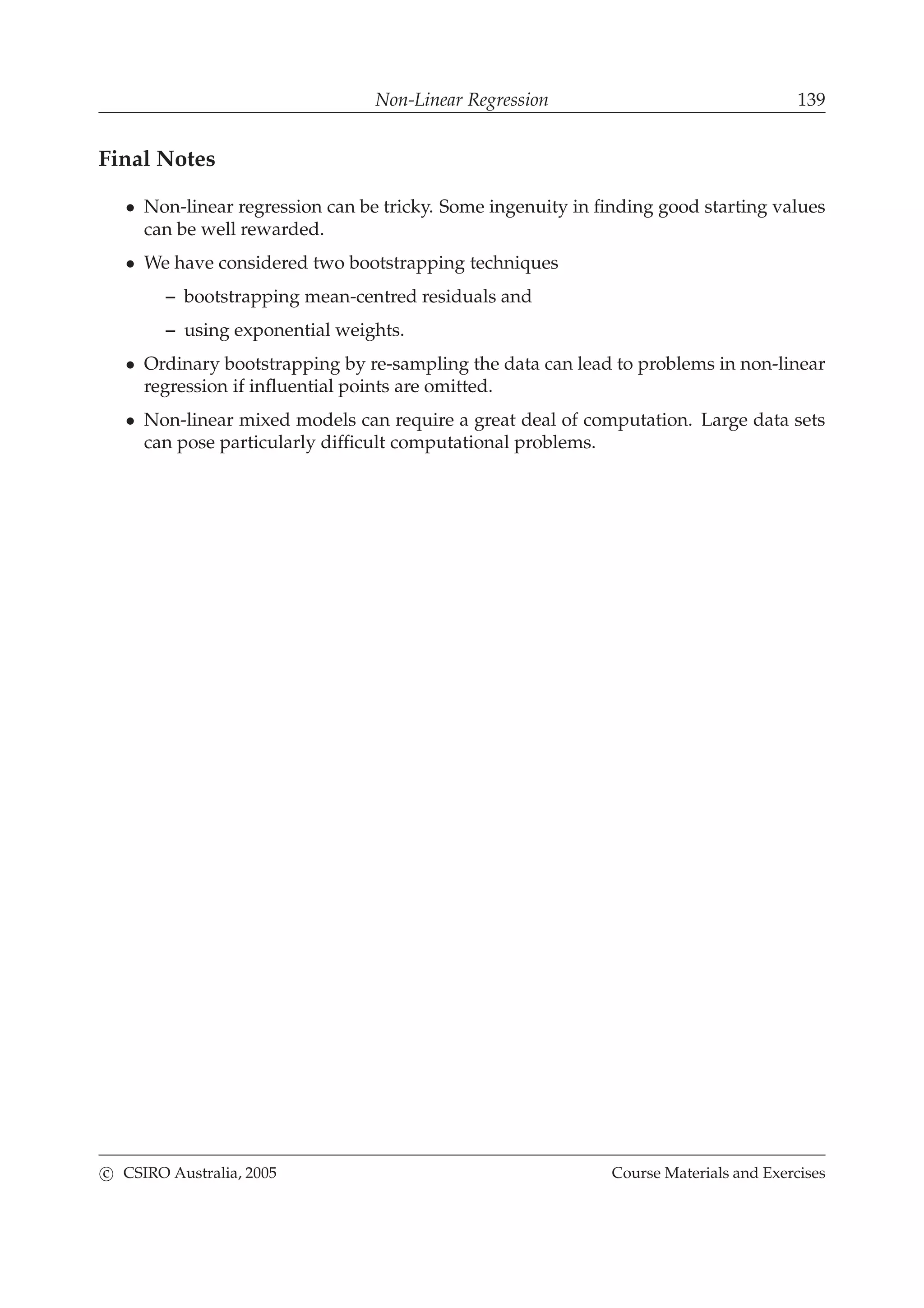 Non-Linear Regression 139
Final Notes
• Non-linear regression can be tricky. Some ingenuity in ﬁnding good starting values
can be well rewarded.
• We have considered two bootstrapping techniques
– bootstrapping mean-centred residuals and
– using exponential weights.
• Ordinary bootstrapping by re-sampling the data can lead to problems in non-linear
regression if inﬂuential points are omitted.
• Non-linear mixed models can require a great deal of computation. Large data sets
can pose particularly difﬁcult computational problems.
c CSIRO Australia, 2005 Course Materials and Exercises
 