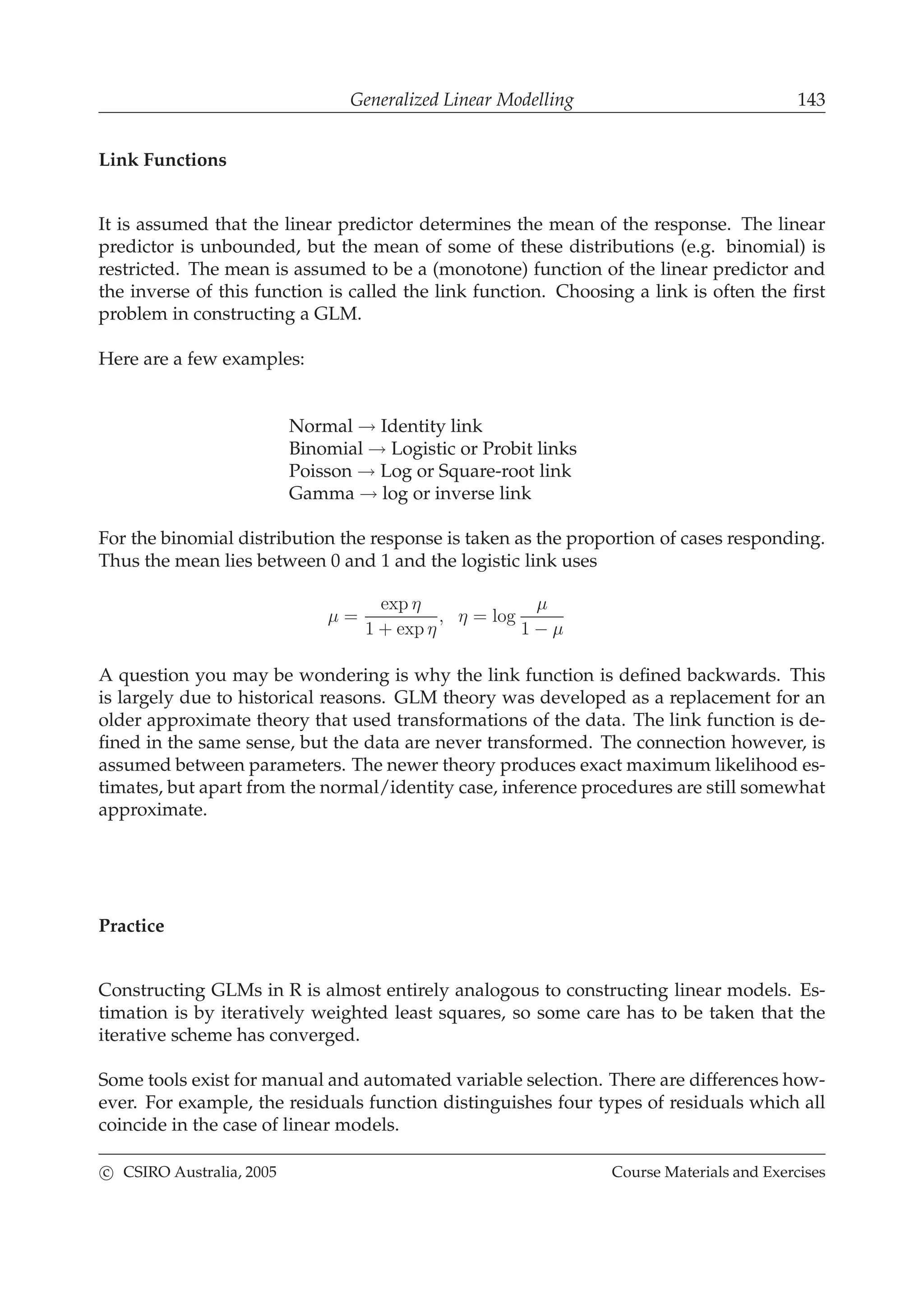 Generalized Linear Modelling 143
Link Functions
It is assumed that the linear predictor determines the mean of the response. The linear
predictor is unbounded, but the mean of some of these distributions (e.g. binomial) is
restricted. The mean is assumed to be a (monotone) function of the linear predictor and
the inverse of this function is called the link function. Choosing a link is often the ﬁrst
problem in constructing a GLM.
Here are a few examples:
Normal → Identity link
Binomial → Logistic or Probit links
Poisson → Log or Square-root link
Gamma → log or inverse link
For the binomial distribution the response is taken as the proportion of cases responding.
Thus the mean lies between 0 and 1 and the logistic link uses
µ =
exp η
1 + exp η
, η = log
µ
1 − µ
A question you may be wondering is why the link function is deﬁned backwards. This
is largely due to historical reasons. GLM theory was developed as a replacement for an
older approximate theory that used transformations of the data. The link function is de-
ﬁned in the same sense, but the data are never transformed. The connection however, is
assumed between parameters. The newer theory produces exact maximum likelihood es-
timates, but apart from the normal/identity case, inference procedures are still somewhat
approximate.
Practice
Constructing GLMs in R is almost entirely analogous to constructing linear models. Es-
timation is by iteratively weighted least squares, so some care has to be taken that the
iterative scheme has converged.
Some tools exist for manual and automated variable selection. There are differences how-
ever. For example, the residuals function distinguishes four types of residuals which all
coincide in the case of linear models.
c CSIRO Australia, 2005 Course Materials and Exercises
 