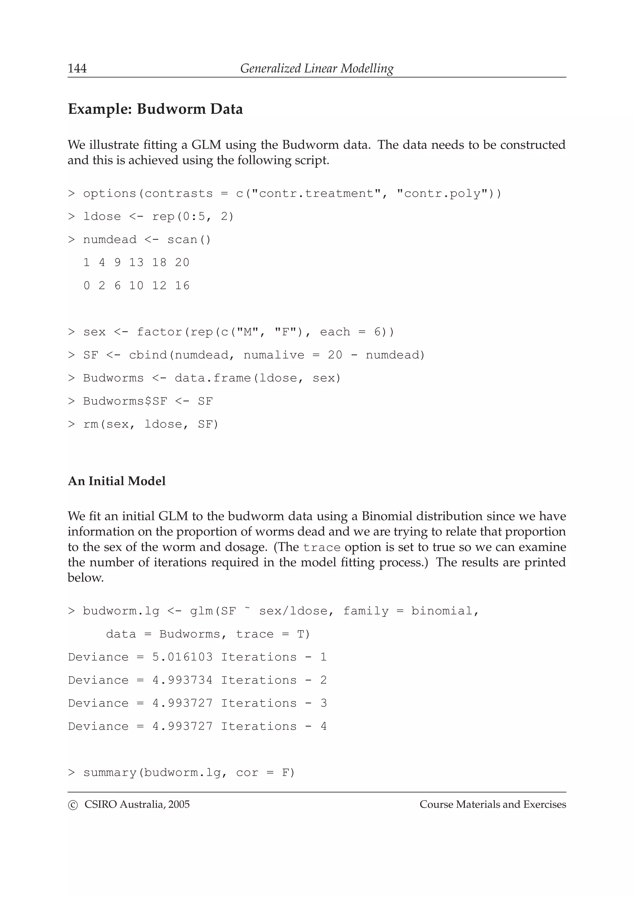 144 Generalized Linear Modelling
Example: Budworm Data
We illustrate ﬁtting a GLM using the Budworm data. The data needs to be constructed
and this is achieved using the following script.
> options(contrasts = c("contr.treatment", "contr.poly"))
> ldose <- rep(0:5, 2)
> numdead <- scan()
1 4 9 13 18 20
0 2 6 10 12 16
> sex <- factor(rep(c("M", "F"), each = 6))
> SF <- cbind(numdead, numalive = 20 - numdead)
> Budworms <- data.frame(ldose, sex)
> Budworms$SF <- SF
> rm(sex, ldose, SF)
An Initial Model
We ﬁt an initial GLM to the budworm data using a Binomial distribution since we have
information on the proportion of worms dead and we are trying to relate that proportion
to the sex of the worm and dosage. (The trace option is set to true so we can examine
the number of iterations required in the model ﬁtting process.) The results are printed
below.
> budworm.lg <- glm(SF ˜ sex/ldose, family = binomial,
data = Budworms, trace = T)
Deviance = 5.016103 Iterations - 1
Deviance = 4.993734 Iterations - 2
Deviance = 4.993727 Iterations - 3
Deviance = 4.993727 Iterations - 4
> summary(budworm.lg, cor = F)
c CSIRO Australia, 2005 Course Materials and Exercises
 