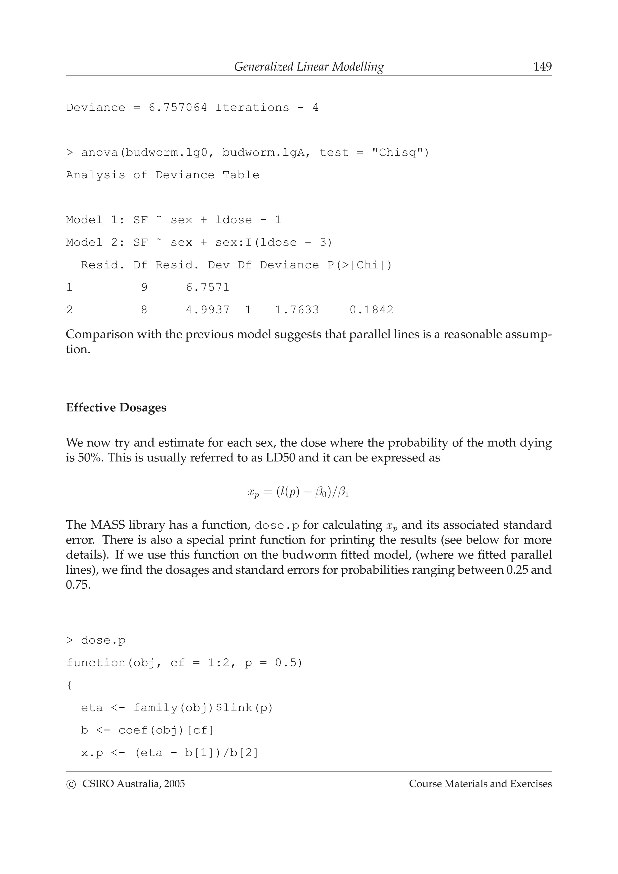 Generalized Linear Modelling 149
Deviance = 6.757064 Iterations - 4
> anova(budworm.lg0, budworm.lgA, test = "Chisq")
Analysis of Deviance Table
Model 1: SF ˜ sex + ldose - 1
Model 2: SF ˜ sex + sex:I(ldose - 3)
Resid. Df Resid. Dev Df Deviance P(>|Chi|)
1 9 6.7571
2 8 4.9937 1 1.7633 0.1842
Comparison with the previous model suggests that parallel lines is a reasonable assump-
tion.
Effective Dosages
We now try and estimate for each sex, the dose where the probability of the moth dying
is 50%. This is usually referred to as LD50 and it can be expressed as
xp = (l(p) − β0)/β1
The MASS library has a function, dose.p for calculating xp and its associated standard
error. There is also a special print function for printing the results (see below for more
details). If we use this function on the budworm ﬁtted model, (where we ﬁtted parallel
lines), we ﬁnd the dosages and standard errors for probabilities ranging between 0.25 and
0.75.
> dose.p
function(obj, cf = 1:2, p = 0.5)
{
eta <- family(obj)$link(p)
b <- coef(obj)[cf]
x.p <- (eta - b[1])/b[2]
c CSIRO Australia, 2005 Course Materials and Exercises
 