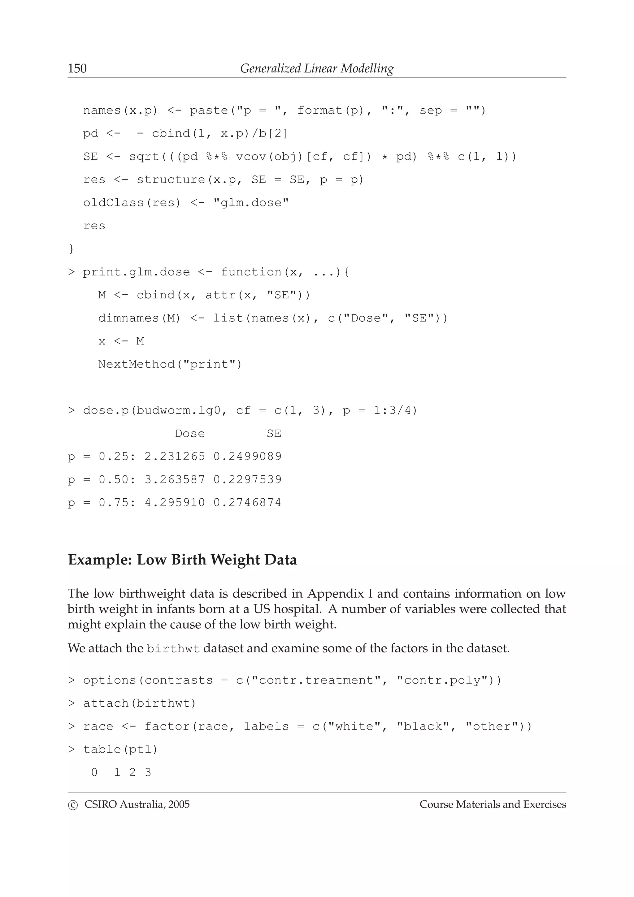 150 Generalized Linear Modelling
names(x.p) <- paste("p = ", format(p), ":", sep = "")
pd <- - cbind(1, x.p)/b[2]
SE <- sqrt(((pd %*% vcov(obj)[cf, cf]) * pd) %*% c(1, 1))
res <- structure(x.p, SE = SE, p = p)
oldClass(res) <- "glm.dose"
res
}
> print.glm.dose <- function(x, ...){
M <- cbind(x, attr(x, "SE"))
dimnames(M) <- list(names(x), c("Dose", "SE"))
x <- M
NextMethod("print")
> dose.p(budworm.lg0, cf = c(1, 3), p = 1:3/4)
Dose SE
p = 0.25: 2.231265 0.2499089
p = 0.50: 3.263587 0.2297539
p = 0.75: 4.295910 0.2746874
Example: Low Birth Weight Data
The low birthweight data is described in Appendix I and contains information on low
birth weight in infants born at a US hospital. A number of variables were collected that
might explain the cause of the low birth weight.
We attach the birthwt dataset and examine some of the factors in the dataset.
> options(contrasts = c("contr.treatment", "contr.poly"))
> attach(birthwt)
> race <- factor(race, labels = c("white", "black", "other"))
> table(ptl)
0 1 2 3
c CSIRO Australia, 2005 Course Materials and Exercises
 