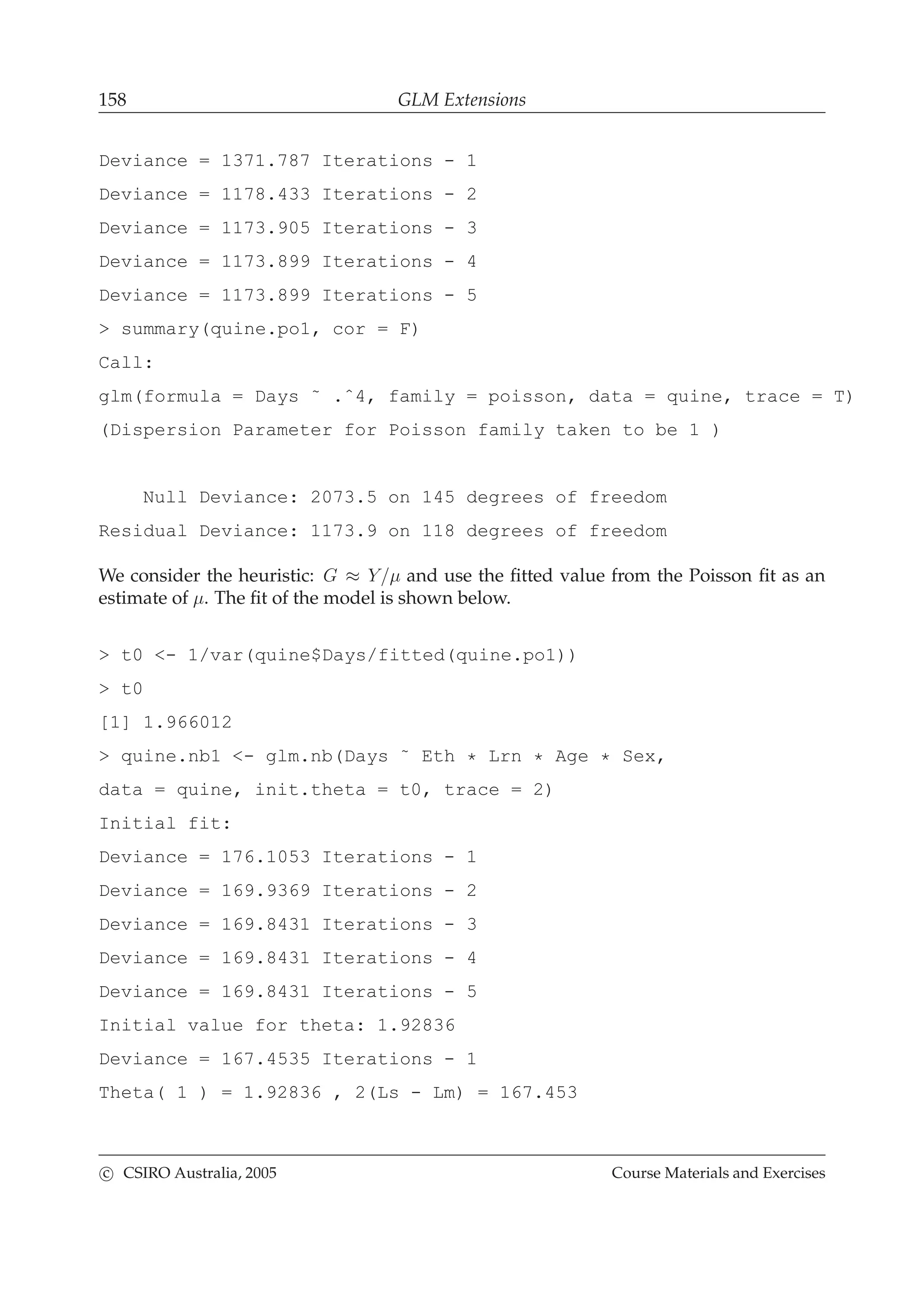158 GLM Extensions
Deviance = 1371.787 Iterations - 1
Deviance = 1178.433 Iterations - 2
Deviance = 1173.905 Iterations - 3
Deviance = 1173.899 Iterations - 4
Deviance = 1173.899 Iterations - 5
> summary(quine.po1, cor = F)
Call:
glm(formula = Days ˜ .ˆ4, family = poisson, data = quine, trace = T)
(Dispersion Parameter for Poisson family taken to be 1 )
Null Deviance: 2073.5 on 145 degrees of freedom
Residual Deviance: 1173.9 on 118 degrees of freedom
We consider the heuristic: G ≈ Y/µ and use the ﬁtted value from the Poisson ﬁt as an
estimate of µ. The ﬁt of the model is shown below.
> t0 <- 1/var(quine$Days/fitted(quine.po1))
> t0
[1] 1.966012
> quine.nb1 <- glm.nb(Days ˜ Eth * Lrn * Age * Sex,
data = quine, init.theta = t0, trace = 2)
Initial fit:
Deviance = 176.1053 Iterations - 1
Deviance = 169.9369 Iterations - 2
Deviance = 169.8431 Iterations - 3
Deviance = 169.8431 Iterations - 4
Deviance = 169.8431 Iterations - 5
Initial value for theta: 1.92836
Deviance = 167.4535 Iterations - 1
Theta( 1 ) = 1.92836 , 2(Ls - Lm) = 167.453
c CSIRO Australia, 2005 Course Materials and Exercises
 
