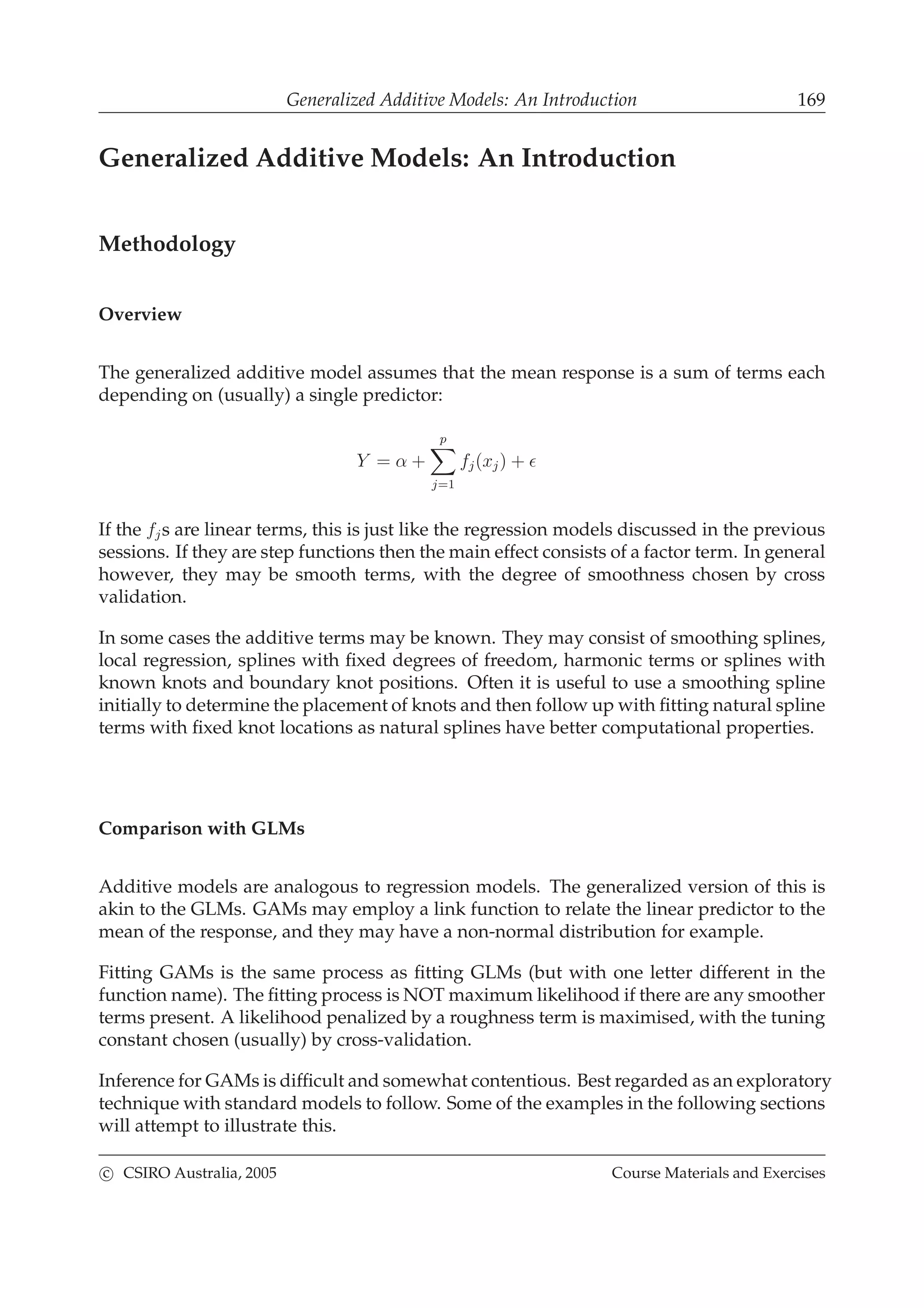 Generalized Additive Models: An Introduction 169
Generalized Additive Models: An Introduction
Methodology
Overview
The generalized additive model assumes that the mean response is a sum of terms each
depending on (usually) a single predictor:
Y = α +
p
j=1
fj(xj) + ǫ
If the fjs are linear terms, this is just like the regression models discussed in the previous
sessions. If they are step functions then the main effect consists of a factor term. In general
however, they may be smooth terms, with the degree of smoothness chosen by cross
validation.
In some cases the additive terms may be known. They may consist of smoothing splines,
local regression, splines with ﬁxed degrees of freedom, harmonic terms or splines with
known knots and boundary knot positions. Often it is useful to use a smoothing spline
initially to determine the placement of knots and then follow up with ﬁtting natural spline
terms with ﬁxed knot locations as natural splines have better computational properties.
Comparison with GLMs
Additive models are analogous to regression models. The generalized version of this is
akin to the GLMs. GAMs may employ a link function to relate the linear predictor to the
mean of the response, and they may have a non-normal distribution for example.
Fitting GAMs is the same process as ﬁtting GLMs (but with one letter different in the
function name). The ﬁtting process is NOT maximum likelihood if there are any smoother
terms present. A likelihood penalized by a roughness term is maximised, with the tuning
constant chosen (usually) by cross-validation.
Inference for GAMs is difﬁcult and somewhat contentious. Best regarded as an exploratory
technique with standard models to follow. Some of the examples in the following sections
will attempt to illustrate this.
c CSIRO Australia, 2005 Course Materials and Exercises
 