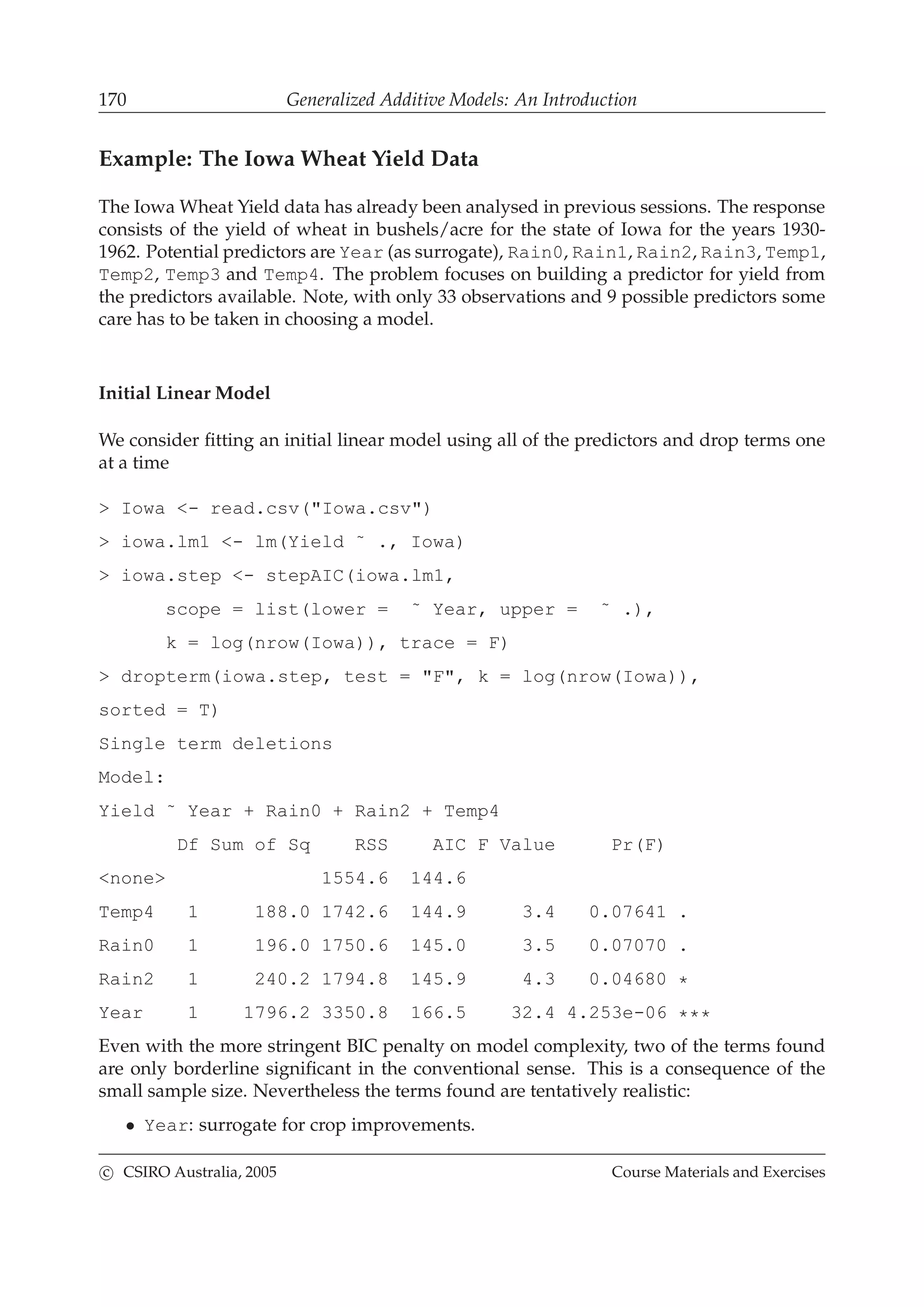 170 Generalized Additive Models: An Introduction
Example: The Iowa Wheat Yield Data
The Iowa Wheat Yield data has already been analysed in previous sessions. The response
consists of the yield of wheat in bushels/acre for the state of Iowa for the years 1930-
1962. Potential predictors are Year (as surrogate), Rain0, Rain1, Rain2, Rain3, Temp1,
Temp2, Temp3 and Temp4. The problem focuses on building a predictor for yield from
the predictors available. Note, with only 33 observations and 9 possible predictors some
care has to be taken in choosing a model.
Initial Linear Model
We consider ﬁtting an initial linear model using all of the predictors and drop terms one
at a time
> Iowa <- read.csv("Iowa.csv")
> iowa.lm1 <- lm(Yield ˜ ., Iowa)
> iowa.step <- stepAIC(iowa.lm1,
scope = list(lower = ˜ Year, upper = ˜ .),
k = log(nrow(Iowa)), trace = F)
> dropterm(iowa.step, test = "F", k = log(nrow(Iowa)),
sorted = T)
Single term deletions
Model:
Yield ˜ Year + Rain0 + Rain2 + Temp4
Df Sum of Sq RSS AIC F Value Pr(F)
<none> 1554.6 144.6
Temp4 1 188.0 1742.6 144.9 3.4 0.07641 .
Rain0 1 196.0 1750.6 145.0 3.5 0.07070 .
Rain2 1 240.2 1794.8 145.9 4.3 0.04680 *
Year 1 1796.2 3350.8 166.5 32.4 4.253e-06 ***
Even with the more stringent BIC penalty on model complexity, two of the terms found
are only borderline signiﬁcant in the conventional sense. This is a consequence of the
small sample size. Nevertheless the terms found are tentatively realistic:
• Year: surrogate for crop improvements.
c CSIRO Australia, 2005 Course Materials and Exercises
 
