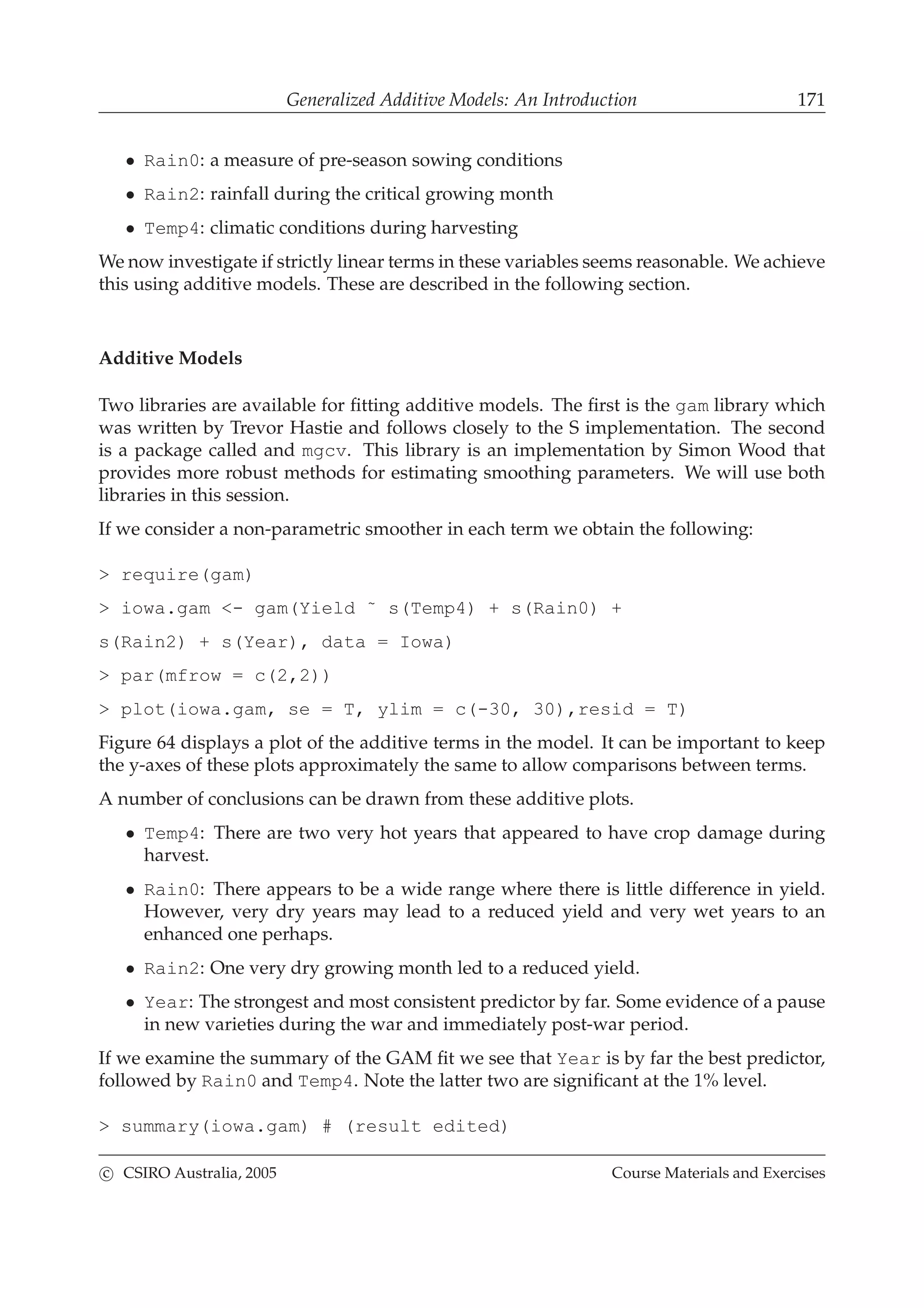 Generalized Additive Models: An Introduction 171
• Rain0: a measure of pre-season sowing conditions
• Rain2: rainfall during the critical growing month
• Temp4: climatic conditions during harvesting
We now investigate if strictly linear terms in these variables seems reasonable. We achieve
this using additive models. These are described in the following section.
Additive Models
Two libraries are available for ﬁtting additive models. The ﬁrst is the gam library which
was written by Trevor Hastie and follows closely to the S implementation. The second
is a package called and mgcv. This library is an implementation by Simon Wood that
provides more robust methods for estimating smoothing parameters. We will use both
libraries in this session.
If we consider a non-parametric smoother in each term we obtain the following:
> require(gam)
> iowa.gam <- gam(Yield ˜ s(Temp4) + s(Rain0) +
s(Rain2) + s(Year), data = Iowa)
> par(mfrow = c(2,2))
> plot(iowa.gam, se = T, ylim = c(-30, 30),resid = T)
Figure 64 displays a plot of the additive terms in the model. It can be important to keep
the y-axes of these plots approximately the same to allow comparisons between terms.
A number of conclusions can be drawn from these additive plots.
• Temp4: There are two very hot years that appeared to have crop damage during
harvest.
• Rain0: There appears to be a wide range where there is little difference in yield.
However, very dry years may lead to a reduced yield and very wet years to an
enhanced one perhaps.
• Rain2: One very dry growing month led to a reduced yield.
• Year: The strongest and most consistent predictor by far. Some evidence of a pause
in new varieties during the war and immediately post-war period.
If we examine the summary of the GAM ﬁt we see that Year is by far the best predictor,
followed by Rain0 and Temp4. Note the latter two are signiﬁcant at the 1% level.
> summary(iowa.gam) # (result edited)
c CSIRO Australia, 2005 Course Materials and Exercises
 