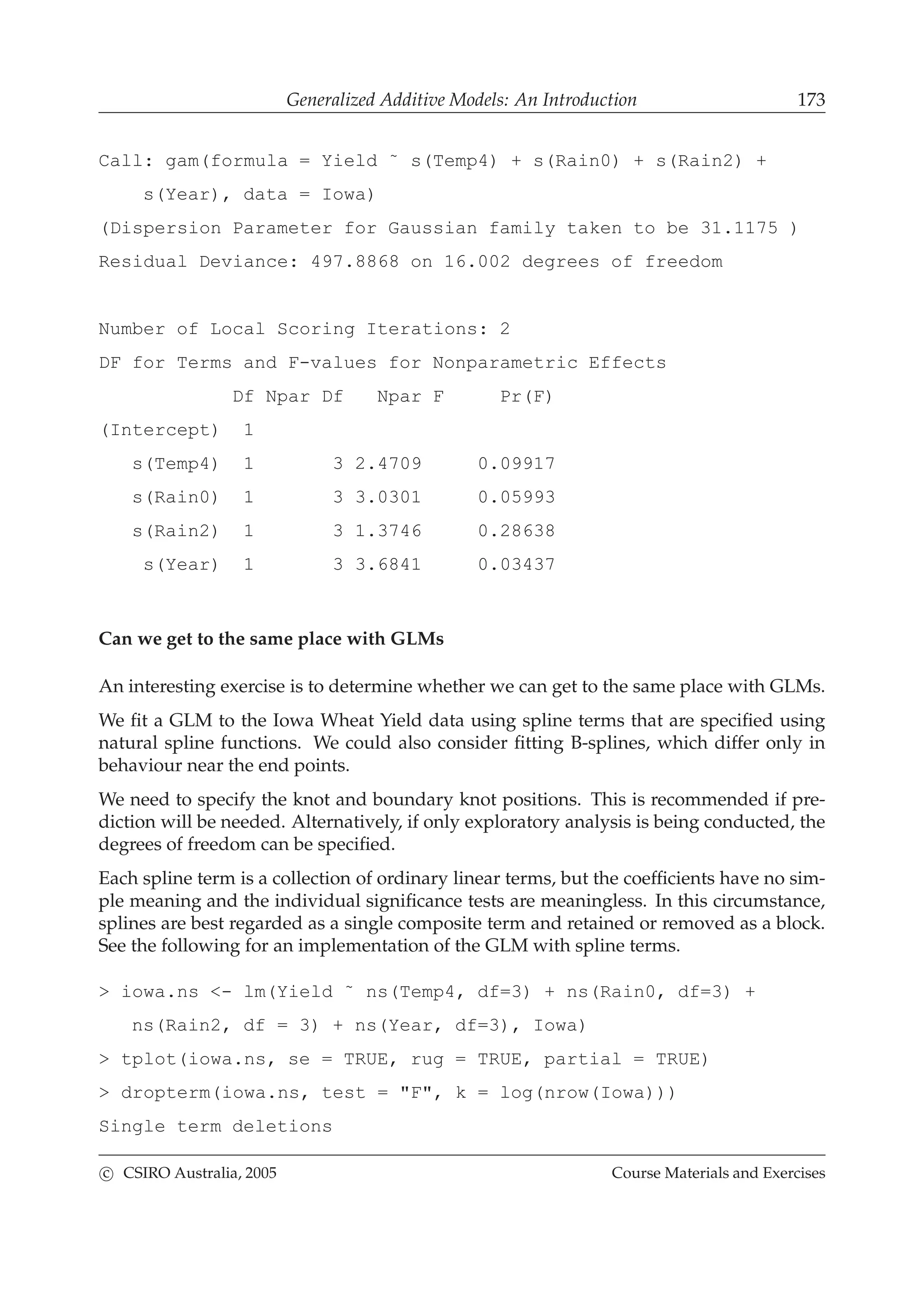 Generalized Additive Models: An Introduction 173
Call: gam(formula = Yield ˜ s(Temp4) + s(Rain0) + s(Rain2) +
s(Year), data = Iowa)
(Dispersion Parameter for Gaussian family taken to be 31.1175 )
Residual Deviance: 497.8868 on 16.002 degrees of freedom
Number of Local Scoring Iterations: 2
DF for Terms and F-values for Nonparametric Effects
Df Npar Df Npar F Pr(F)
(Intercept) 1
s(Temp4) 1 3 2.4709 0.09917
s(Rain0) 1 3 3.0301 0.05993
s(Rain2) 1 3 1.3746 0.28638
s(Year) 1 3 3.6841 0.03437
Can we get to the same place with GLMs
An interesting exercise is to determine whether we can get to the same place with GLMs.
We ﬁt a GLM to the Iowa Wheat Yield data using spline terms that are speciﬁed using
natural spline functions. We could also consider ﬁtting B-splines, which differ only in
behaviour near the end points.
We need to specify the knot and boundary knot positions. This is recommended if pre-
diction will be needed. Alternatively, if only exploratory analysis is being conducted, the
degrees of freedom can be speciﬁed.
Each spline term is a collection of ordinary linear terms, but the coefﬁcients have no sim-
ple meaning and the individual signiﬁcance tests are meaningless. In this circumstance,
splines are best regarded as a single composite term and retained or removed as a block.
See the following for an implementation of the GLM with spline terms.
> iowa.ns <- lm(Yield ˜ ns(Temp4, df=3) + ns(Rain0, df=3) +
ns(Rain2, df = 3) + ns(Year, df=3), Iowa)
> tplot(iowa.ns, se = TRUE, rug = TRUE, partial = TRUE)
> dropterm(iowa.ns, test = "F", k = log(nrow(Iowa)))
Single term deletions
c CSIRO Australia, 2005 Course Materials and Exercises
 