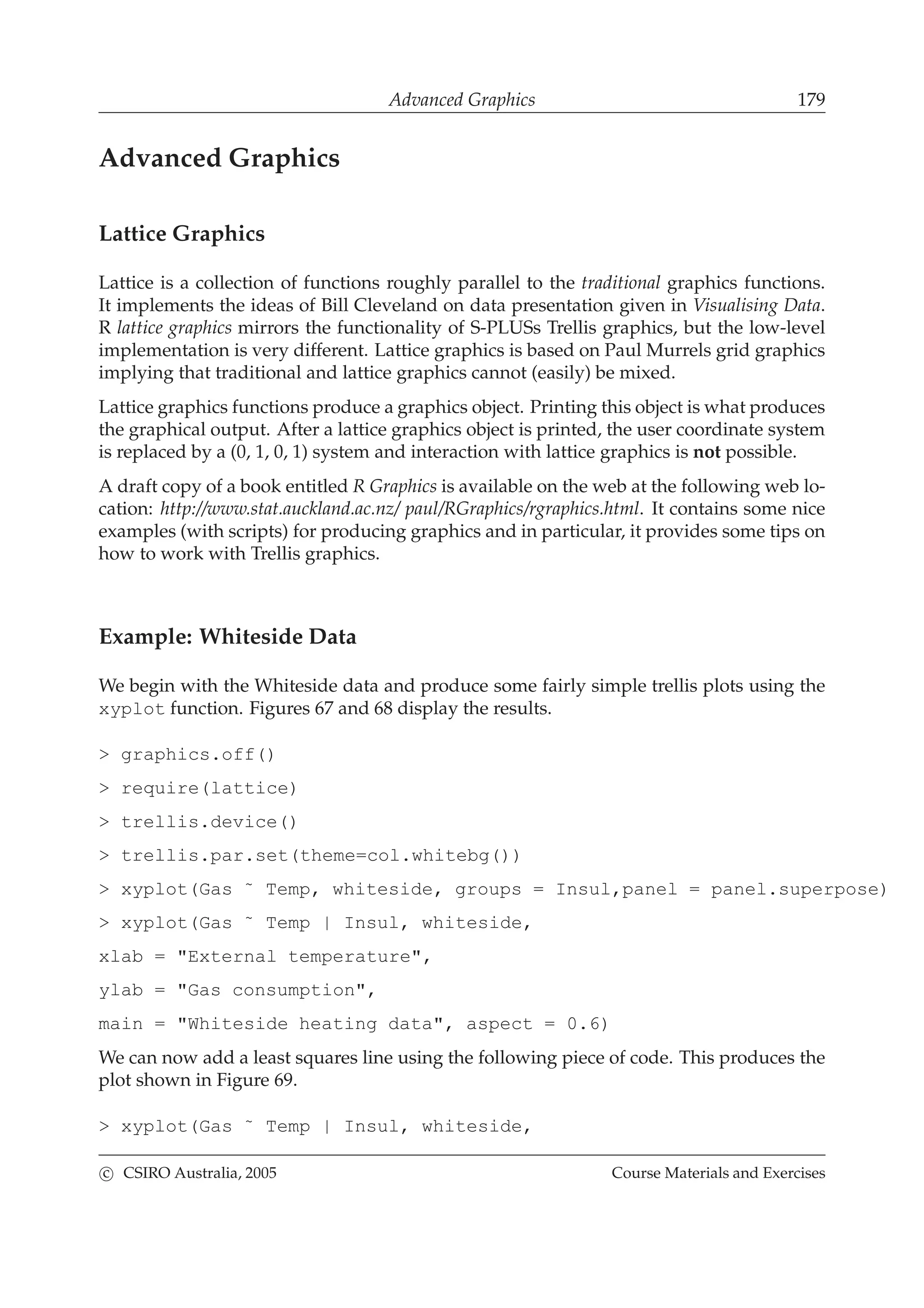 Advanced Graphics 179
Advanced Graphics
Lattice Graphics
Lattice is a collection of functions roughly parallel to the traditional graphics functions.
It implements the ideas of Bill Cleveland on data presentation given in Visualising Data.
R lattice graphics mirrors the functionality of S-PLUSs Trellis graphics, but the low-level
implementation is very different. Lattice graphics is based on Paul Murrels grid graphics
implying that traditional and lattice graphics cannot (easily) be mixed.
Lattice graphics functions produce a graphics object. Printing this object is what produces
the graphical output. After a lattice graphics object is printed, the user coordinate system
is replaced by a (0, 1, 0, 1) system and interaction with lattice graphics is not possible.
A draft copy of a book entitled R Graphics is available on the web at the following web lo-
cation: http://www.stat.auckland.ac.nz/ paul/RGraphics/rgraphics.html. It contains some nice
examples (with scripts) for producing graphics and in particular, it provides some tips on
how to work with Trellis graphics.
Example: Whiteside Data
We begin with the Whiteside data and produce some fairly simple trellis plots using the
xyplot function. Figures 67 and 68 display the results.
> graphics.off()
> require(lattice)
> trellis.device()
> trellis.par.set(theme=col.whitebg())
> xyplot(Gas ˜ Temp, whiteside, groups = Insul,panel = panel.superpose)
> xyplot(Gas ˜ Temp | Insul, whiteside,
xlab = "External temperature",
ylab = "Gas consumption",
main = "Whiteside heating data", aspect = 0.6)
We can now add a least squares line using the following piece of code. This produces the
plot shown in Figure 69.
> xyplot(Gas ˜ Temp | Insul, whiteside,
c CSIRO Australia, 2005 Course Materials and Exercises
 