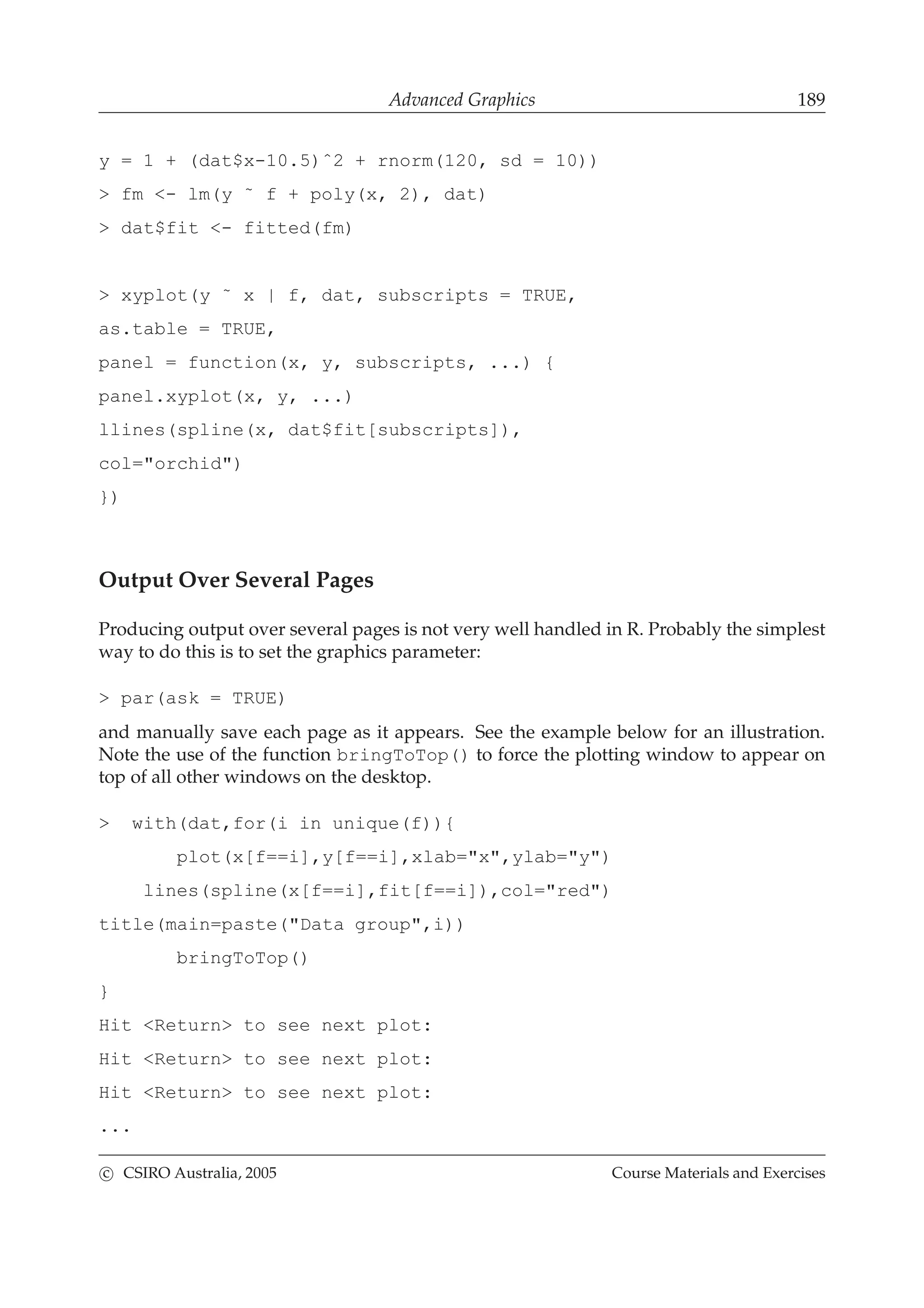 Advanced Graphics 189
y = 1 + (dat$x-10.5)ˆ2 + rnorm(120, sd = 10))
> fm <- lm(y ˜ f + poly(x, 2), dat)
> dat$fit <- fitted(fm)
> xyplot(y ˜ x | f, dat, subscripts = TRUE,
as.table = TRUE,
panel = function(x, y, subscripts, ...) {
panel.xyplot(x, y, ...)
llines(spline(x, dat$fit[subscripts]),
col="orchid")
})
Output Over Several Pages
Producing output over several pages is not very well handled in R. Probably the simplest
way to do this is to set the graphics parameter:
> par(ask = TRUE)
and manually save each page as it appears. See the example below for an illustration.
Note the use of the function bringToTop() to force the plotting window to appear on
top of all other windows on the desktop.
> with(dat,for(i in unique(f)){
plot(x[f==i],y[f==i],xlab="x",ylab="y")
lines(spline(x[f==i],fit[f==i]),col="red")
title(main=paste("Data group",i))
bringToTop()
}
Hit <Return> to see next plot:
Hit <Return> to see next plot:
Hit <Return> to see next plot:
...
c CSIRO Australia, 2005 Course Materials and Exercises
 
