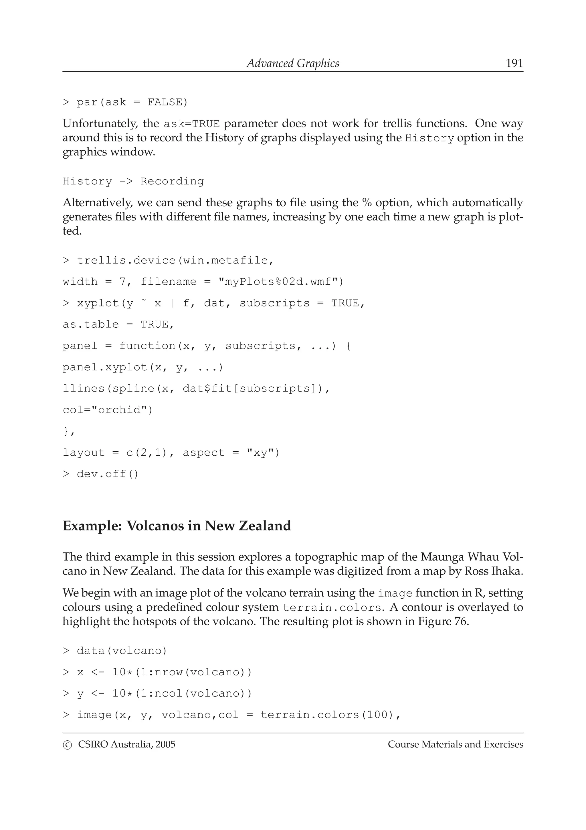 Advanced Graphics 191
> par(ask = FALSE)
Unfortunately, the ask=TRUE parameter does not work for trellis functions. One way
around this is to record the History of graphs displayed using the History option in the
graphics window.
History -> Recording
Alternatively, we can send these graphs to ﬁle using the % option, which automatically
generates ﬁles with different ﬁle names, increasing by one each time a new graph is plot-
ted.
> trellis.device(win.metafile,
width = 7, filename = "myPlots%02d.wmf")
> xyplot(y ˜ x | f, dat, subscripts = TRUE,
as.table = TRUE,
panel = function(x, y, subscripts, ...) {
panel.xyplot(x, y, ...)
llines(spline(x, dat$fit[subscripts]),
col="orchid")
},
layout = c(2,1), aspect = "xy")
> dev.off()
Example: Volcanos in New Zealand
The third example in this session explores a topographic map of the Maunga Whau Vol-
cano in New Zealand. The data for this example was digitized from a map by Ross Ihaka.
We begin with an image plot of the volcano terrain using the image function in R, setting
colours using a predeﬁned colour system terrain.colors. A contour is overlayed to
highlight the hotspots of the volcano. The resulting plot is shown in Figure 76.
> data(volcano)
> x <- 10*(1:nrow(volcano))
> y <- 10*(1:ncol(volcano))
> image(x, y, volcano,col = terrain.colors(100),
c CSIRO Australia, 2005 Course Materials and Exercises
 