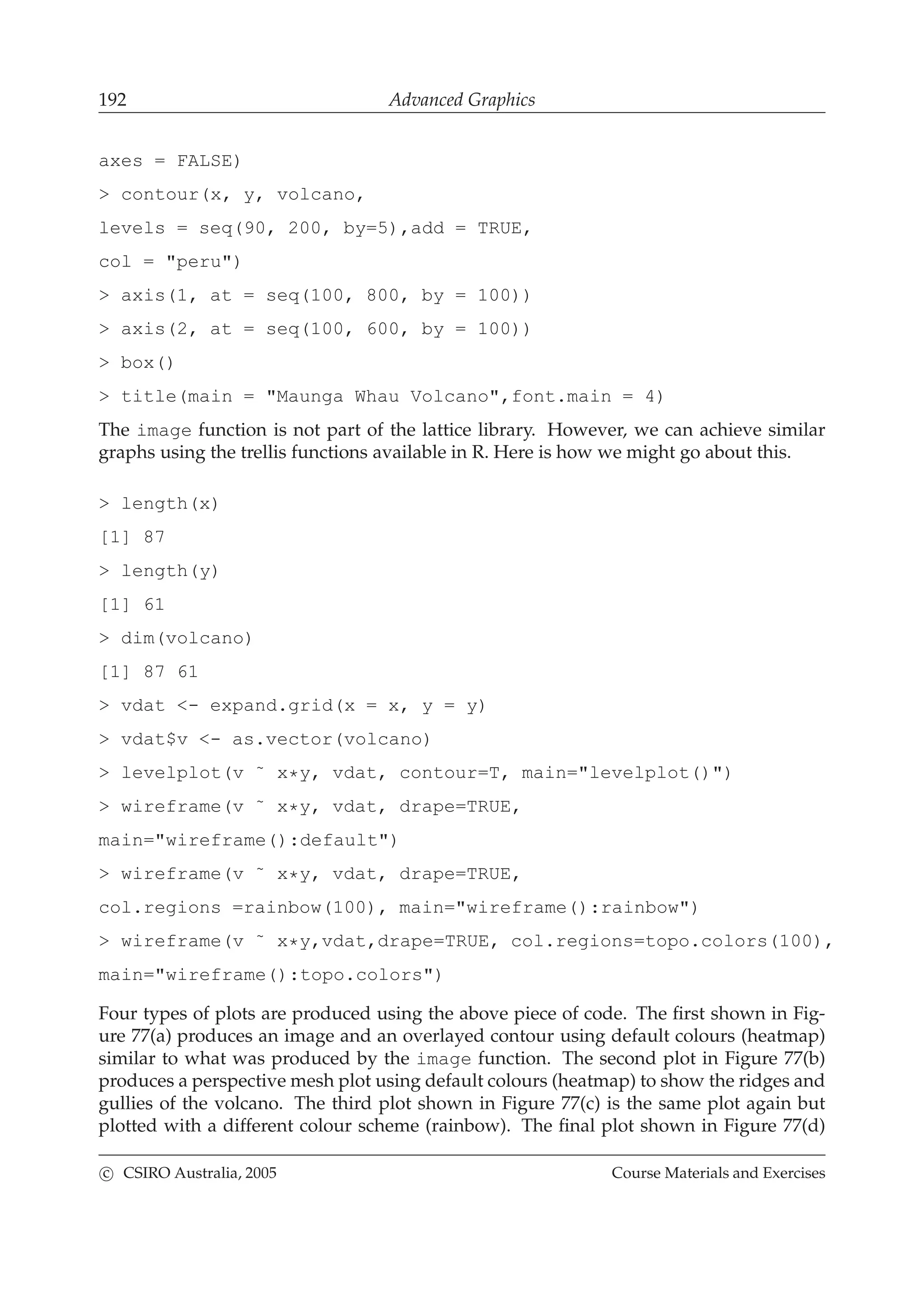 192 Advanced Graphics
axes = FALSE)
> contour(x, y, volcano,
levels = seq(90, 200, by=5),add = TRUE,
col = "peru")
> axis(1, at = seq(100, 800, by = 100))
> axis(2, at = seq(100, 600, by = 100))
> box()
> title(main = "Maunga Whau Volcano",font.main = 4)
The image function is not part of the lattice library. However, we can achieve similar
graphs using the trellis functions available in R. Here is how we might go about this.
> length(x)
[1] 87
> length(y)
[1] 61
> dim(volcano)
[1] 87 61
> vdat <- expand.grid(x = x, y = y)
> vdat$v <- as.vector(volcano)
> levelplot(v ˜ x*y, vdat, contour=T, main="levelplot()")
> wireframe(v ˜ x*y, vdat, drape=TRUE,
main="wireframe():default")
> wireframe(v ˜ x*y, vdat, drape=TRUE,
col.regions =rainbow(100), main="wireframe():rainbow")
> wireframe(v ˜ x*y,vdat,drape=TRUE, col.regions=topo.colors(100),
main="wireframe():topo.colors")
Four types of plots are produced using the above piece of code. The ﬁrst shown in Fig-
ure 77(a) produces an image and an overlayed contour using default colours (heatmap)
similar to what was produced by the image function. The second plot in Figure 77(b)
produces a perspective mesh plot using default colours (heatmap) to show the ridges and
gullies of the volcano. The third plot shown in Figure 77(c) is the same plot again but
plotted with a different colour scheme (rainbow). The ﬁnal plot shown in Figure 77(d)
c CSIRO Australia, 2005 Course Materials and Exercises
 