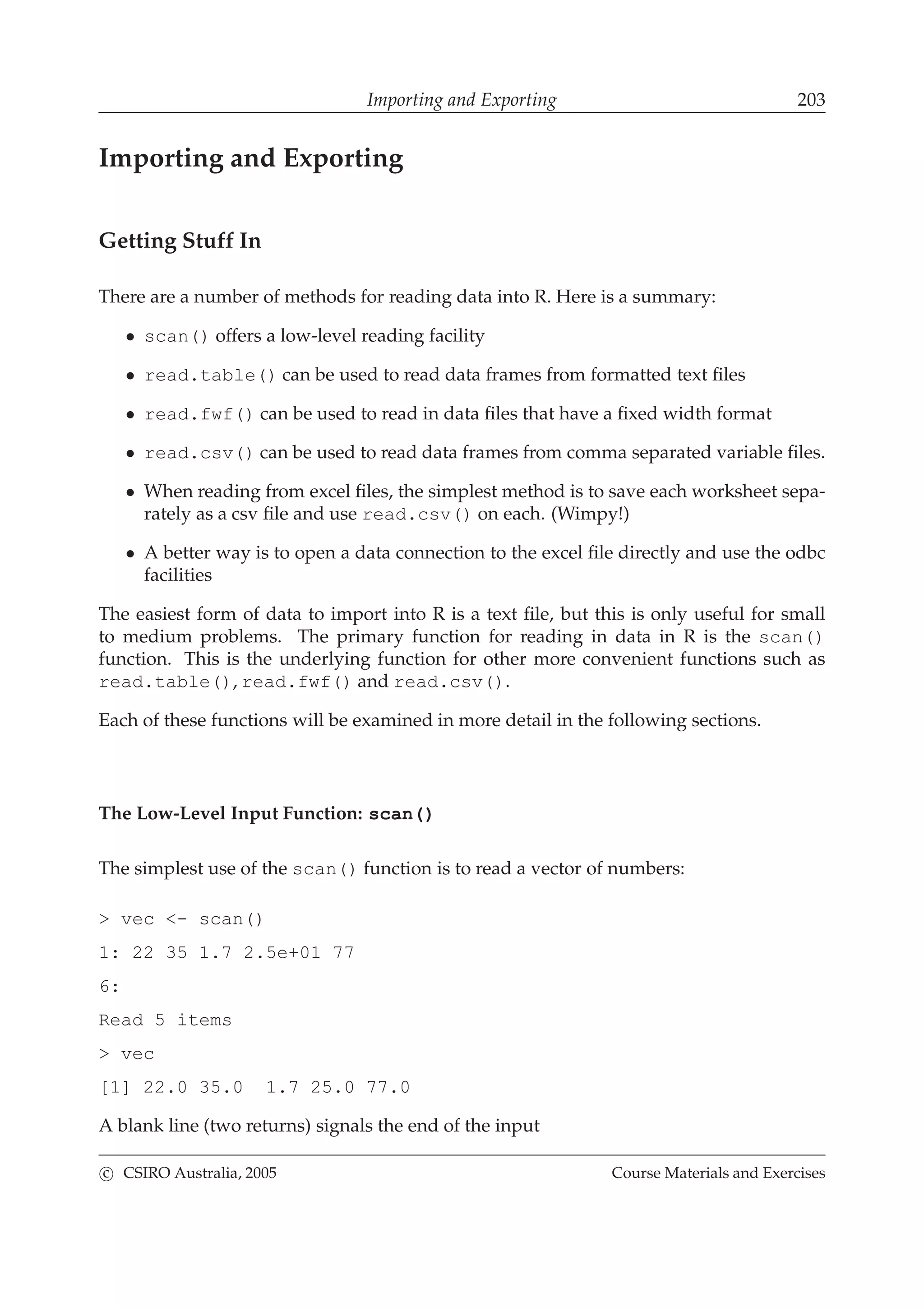 Importing and Exporting 203
Importing and Exporting
Getting Stuff In
There are a number of methods for reading data into R. Here is a summary:
• scan() offers a low-level reading facility
• read.table() can be used to read data frames from formatted text ﬁles
• read.fwf() can be used to read in data ﬁles that have a ﬁxed width format
• read.csv() can be used to read data frames from comma separated variable ﬁles.
• When reading from excel ﬁles, the simplest method is to save each worksheet sepa-
rately as a csv ﬁle and use read.csv() on each. (Wimpy!)
• A better way is to open a data connection to the excel ﬁle directly and use the odbc
facilities
The easiest form of data to import into R is a text ﬁle, but this is only useful for small
to medium problems. The primary function for reading in data in R is the scan()
function. This is the underlying function for other more convenient functions such as
read.table(), read.fwf() and read.csv().
Each of these functions will be examined in more detail in the following sections.
The Low-Level Input Function: scan()
The simplest use of the scan() function is to read a vector of numbers:
> vec <- scan()
1: 22 35 1.7 2.5e+01 77
6:
Read 5 items
> vec
[1] 22.0 35.0 1.7 25.0 77.0
A blank line (two returns) signals the end of the input
c CSIRO Australia, 2005 Course Materials and Exercises
 