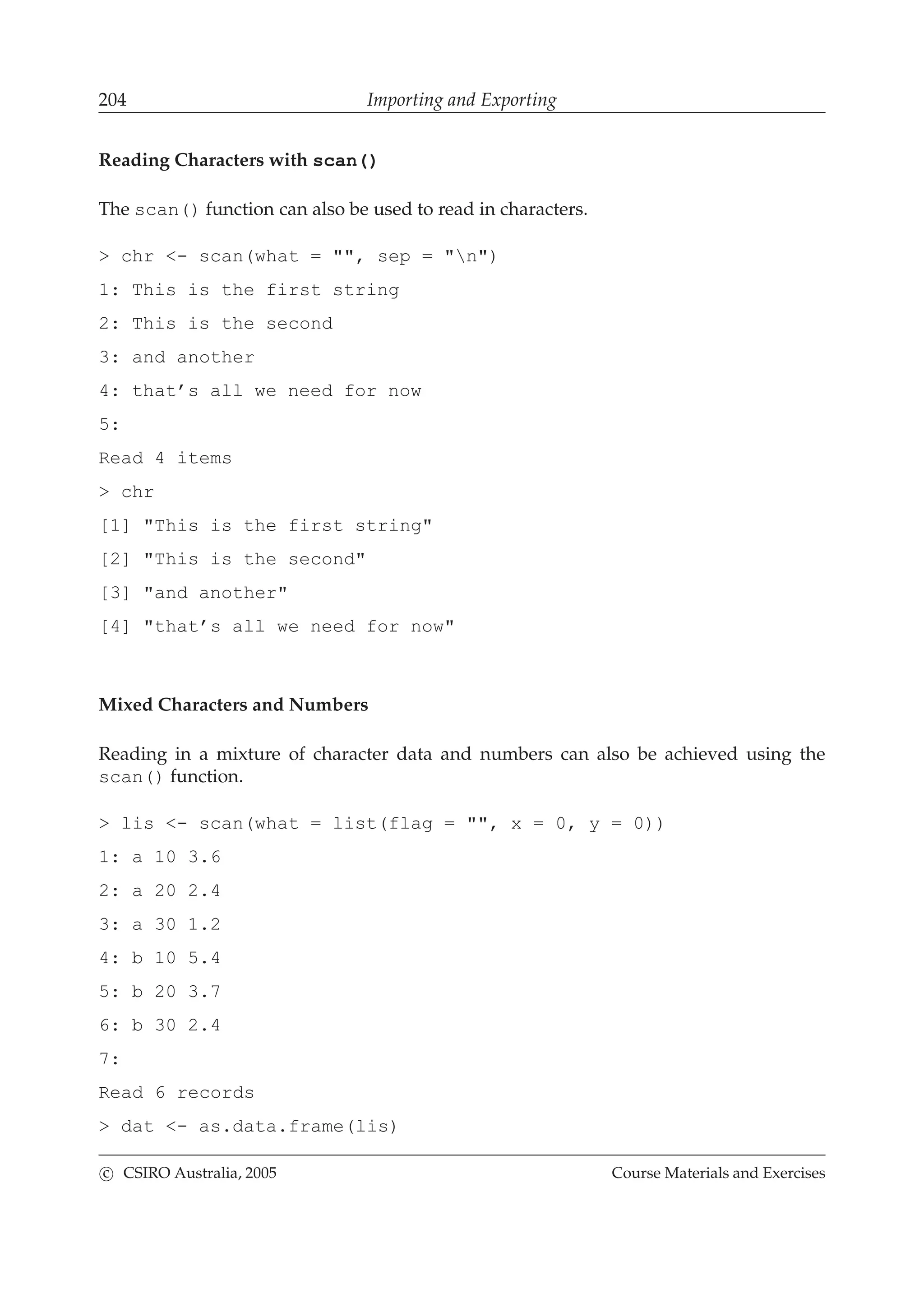 204 Importing and Exporting
Reading Characters with scan()
The scan() function can also be used to read in characters.
> chr <- scan(what = "", sep = "n")
1: This is the first string
2: This is the second
3: and another
4: that’s all we need for now
5:
Read 4 items
> chr
[1] "This is the first string"
[2] "This is the second"
[3] "and another"
[4] "that’s all we need for now"
Mixed Characters and Numbers
Reading in a mixture of character data and numbers can also be achieved using the
scan() function.
> lis <- scan(what = list(flag = "", x = 0, y = 0))
1: a 10 3.6
2: a 20 2.4
3: a 30 1.2
4: b 10 5.4
5: b 20 3.7
6: b 30 2.4
7:
Read 6 records
> dat <- as.data.frame(lis)
c CSIRO Australia, 2005 Course Materials and Exercises
 