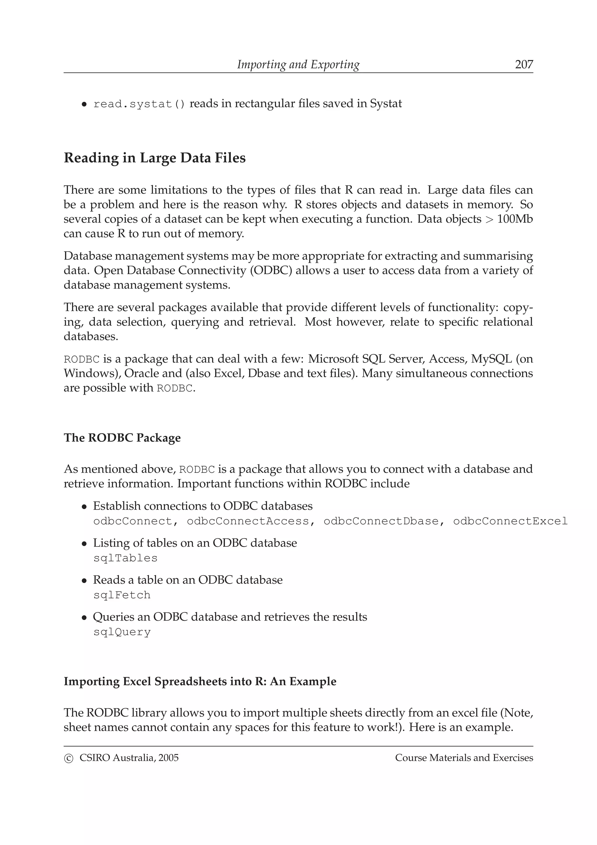 Importing and Exporting 207
• read.systat() reads in rectangular ﬁles saved in Systat
Reading in Large Data Files
There are some limitations to the types of ﬁles that R can read in. Large data ﬁles can
be a problem and here is the reason why. R stores objects and datasets in memory. So
several copies of a dataset can be kept when executing a function. Data objects > 100Mb
can cause R to run out of memory.
Database management systems may be more appropriate for extracting and summarising
data. Open Database Connectivity (ODBC) allows a user to access data from a variety of
database management systems.
There are several packages available that provide different levels of functionality: copy-
ing, data selection, querying and retrieval. Most however, relate to speciﬁc relational
databases.
RODBC is a package that can deal with a few: Microsoft SQL Server, Access, MySQL (on
Windows), Oracle and (also Excel, Dbase and text ﬁles). Many simultaneous connections
are possible with RODBC.
The RODBC Package
As mentioned above, RODBC is a package that allows you to connect with a database and
retrieve information. Important functions within RODBC include
• Establish connections to ODBC databases
odbcConnect, odbcConnectAccess, odbcConnectDbase, odbcConnectExcel
• Listing of tables on an ODBC database
sqlTables
• Reads a table on an ODBC database
sqlFetch
• Queries an ODBC database and retrieves the results
sqlQuery
Importing Excel Spreadsheets into R: An Example
The RODBC library allows you to import multiple sheets directly from an excel ﬁle (Note,
sheet names cannot contain any spaces for this feature to work!). Here is an example.
c CSIRO Australia, 2005 Course Materials and Exercises
 