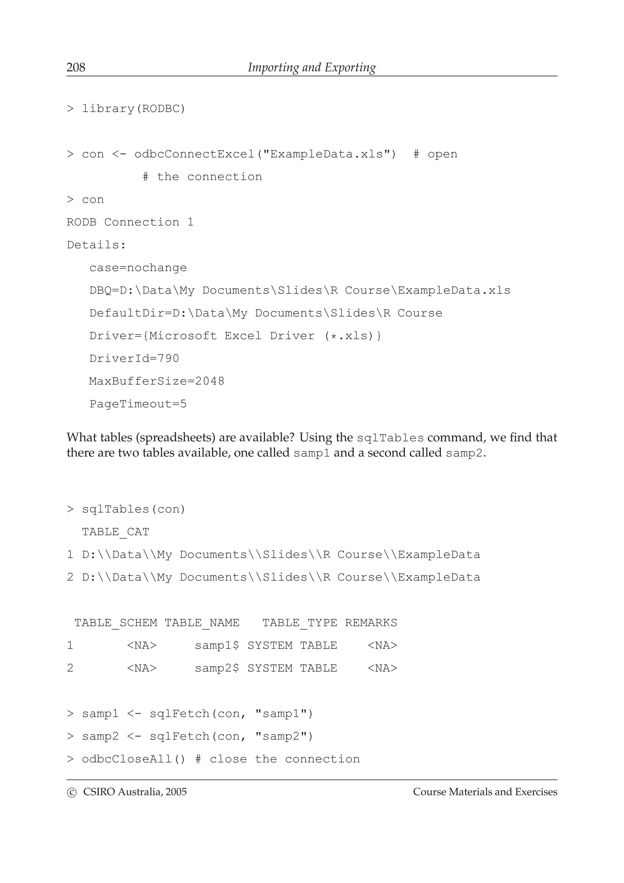 208 Importing and Exporting
> library(RODBC)
> con <- odbcConnectExcel("ExampleData.xls") # open
# the connection
> con
RODB Connection 1
Details:
case=nochange
DBQ=D:DataMy DocumentsSlidesR CourseExampleData.xls
DefaultDir=D:DataMy DocumentsSlidesR Course
Driver={Microsoft Excel Driver (*.xls)}
DriverId=790
MaxBufferSize=2048
PageTimeout=5
What tables (spreadsheets) are available? Using the sqlTables command, we ﬁnd that
there are two tables available, one called samp1 and a second called samp2.
> sqlTables(con)
TABLE_CAT
1 D:DataMy DocumentsSlidesR CourseExampleData
2 D:DataMy DocumentsSlidesR CourseExampleData
TABLE_SCHEM TABLE_NAME TABLE_TYPE REMARKS
1 <NA> samp1$ SYSTEM TABLE <NA>
2 <NA> samp2$ SYSTEM TABLE <NA>
> samp1 <- sqlFetch(con, "samp1")
> samp2 <- sqlFetch(con, "samp2")
> odbcCloseAll() # close the connection
c CSIRO Australia, 2005 Course Materials and Exercises
 