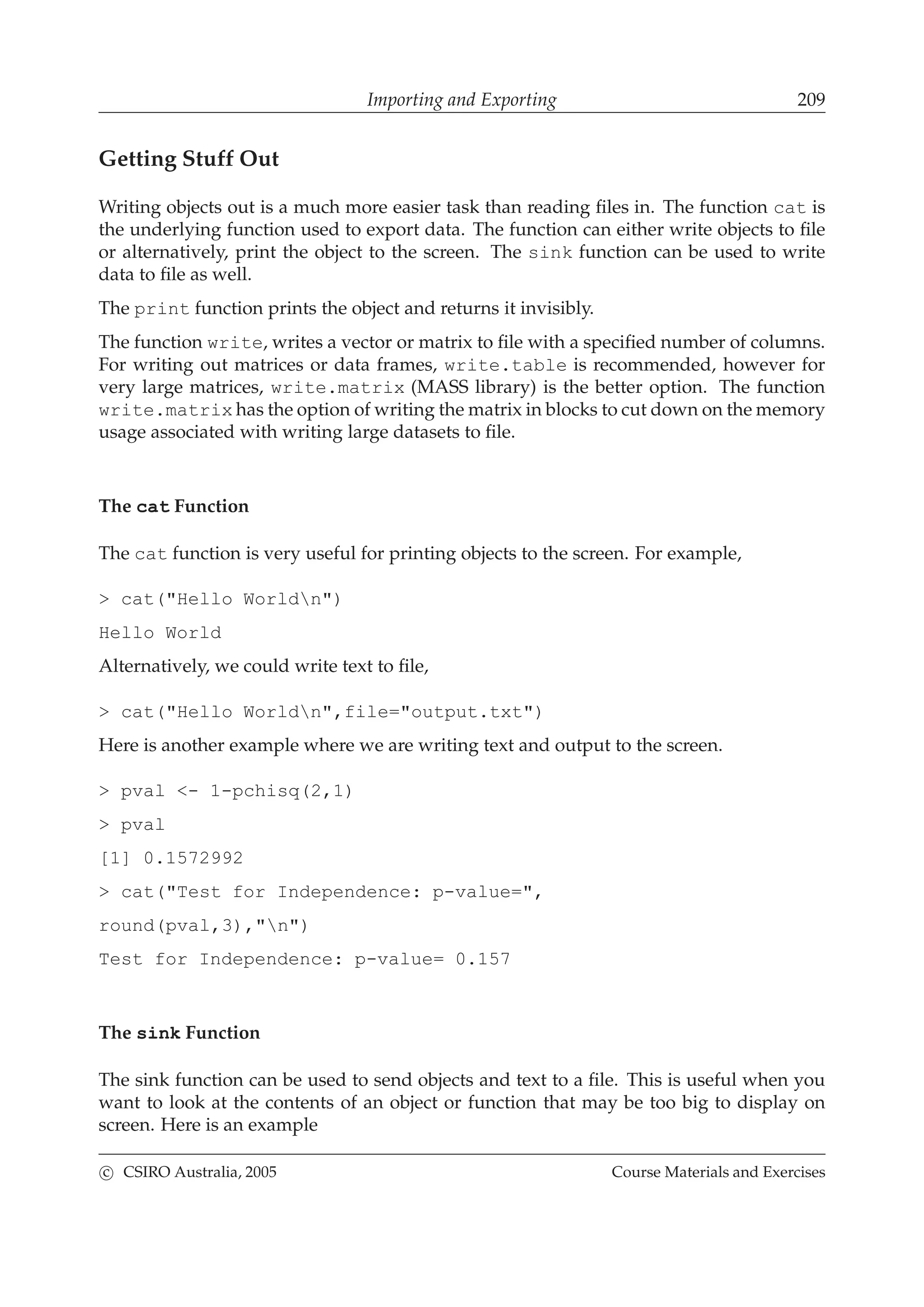 Importing and Exporting 209
Getting Stuff Out
Writing objects out is a much more easier task than reading ﬁles in. The function cat is
the underlying function used to export data. The function can either write objects to ﬁle
or alternatively, print the object to the screen. The sink function can be used to write
data to ﬁle as well.
The print function prints the object and returns it invisibly.
The function write, writes a vector or matrix to ﬁle with a speciﬁed number of columns.
For writing out matrices or data frames, write.table is recommended, however for
very large matrices, write.matrix (MASS library) is the better option. The function
write.matrix has the option of writing the matrix in blocks to cut down on the memory
usage associated with writing large datasets to ﬁle.
The cat Function
The cat function is very useful for printing objects to the screen. For example,
> cat("Hello Worldn")
Hello World
Alternatively, we could write text to ﬁle,
> cat("Hello Worldn",file="output.txt")
Here is another example where we are writing text and output to the screen.
> pval <- 1-pchisq(2,1)
> pval
[1] 0.1572992
> cat("Test for Independence: p-value=",
round(pval,3),"n")
Test for Independence: p-value= 0.157
The sink Function
The sink function can be used to send objects and text to a ﬁle. This is useful when you
want to look at the contents of an object or function that may be too big to display on
screen. Here is an example
c CSIRO Australia, 2005 Course Materials and Exercises
 