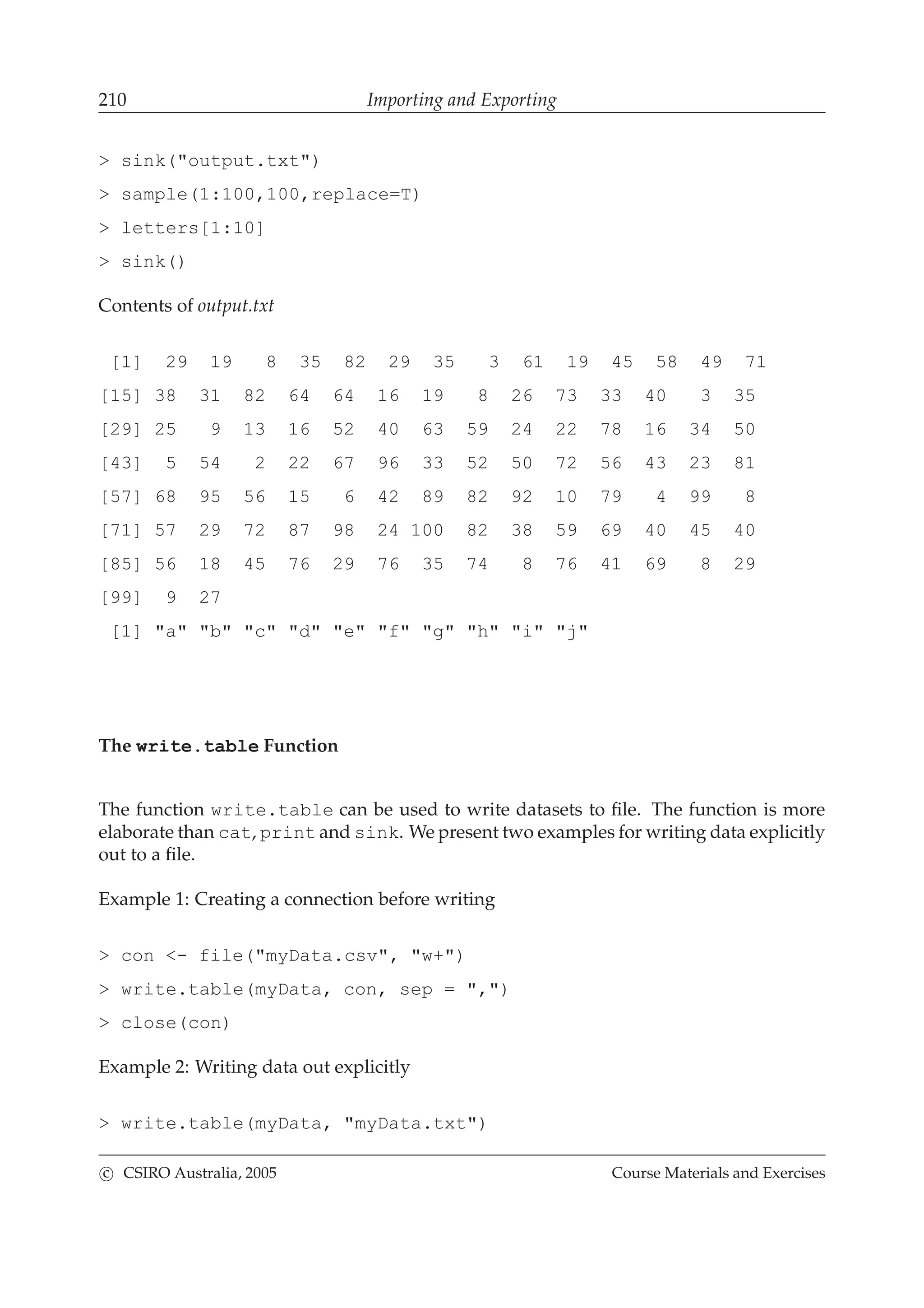210 Importing and Exporting
> sink("output.txt")
> sample(1:100,100,replace=T)
> letters[1:10]
> sink()
Contents of output.txt
[1] 29 19 8 35 82 29 35 3 61 19 45 58 49 71
[15] 38 31 82 64 64 16 19 8 26 73 33 40 3 35
[29] 25 9 13 16 52 40 63 59 24 22 78 16 34 50
[43] 5 54 2 22 67 96 33 52 50 72 56 43 23 81
[57] 68 95 56 15 6 42 89 82 92 10 79 4 99 8
[71] 57 29 72 87 98 24 100 82 38 59 69 40 45 40
[85] 56 18 45 76 29 76 35 74 8 76 41 69 8 29
[99] 9 27
[1] "a" "b" "c" "d" "e" "f" "g" "h" "i" "j"
The write.table Function
The function write.table can be used to write datasets to ﬁle. The function is more
elaborate than cat, print and sink. We present two examples for writing data explicitly
out to a ﬁle.
Example 1: Creating a connection before writing
> con <- file("myData.csv", "w+")
> write.table(myData, con, sep = ",")
> close(con)
Example 2: Writing data out explicitly
> write.table(myData, "myData.txt")
c CSIRO Australia, 2005 Course Materials and Exercises
 