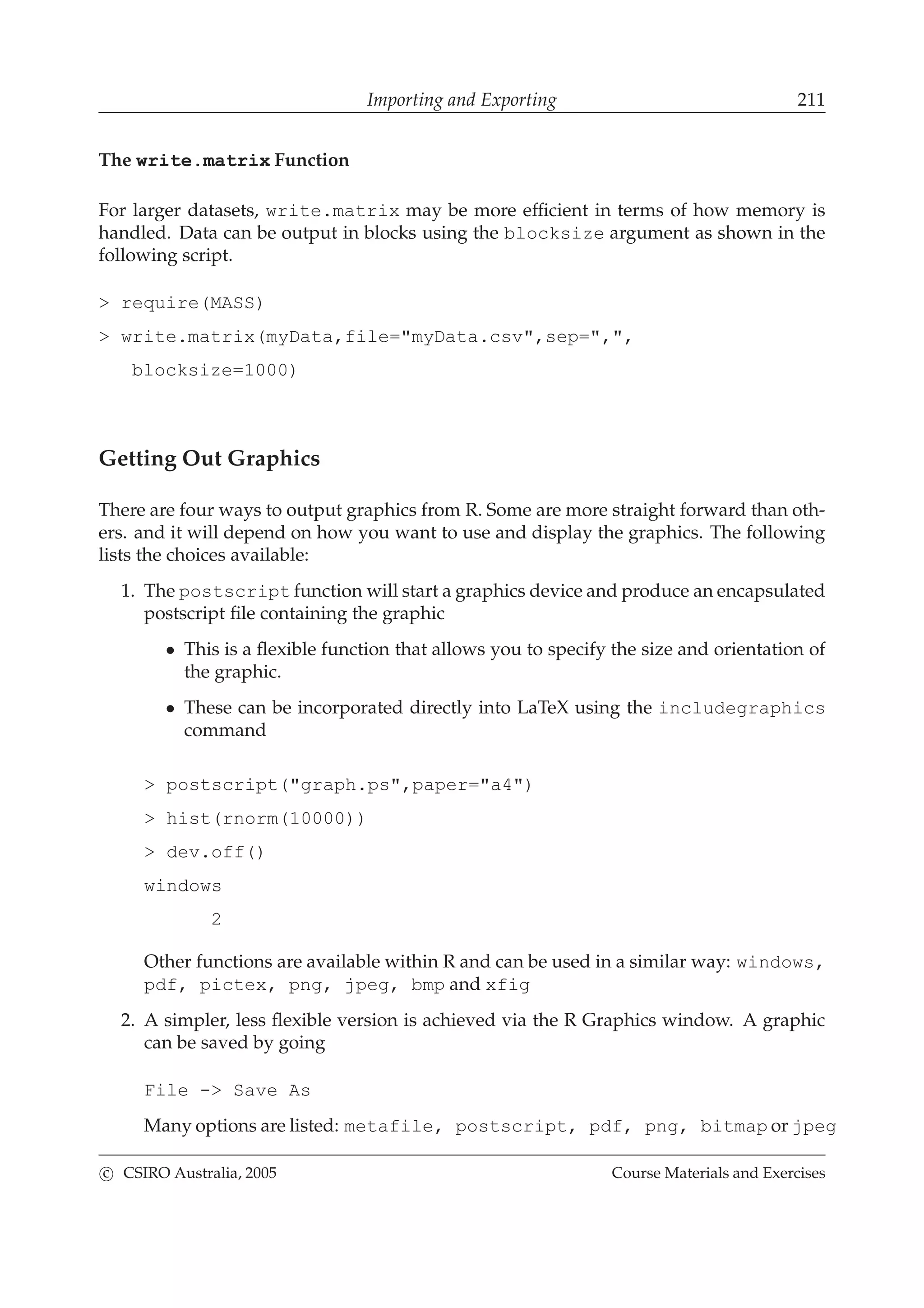 Importing and Exporting 211
The write.matrix Function
For larger datasets, write.matrix may be more efﬁcient in terms of how memory is
handled. Data can be output in blocks using the blocksize argument as shown in the
following script.
> require(MASS)
> write.matrix(myData,file="myData.csv",sep=",",
blocksize=1000)
Getting Out Graphics
There are four ways to output graphics from R. Some are more straight forward than oth-
ers. and it will depend on how you want to use and display the graphics. The following
lists the choices available:
1. The postscript function will start a graphics device and produce an encapsulated
postscript ﬁle containing the graphic
• This is a ﬂexible function that allows you to specify the size and orientation of
the graphic.
• These can be incorporated directly into LaTeX using the includegraphics
command
> postscript("graph.ps",paper="a4")
> hist(rnorm(10000))
> dev.off()
windows
2
Other functions are available within R and can be used in a similar way: windows,
pdf, pictex, png, jpeg, bmp and xfig
2. A simpler, less ﬂexible version is achieved via the R Graphics window. A graphic
can be saved by going
File -> Save As
Many options are listed: metafile, postscript, pdf, png, bitmap or jpeg
c CSIRO Australia, 2005 Course Materials and Exercises
 