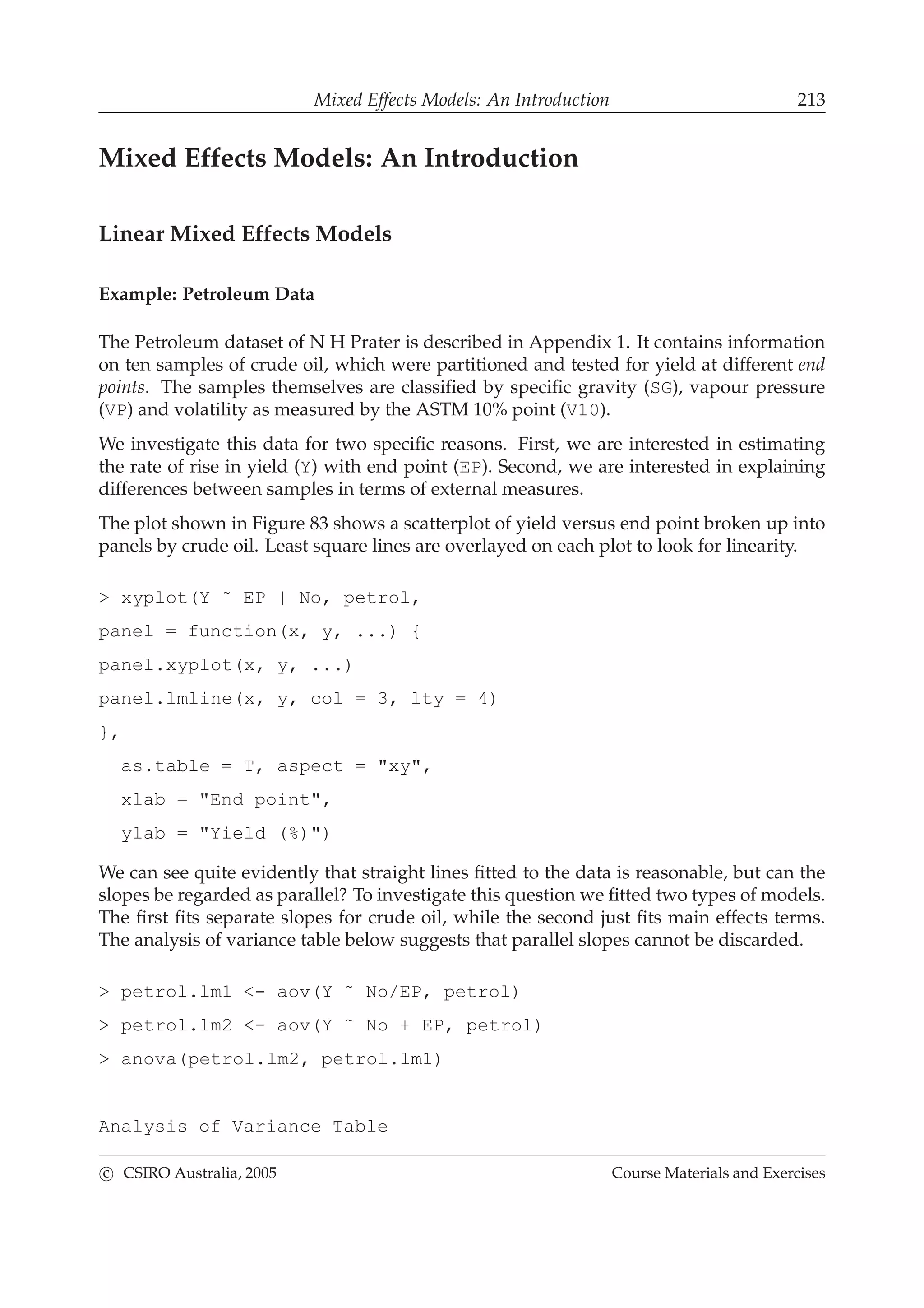 Mixed Effects Models: An Introduction 213
Mixed Effects Models: An Introduction
Linear Mixed Effects Models
Example: Petroleum Data
The Petroleum dataset of N H Prater is described in Appendix 1. It contains information
on ten samples of crude oil, which were partitioned and tested for yield at different end
points. The samples themselves are classiﬁed by speciﬁc gravity (SG), vapour pressure
(VP) and volatility as measured by the ASTM 10% point (V10).
We investigate this data for two speciﬁc reasons. First, we are interested in estimating
the rate of rise in yield (Y) with end point (EP). Second, we are interested in explaining
differences between samples in terms of external measures.
The plot shown in Figure 83 shows a scatterplot of yield versus end point broken up into
panels by crude oil. Least square lines are overlayed on each plot to look for linearity.
> xyplot(Y ˜ EP | No, petrol,
panel = function(x, y, ...) {
panel.xyplot(x, y, ...)
panel.lmline(x, y, col = 3, lty = 4)
},
as.table = T, aspect = "xy",
xlab = "End point",
ylab = "Yield (%)")
We can see quite evidently that straight lines ﬁtted to the data is reasonable, but can the
slopes be regarded as parallel? To investigate this question we ﬁtted two types of models.
The ﬁrst ﬁts separate slopes for crude oil, while the second just ﬁts main effects terms.
The analysis of variance table below suggests that parallel slopes cannot be discarded.
> petrol.lm1 <- aov(Y ˜ No/EP, petrol)
> petrol.lm2 <- aov(Y ˜ No + EP, petrol)
> anova(petrol.lm2, petrol.lm1)
Analysis of Variance Table
c CSIRO Australia, 2005 Course Materials and Exercises
 
