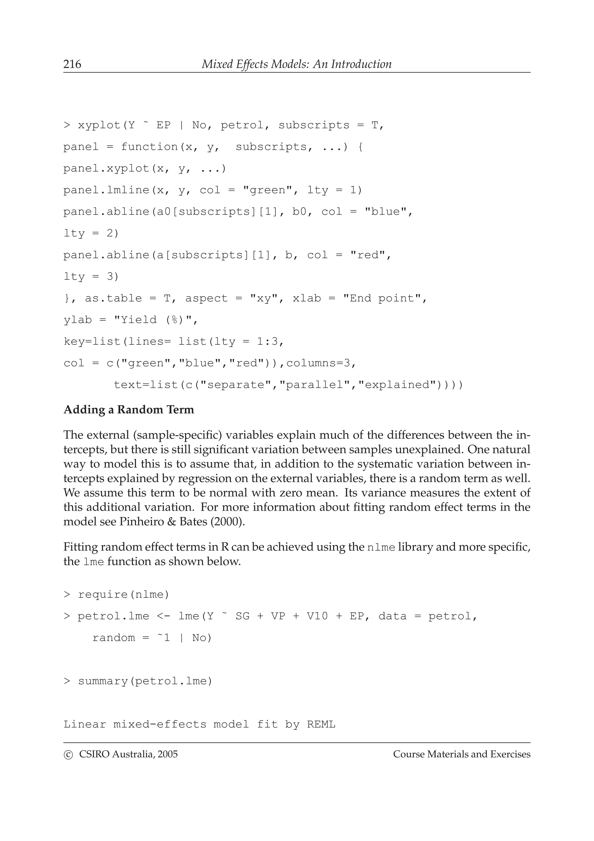 216 Mixed Effects Models: An Introduction
> xyplot(Y ˜ EP | No, petrol, subscripts = T,
panel = function(x, y, subscripts, ...) {
panel.xyplot(x, y, ...)
panel.lmline(x, y, col = "green", lty = 1)
panel.abline(a0[subscripts][1], b0, col = "blue",
lty = 2)
panel.abline(a[subscripts][1], b, col = "red",
lty = 3)
}, as.table = T, aspect = "xy", xlab = "End point",
ylab = "Yield (%)",
key=list(lines= list(lty = 1:3,
col = c("green","blue","red")),columns=3,
text=list(c("separate","parallel","explained"))))
Adding a Random Term
The external (sample-speciﬁc) variables explain much of the differences between the in-
tercepts, but there is still signiﬁcant variation between samples unexplained. One natural
way to model this is to assume that, in addition to the systematic variation between in-
tercepts explained by regression on the external variables, there is a random term as well.
We assume this term to be normal with zero mean. Its variance measures the extent of
this additional variation. For more information about ﬁtting random effect terms in the
model see Pinheiro & Bates (2000).
Fitting random effect terms in R can be achieved using the nlme library and more speciﬁc,
the lme function as shown below.
> require(nlme)
> petrol.lme <- lme(Y ˜ SG + VP + V10 + EP, data = petrol,
random = ˜1 | No)
> summary(petrol.lme)
Linear mixed-effects model fit by REML
c CSIRO Australia, 2005 Course Materials and Exercises
 