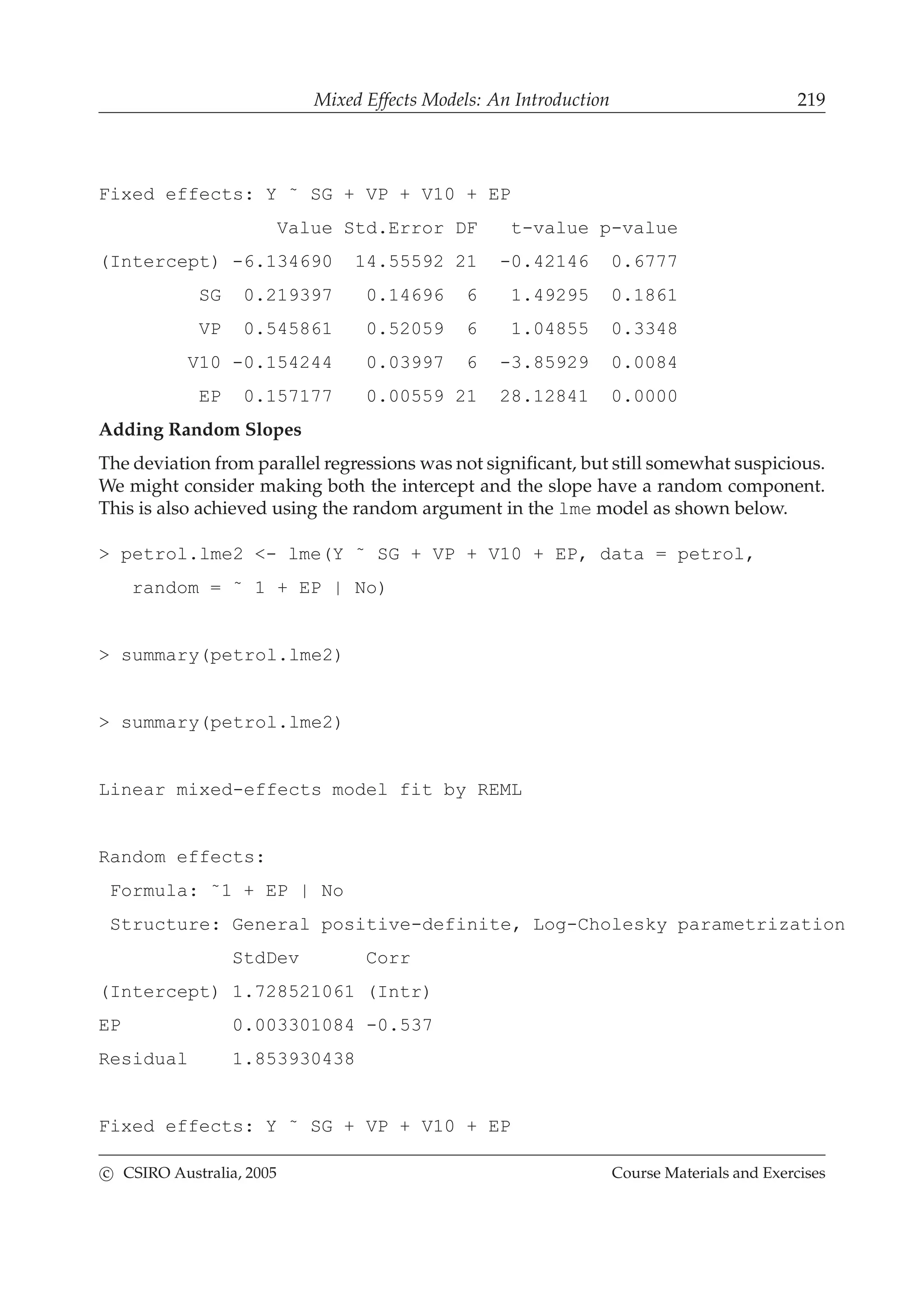 Mixed Effects Models: An Introduction 219
Fixed effects: Y ˜ SG + VP + V10 + EP
Value Std.Error DF t-value p-value
(Intercept) -6.134690 14.55592 21 -0.42146 0.6777
SG 0.219397 0.14696 6 1.49295 0.1861
VP 0.545861 0.52059 6 1.04855 0.3348
V10 -0.154244 0.03997 6 -3.85929 0.0084
EP 0.157177 0.00559 21 28.12841 0.0000
Adding Random Slopes
The deviation from parallel regressions was not signiﬁcant, but still somewhat suspicious.
We might consider making both the intercept and the slope have a random component.
This is also achieved using the random argument in the lme model as shown below.
> petrol.lme2 <- lme(Y ˜ SG + VP + V10 + EP, data = petrol,
random = ˜ 1 + EP | No)
> summary(petrol.lme2)
> summary(petrol.lme2)
Linear mixed-effects model fit by REML
Random effects:
Formula: ˜1 + EP | No
Structure: General positive-definite, Log-Cholesky parametrization
StdDev Corr
(Intercept) 1.728521061 (Intr)
EP 0.003301084 -0.537
Residual 1.853930438
Fixed effects: Y ˜ SG + VP + V10 + EP
c CSIRO Australia, 2005 Course Materials and Exercises
 
