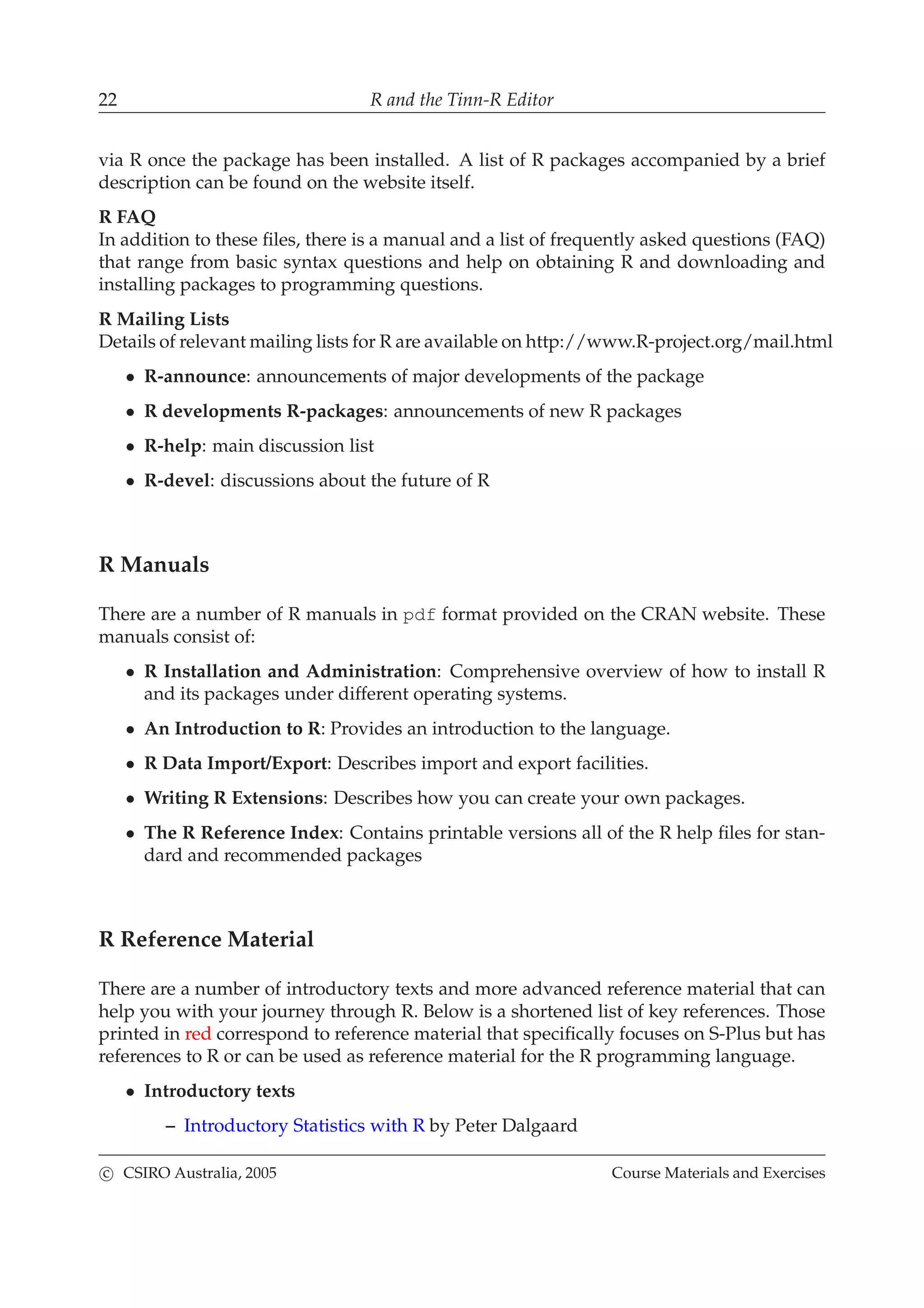 22 R and the Tinn-R Editor
via R once the package has been installed. A list of R packages accompanied by a brief
description can be found on the website itself.
R FAQ
In addition to these ﬁles, there is a manual and a list of frequently asked questions (FAQ)
that range from basic syntax questions and help on obtaining R and downloading and
installing packages to programming questions.
R Mailing Lists
Details of relevant mailing lists for R are available on http://www.R-project.org/mail.html
• R-announce: announcements of major developments of the package
• R developments R-packages: announcements of new R packages
• R-help: main discussion list
• R-devel: discussions about the future of R
R Manuals
There are a number of R manuals in pdf format provided on the CRAN website. These
manuals consist of:
• R Installation and Administration: Comprehensive overview of how to install R
and its packages under different operating systems.
• An Introduction to R: Provides an introduction to the language.
• R Data Import/Export: Describes import and export facilities.
• Writing R Extensions: Describes how you can create your own packages.
• The R Reference Index: Contains printable versions all of the R help ﬁles for stan-
dard and recommended packages
R Reference Material
There are a number of introductory texts and more advanced reference material that can
help you with your journey through R. Below is a shortened list of key references. Those
printed in red correspond to reference material that speciﬁcally focuses on S-Plus but has
references to R or can be used as reference material for the R programming language.
• Introductory texts
– Introductory Statistics with R by Peter Dalgaard
c CSIRO Australia, 2005 Course Materials and Exercises
 