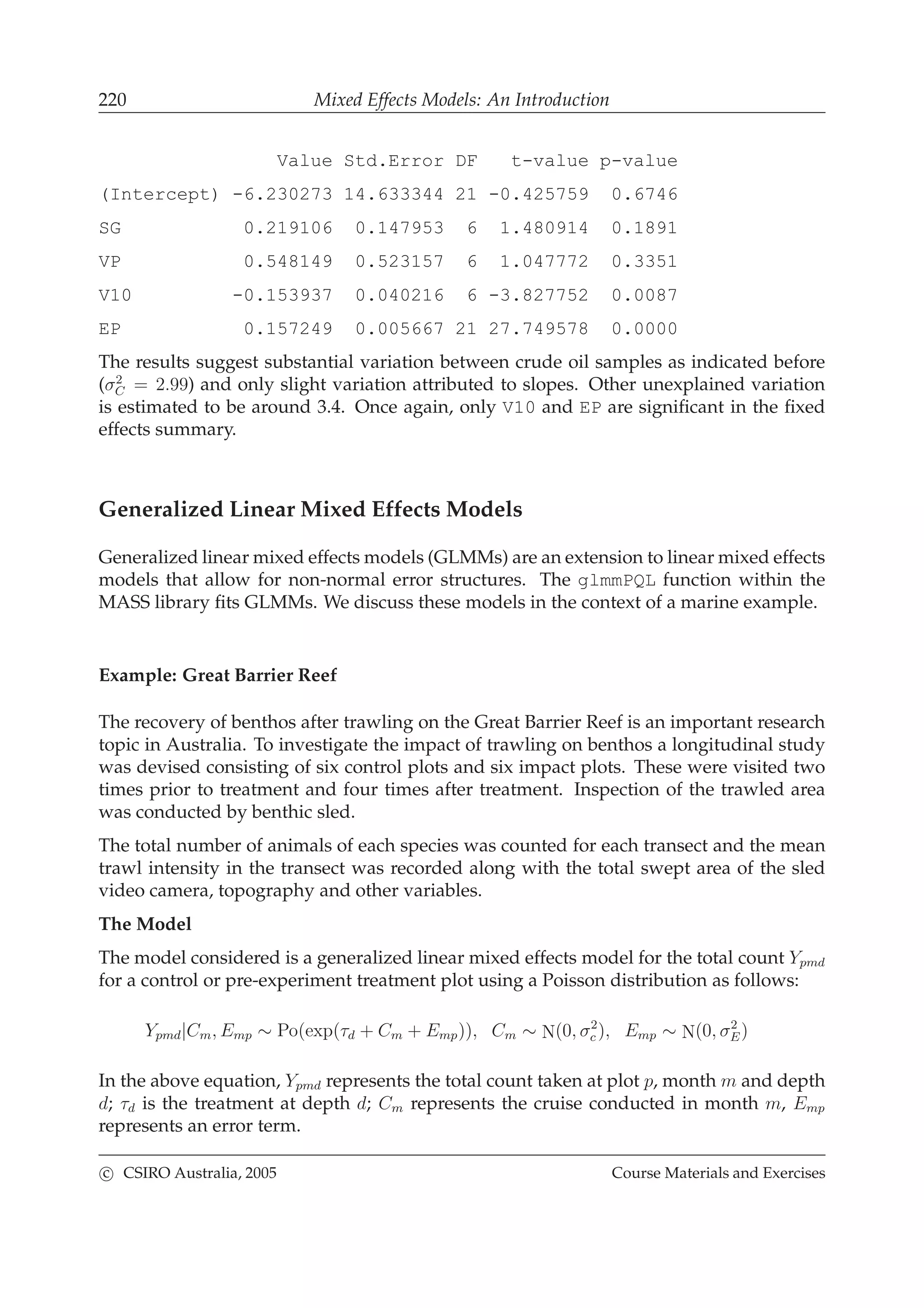 220 Mixed Effects Models: An Introduction
Value Std.Error DF t-value p-value
(Intercept) -6.230273 14.633344 21 -0.425759 0.6746
SG 0.219106 0.147953 6 1.480914 0.1891
VP 0.548149 0.523157 6 1.047772 0.3351
V10 -0.153937 0.040216 6 -3.827752 0.0087
EP 0.157249 0.005667 21 27.749578 0.0000
The results suggest substantial variation between crude oil samples as indicated before
(σ2
C = 2.99) and only slight variation attributed to slopes. Other unexplained variation
is estimated to be around 3.4. Once again, only V10 and EP are signiﬁcant in the ﬁxed
effects summary.
Generalized Linear Mixed Effects Models
Generalized linear mixed effects models (GLMMs) are an extension to linear mixed effects
models that allow for non-normal error structures. The glmmPQL function within the
MASS library ﬁts GLMMs. We discuss these models in the context of a marine example.
Example: Great Barrier Reef
The recovery of benthos after trawling on the Great Barrier Reef is an important research
topic in Australia. To investigate the impact of trawling on benthos a longitudinal study
was devised consisting of six control plots and six impact plots. These were visited two
times prior to treatment and four times after treatment. Inspection of the trawled area
was conducted by benthic sled.
The total number of animals of each species was counted for each transect and the mean
trawl intensity in the transect was recorded along with the total swept area of the sled
video camera, topography and other variables.
The Model
The model considered is a generalized linear mixed effects model for the total count Ypmd
for a control or pre-experiment treatment plot using a Poisson distribution as follows:
Ypmd|Cm, Emp ∼ Po(exp(τd + Cm + Emp)), Cm ∼ N(0, σ2
c ), Emp ∼ N(0, σ2
E)
In the above equation, Ypmd represents the total count taken at plot p, month m and depth
d; τd is the treatment at depth d; Cm represents the cruise conducted in month m, Emp
represents an error term.
c CSIRO Australia, 2005 Course Materials and Exercises
 