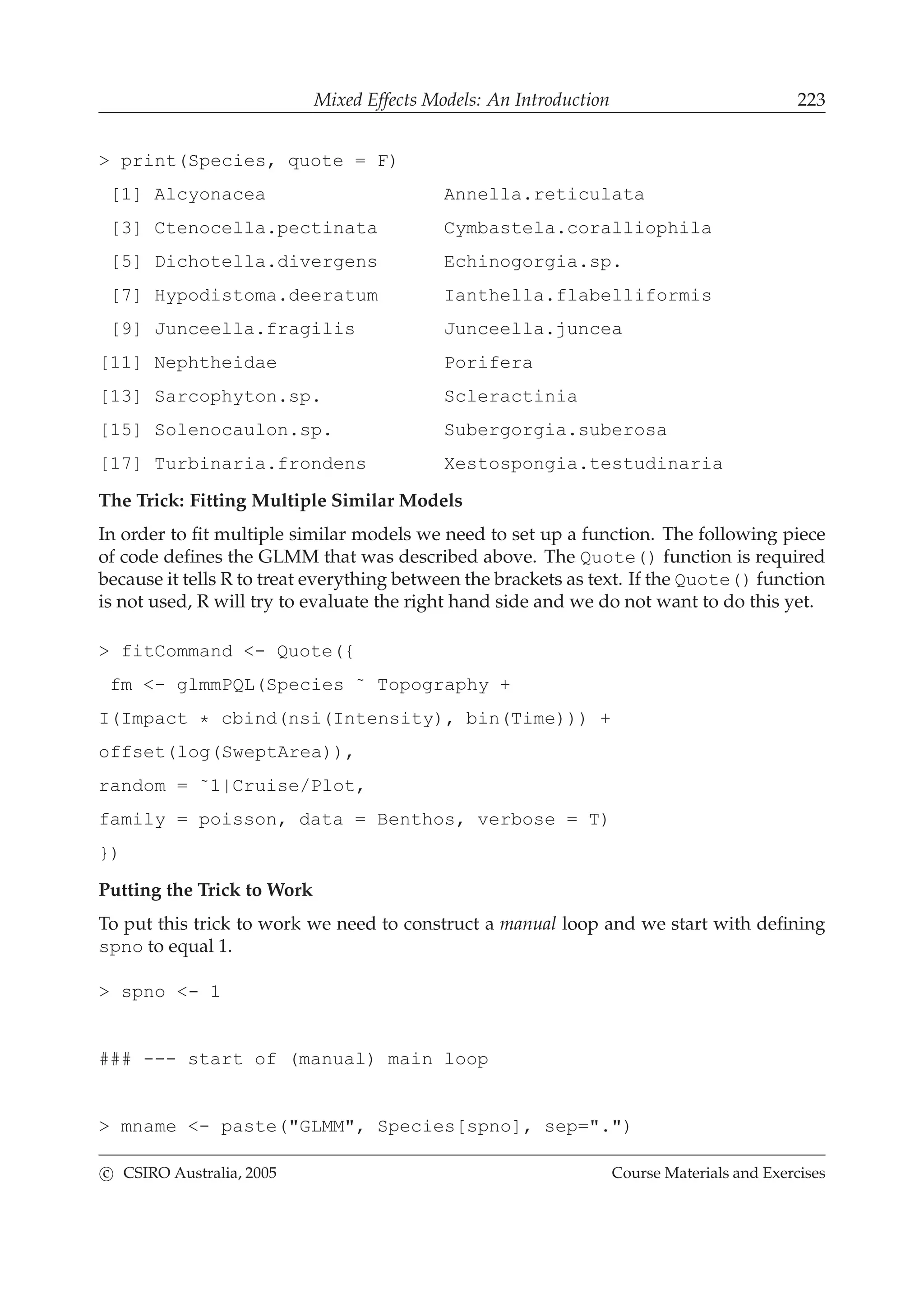 Mixed Effects Models: An Introduction 223
> print(Species, quote = F)
[1] Alcyonacea Annella.reticulata
[3] Ctenocella.pectinata Cymbastela.coralliophila
[5] Dichotella.divergens Echinogorgia.sp.
[7] Hypodistoma.deeratum Ianthella.flabelliformis
[9] Junceella.fragilis Junceella.juncea
[11] Nephtheidae Porifera
[13] Sarcophyton.sp. Scleractinia
[15] Solenocaulon.sp. Subergorgia.suberosa
[17] Turbinaria.frondens Xestospongia.testudinaria
The Trick: Fitting Multiple Similar Models
In order to ﬁt multiple similar models we need to set up a function. The following piece
of code deﬁnes the GLMM that was described above. The Quote() function is required
because it tells R to treat everything between the brackets as text. If the Quote() function
is not used, R will try to evaluate the right hand side and we do not want to do this yet.
> fitCommand <- Quote({
fm <- glmmPQL(Species ˜ Topography +
I(Impact * cbind(nsi(Intensity), bin(Time))) +
offset(log(SweptArea)),
random = ˜1|Cruise/Plot,
family = poisson, data = Benthos, verbose = T)
})
Putting the Trick to Work
To put this trick to work we need to construct a manual loop and we start with deﬁning
spno to equal 1.
> spno <- 1
### --- start of (manual) main loop
> mname <- paste("GLMM", Species[spno], sep=".")
c CSIRO Australia, 2005 Course Materials and Exercises
 