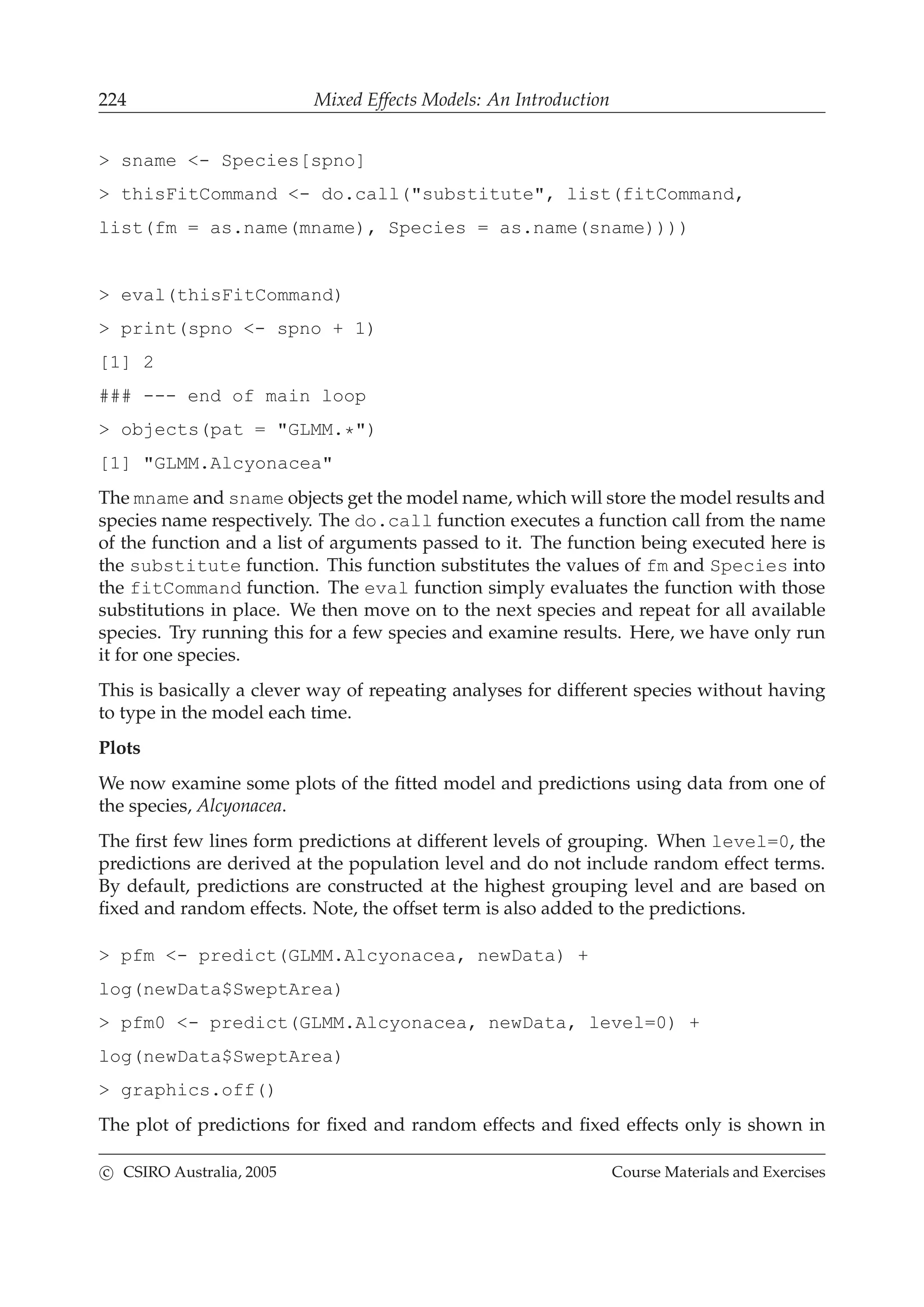 224 Mixed Effects Models: An Introduction
> sname <- Species[spno]
> thisFitCommand <- do.call("substitute", list(fitCommand,
list(fm = as.name(mname), Species = as.name(sname))))
> eval(thisFitCommand)
> print(spno <- spno + 1)
[1] 2
### --- end of main loop
> objects(pat = "GLMM.*")
[1] "GLMM.Alcyonacea"
The mname and sname objects get the model name, which will store the model results and
species name respectively. The do.call function executes a function call from the name
of the function and a list of arguments passed to it. The function being executed here is
the substitute function. This function substitutes the values of fm and Species into
the fitCommand function. The eval function simply evaluates the function with those
substitutions in place. We then move on to the next species and repeat for all available
species. Try running this for a few species and examine results. Here, we have only run
it for one species.
This is basically a clever way of repeating analyses for different species without having
to type in the model each time.
Plots
We now examine some plots of the ﬁtted model and predictions using data from one of
the species, Alcyonacea.
The ﬁrst few lines form predictions at different levels of grouping. When level=0, the
predictions are derived at the population level and do not include random effect terms.
By default, predictions are constructed at the highest grouping level and are based on
ﬁxed and random effects. Note, the offset term is also added to the predictions.
> pfm <- predict(GLMM.Alcyonacea, newData) +
log(newData$SweptArea)
> pfm0 <- predict(GLMM.Alcyonacea, newData, level=0) +
log(newData$SweptArea)
> graphics.off()
The plot of predictions for ﬁxed and random effects and ﬁxed effects only is shown in
c CSIRO Australia, 2005 Course Materials and Exercises
 