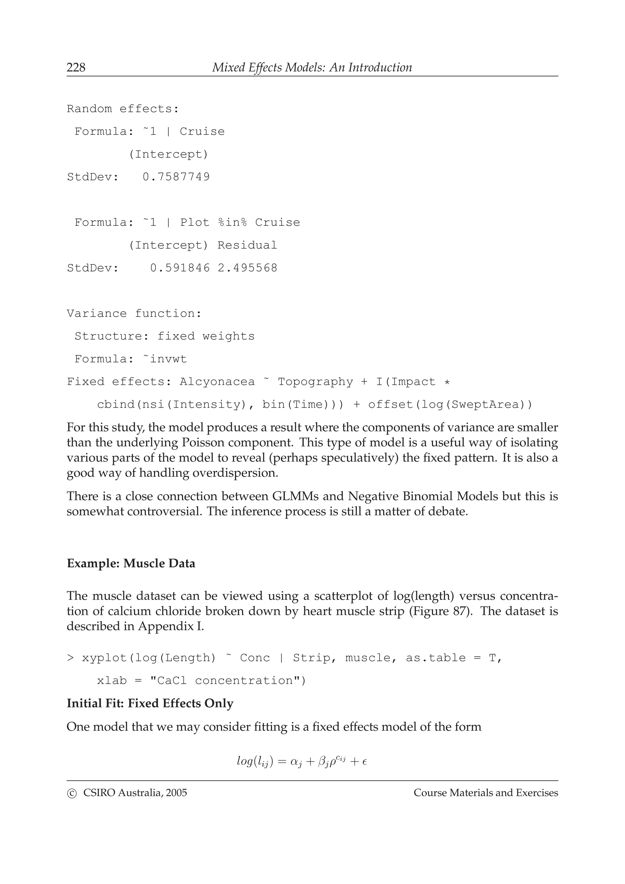 228 Mixed Effects Models: An Introduction
Random effects:
Formula: ˜1 | Cruise
(Intercept)
StdDev: 0.7587749
Formula: ˜1 | Plot %in% Cruise
(Intercept) Residual
StdDev: 0.591846 2.495568
Variance function:
Structure: fixed weights
Formula: ˜invwt
Fixed effects: Alcyonacea ˜ Topography + I(Impact *
cbind(nsi(Intensity), bin(Time))) + offset(log(SweptArea))
For this study, the model produces a result where the components of variance are smaller
than the underlying Poisson component. This type of model is a useful way of isolating
various parts of the model to reveal (perhaps speculatively) the ﬁxed pattern. It is also a
good way of handling overdispersion.
There is a close connection between GLMMs and Negative Binomial Models but this is
somewhat controversial. The inference process is still a matter of debate.
Example: Muscle Data
The muscle dataset can be viewed using a scatterplot of log(length) versus concentra-
tion of calcium chloride broken down by heart muscle strip (Figure 87). The dataset is
described in Appendix I.
> xyplot(log(Length) ˜ Conc | Strip, muscle, as.table = T,
xlab = "CaCl concentration")
Initial Fit: Fixed Effects Only
One model that we may consider ﬁtting is a ﬁxed effects model of the form
log(lij) = αj + βjρcij
+ ǫ
c CSIRO Australia, 2005 Course Materials and Exercises
 