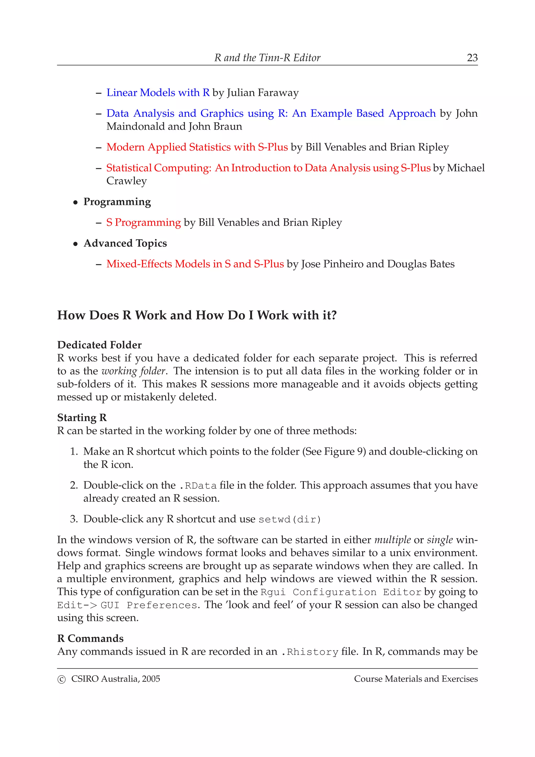 R and the Tinn-R Editor 23
– Linear Models with R by Julian Faraway
– Data Analysis and Graphics using R: An Example Based Approach by John
Maindonald and John Braun
– Modern Applied Statistics with S-Plus by Bill Venables and Brian Ripley
– Statistical Computing: An Introduction to Data Analysis using S-Plus by Michael
Crawley
• Programming
– S Programming by Bill Venables and Brian Ripley
• Advanced Topics
– Mixed-Effects Models in S and S-Plus by Jose Pinheiro and Douglas Bates
How Does R Work and How Do I Work with it?
Dedicated Folder
R works best if you have a dedicated folder for each separate project. This is referred
to as the working folder. The intension is to put all data ﬁles in the working folder or in
sub-folders of it. This makes R sessions more manageable and it avoids objects getting
messed up or mistakenly deleted.
Starting R
R can be started in the working folder by one of three methods:
1. Make an R shortcut which points to the folder (See Figure 9) and double-clicking on
the R icon.
2. Double-click on the .RData ﬁle in the folder. This approach assumes that you have
already created an R session.
3. Double-click any R shortcut and use setwd(dir)
In the windows version of R, the software can be started in either multiple or single win-
dows format. Single windows format looks and behaves similar to a unix environment.
Help and graphics screens are brought up as separate windows when they are called. In
a multiple environment, graphics and help windows are viewed within the R session.
This type of conﬁguration can be set in the Rgui Configuration Editor by going to
Edit-> GUI Preferences. The ’look and feel’ of your R session can also be changed
using this screen.
R Commands
Any commands issued in R are recorded in an .Rhistory ﬁle. In R, commands may be
c CSIRO Australia, 2005 Course Materials and Exercises
 