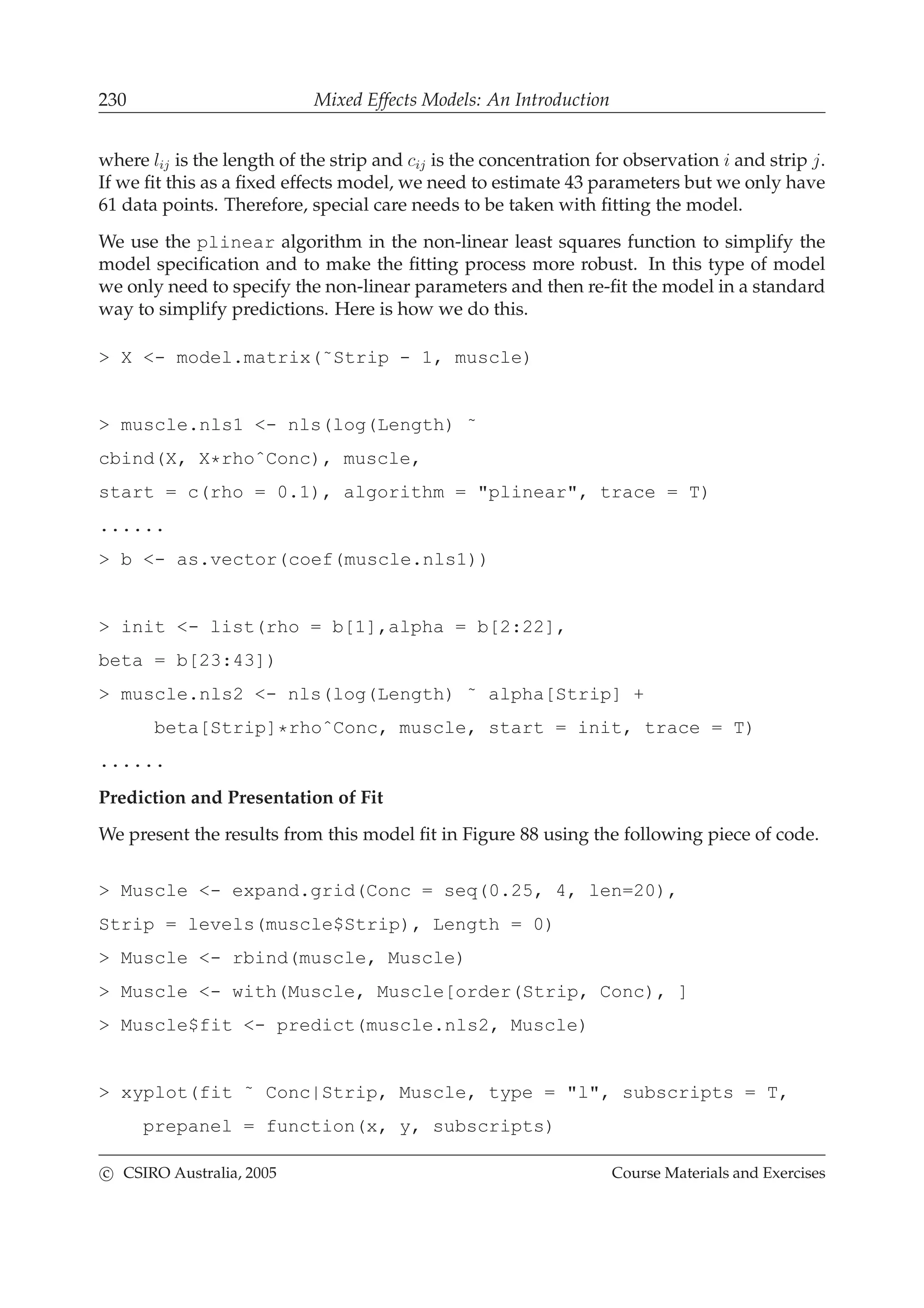 230 Mixed Effects Models: An Introduction
where lij is the length of the strip and cij is the concentration for observation i and strip j.
If we ﬁt this as a ﬁxed effects model, we need to estimate 43 parameters but we only have
61 data points. Therefore, special care needs to be taken with ﬁtting the model.
We use the plinear algorithm in the non-linear least squares function to simplify the
model speciﬁcation and to make the ﬁtting process more robust. In this type of model
we only need to specify the non-linear parameters and then re-ﬁt the model in a standard
way to simplify predictions. Here is how we do this.
> X <- model.matrix(˜Strip - 1, muscle)
> muscle.nls1 <- nls(log(Length) ˜
cbind(X, X*rhoˆConc), muscle,
start = c(rho = 0.1), algorithm = "plinear", trace = T)
......
> b <- as.vector(coef(muscle.nls1))
> init <- list(rho = b[1],alpha = b[2:22],
beta = b[23:43])
> muscle.nls2 <- nls(log(Length) ˜ alpha[Strip] +
beta[Strip]*rhoˆConc, muscle, start = init, trace = T)
......
Prediction and Presentation of Fit
We present the results from this model ﬁt in Figure 88 using the following piece of code.
> Muscle <- expand.grid(Conc = seq(0.25, 4, len=20),
Strip = levels(muscle$Strip), Length = 0)
> Muscle <- rbind(muscle, Muscle)
> Muscle <- with(Muscle, Muscle[order(Strip, Conc), ]
> Muscle$fit <- predict(muscle.nls2, Muscle)
> xyplot(fit ˜ Conc|Strip, Muscle, type = "l", subscripts = T,
prepanel = function(x, y, subscripts)
c CSIRO Australia, 2005 Course Materials and Exercises
 