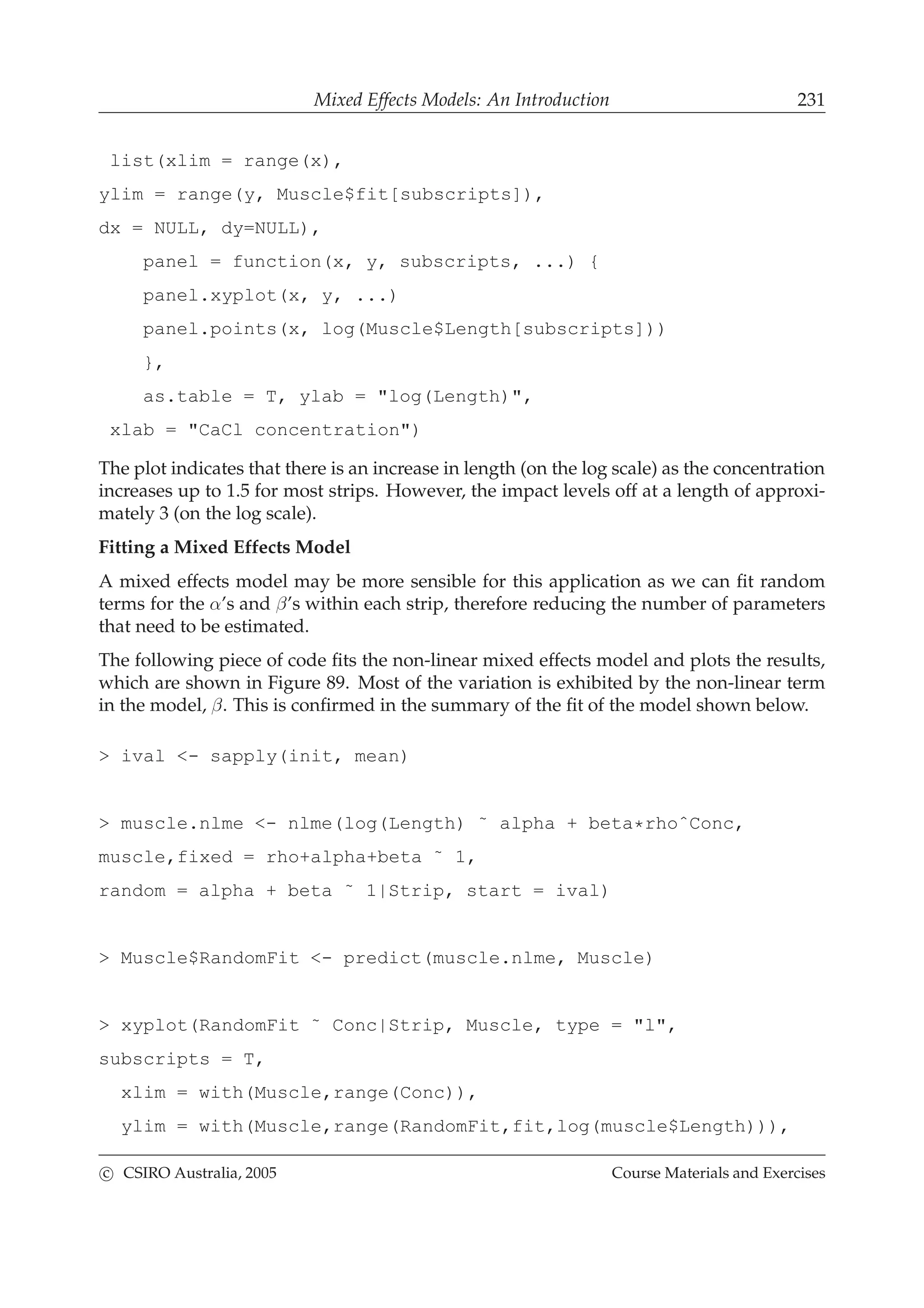 Mixed Effects Models: An Introduction 231
list(xlim = range(x),
ylim = range(y, Muscle$fit[subscripts]),
dx = NULL, dy=NULL),
panel = function(x, y, subscripts, ...) {
panel.xyplot(x, y, ...)
panel.points(x, log(Muscle$Length[subscripts]))
},
as.table = T, ylab = "log(Length)",
xlab = "CaCl concentration")
The plot indicates that there is an increase in length (on the log scale) as the concentration
increases up to 1.5 for most strips. However, the impact levels off at a length of approxi-
mately 3 (on the log scale).
Fitting a Mixed Effects Model
A mixed effects model may be more sensible for this application as we can ﬁt random
terms for the α’s and β’s within each strip, therefore reducing the number of parameters
that need to be estimated.
The following piece of code ﬁts the non-linear mixed effects model and plots the results,
which are shown in Figure 89. Most of the variation is exhibited by the non-linear term
in the model, β. This is conﬁrmed in the summary of the ﬁt of the model shown below.
> ival <- sapply(init, mean)
> muscle.nlme <- nlme(log(Length) ˜ alpha + beta*rhoˆConc,
muscle,fixed = rho+alpha+beta ˜ 1,
random = alpha + beta ˜ 1|Strip, start = ival)
> Muscle$RandomFit <- predict(muscle.nlme, Muscle)
> xyplot(RandomFit ˜ Conc|Strip, Muscle, type = "l",
subscripts = T,
xlim = with(Muscle,range(Conc)),
ylim = with(Muscle,range(RandomFit,fit,log(muscle$Length))),
c CSIRO Australia, 2005 Course Materials and Exercises
 