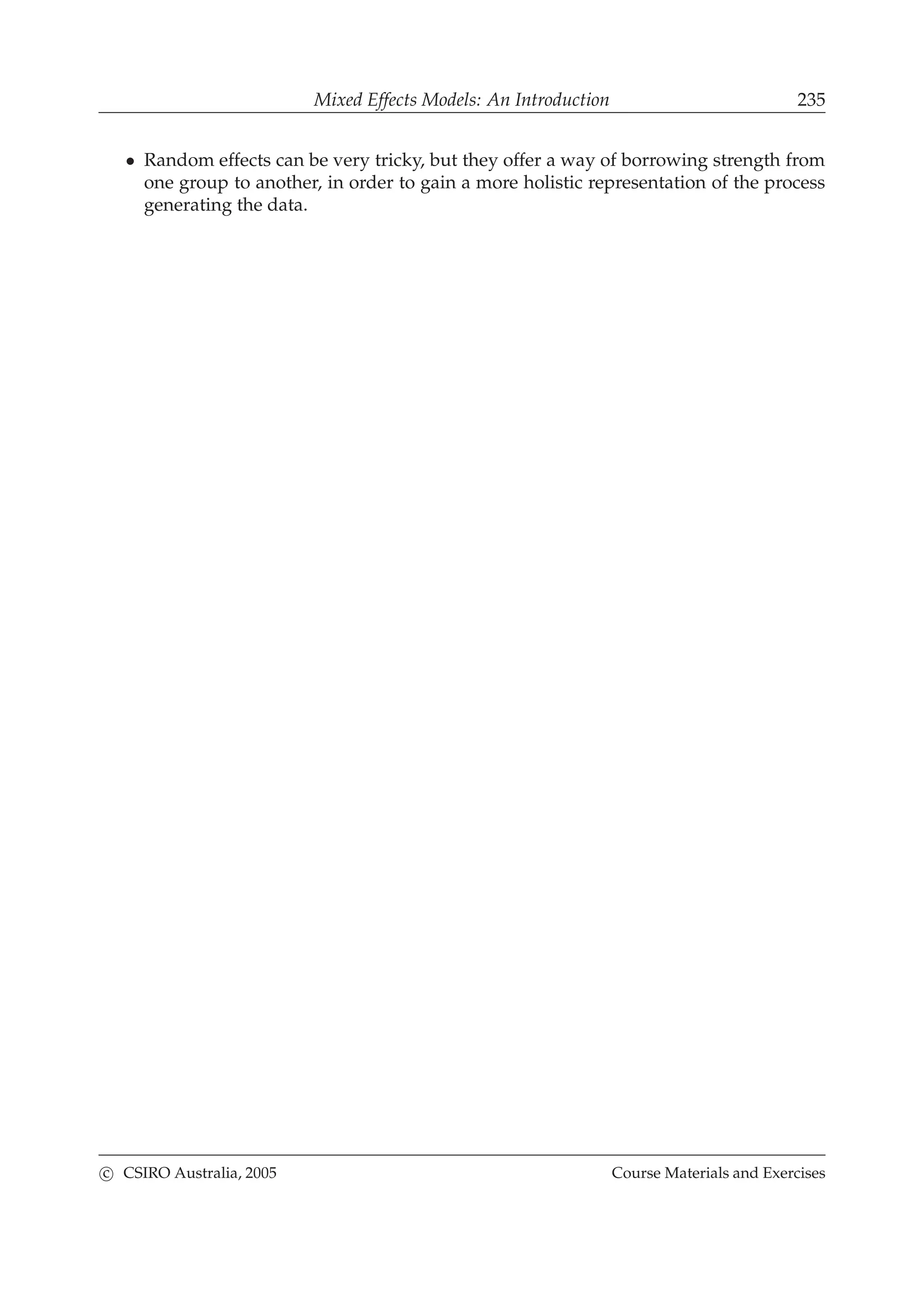 Mixed Effects Models: An Introduction 235
• Random effects can be very tricky, but they offer a way of borrowing strength from
one group to another, in order to gain a more holistic representation of the process
generating the data.
c CSIRO Australia, 2005 Course Materials and Exercises
 