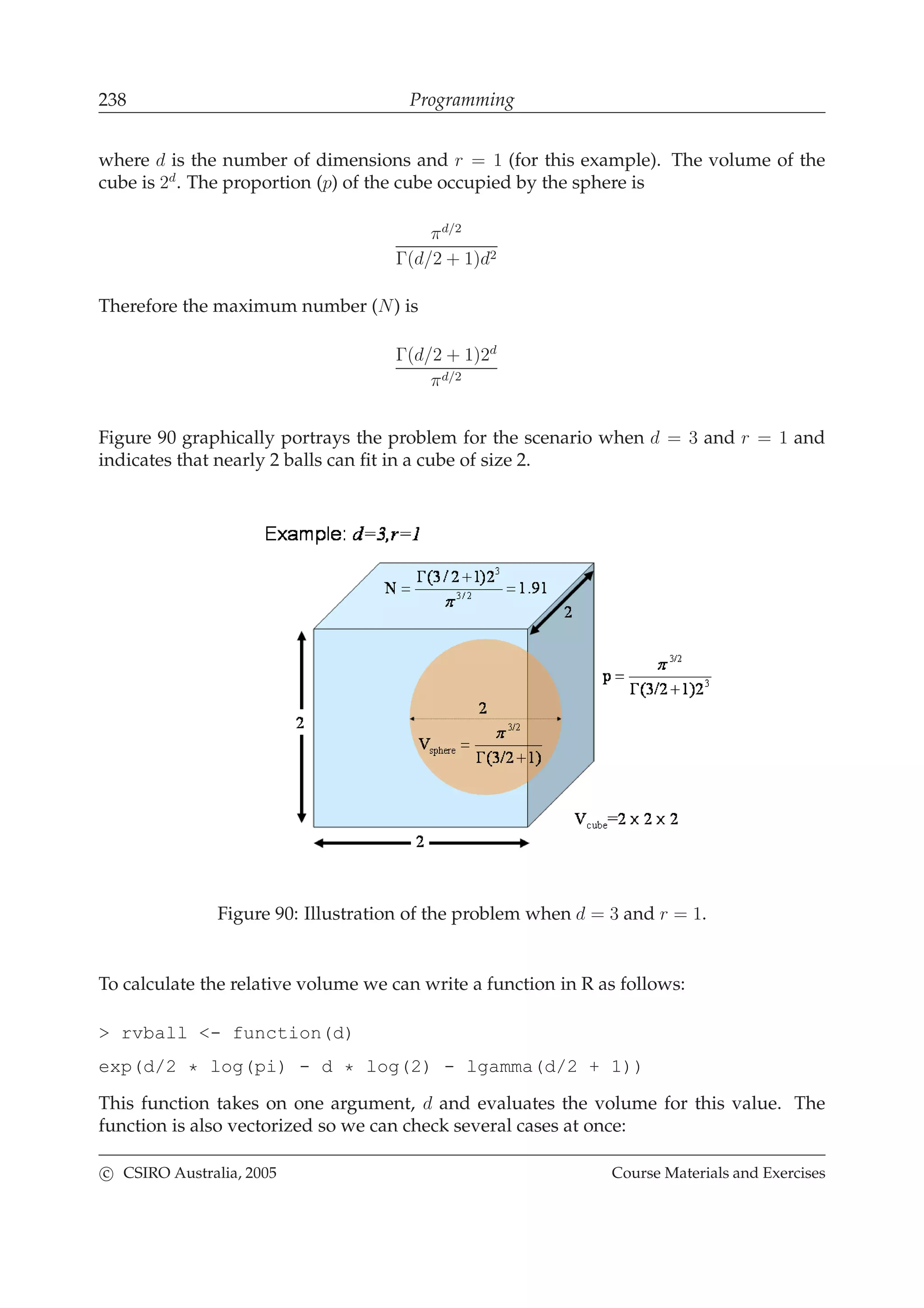 238 Programming
where d is the number of dimensions and r = 1 (for this example). The volume of the
cube is 2d
. The proportion (p) of the cube occupied by the sphere is
πd/2
Γ(d/2 + 1)d2
Therefore the maximum number (N) is
Γ(d/2 + 1)2d
πd/2
Figure 90 graphically portrays the problem for the scenario when d = 3 and r = 1 and
indicates that nearly 2 balls can ﬁt in a cube of size 2.
Figure 90: Illustration of the problem when d = 3 and r = 1.
To calculate the relative volume we can write a function in R as follows:
> rvball <- function(d)
exp(d/2 * log(pi) - d * log(2) - lgamma(d/2 + 1))
This function takes on one argument, d and evaluates the volume for this value. The
function is also vectorized so we can check several cases at once:
c CSIRO Australia, 2005 Course Materials and Exercises
 