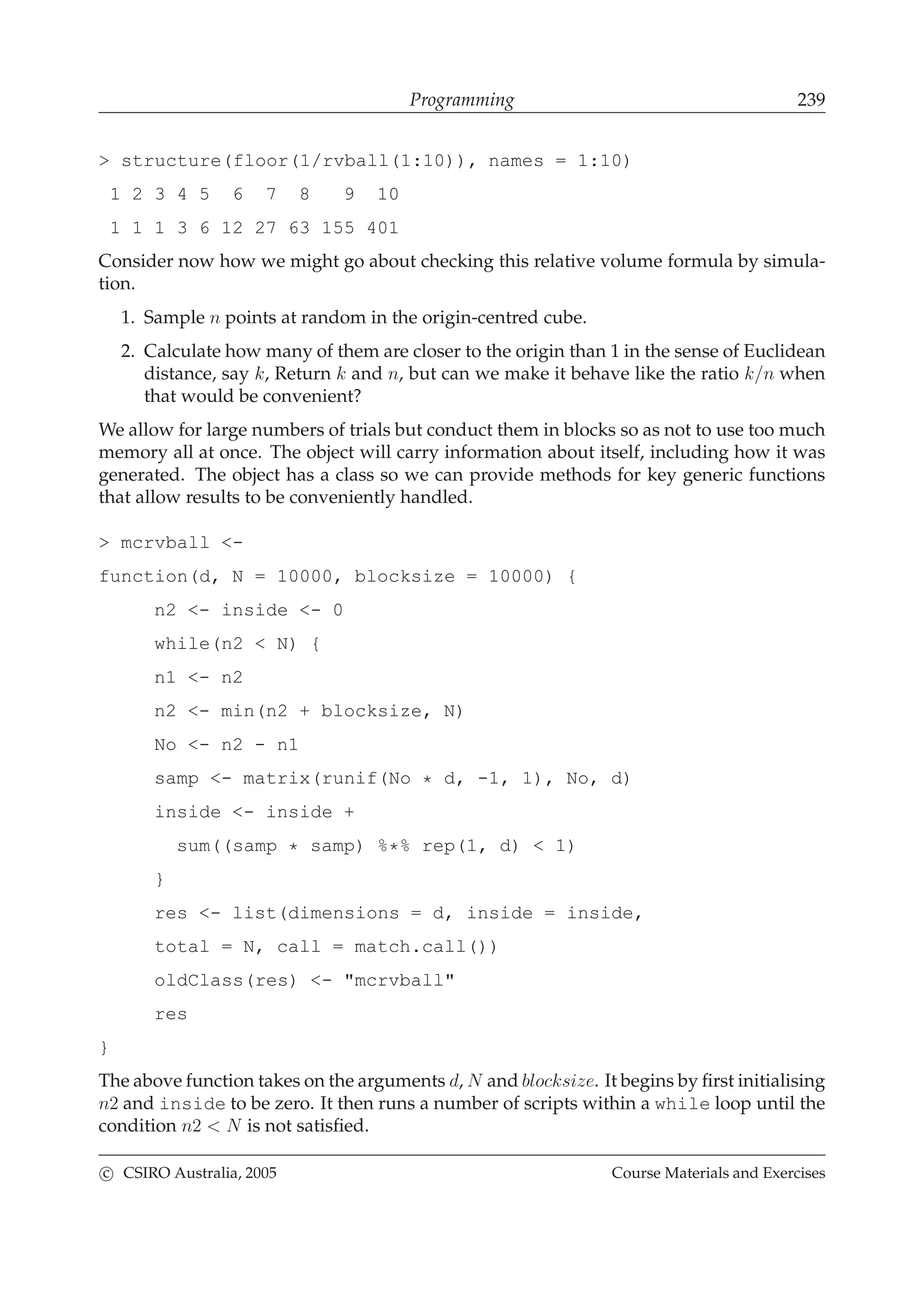 Programming 239
> structure(floor(1/rvball(1:10)), names = 1:10)
1 2 3 4 5 6 7 8 9 10
1 1 1 3 6 12 27 63 155 401
Consider now how we might go about checking this relative volume formula by simula-
tion.
1. Sample n points at random in the origin-centred cube.
2. Calculate how many of them are closer to the origin than 1 in the sense of Euclidean
distance, say k, Return k and n, but can we make it behave like the ratio k/n when
that would be convenient?
We allow for large numbers of trials but conduct them in blocks so as not to use too much
memory all at once. The object will carry information about itself, including how it was
generated. The object has a class so we can provide methods for key generic functions
that allow results to be conveniently handled.
> mcrvball <-
function(d, N = 10000, blocksize = 10000) {
n2 <- inside <- 0
while(n2 < N) {
n1 <- n2
n2 <- min(n2 + blocksize, N)
No <- n2 - n1
samp <- matrix(runif(No * d, -1, 1), No, d)
inside <- inside +
sum((samp * samp) %*% rep(1, d) < 1)
}
res <- list(dimensions = d, inside = inside,
total = N, call = match.call())
oldClass(res) <- "mcrvball"
res
}
The above function takes on the arguments d, N and blocksize. It begins by ﬁrst initialising
n2 and inside to be zero. It then runs a number of scripts within a while loop until the
condition n2 < N is not satisﬁed.
c CSIRO Australia, 2005 Course Materials and Exercises
 