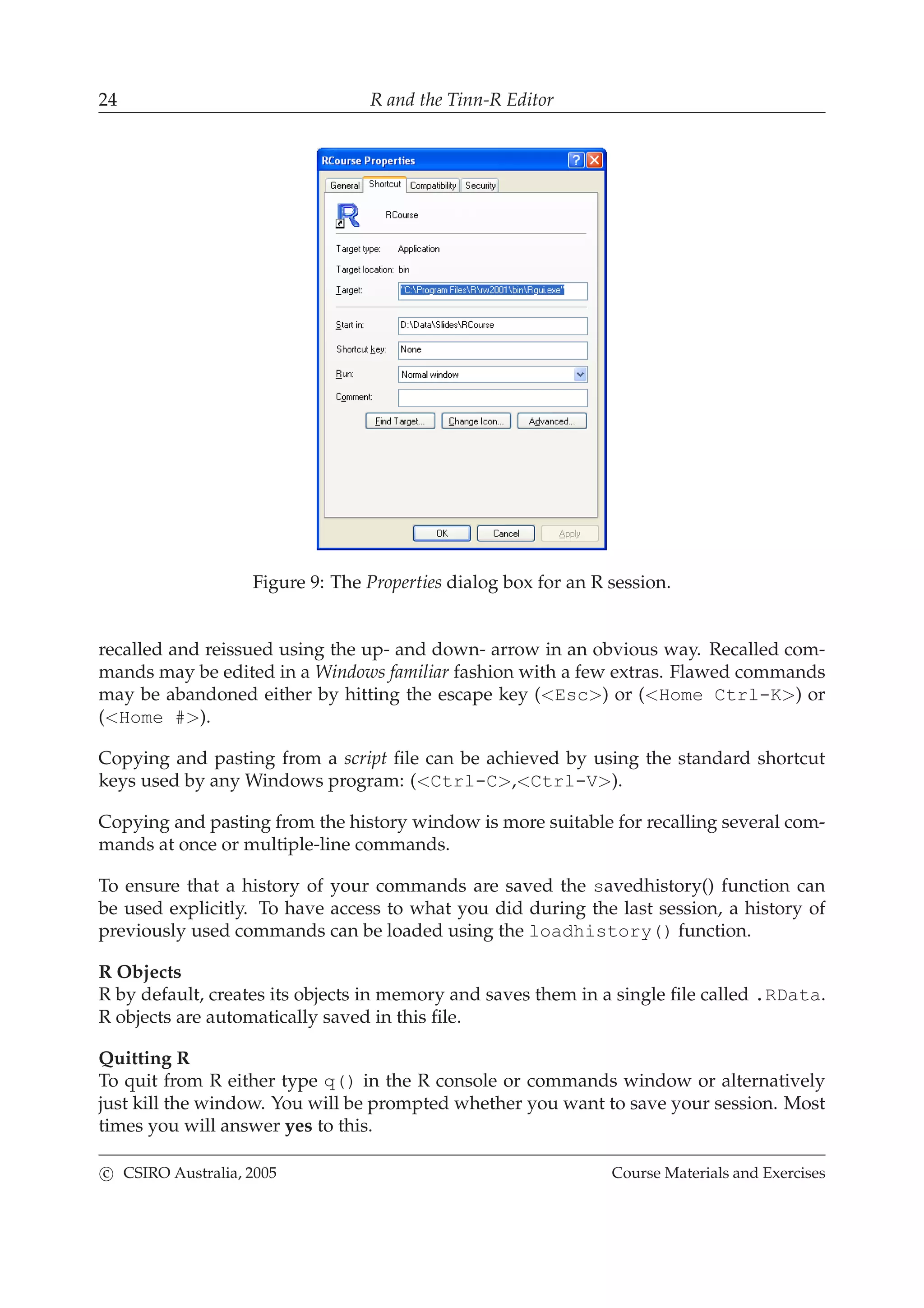 24 R and the Tinn-R Editor
Figure 9: The Properties dialog box for an R session.
recalled and reissued using the up- and down- arrow in an obvious way. Recalled com-
mands may be edited in a Windows familiar fashion with a few extras. Flawed commands
may be abandoned either by hitting the escape key (<Esc>) or (<Home Ctrl-K>) or
(<Home #>).
Copying and pasting from a script ﬁle can be achieved by using the standard shortcut
keys used by any Windows program: (<Ctrl-C>,<Ctrl-V>).
Copying and pasting from the history window is more suitable for recalling several com-
mands at once or multiple-line commands.
To ensure that a history of your commands are saved the savedhistory() function can
be used explicitly. To have access to what you did during the last session, a history of
previously used commands can be loaded using the loadhistory() function.
R Objects
R by default, creates its objects in memory and saves them in a single ﬁle called .RData.
R objects are automatically saved in this ﬁle.
Quitting R
To quit from R either type q() in the R console or commands window or alternatively
just kill the window. You will be prompted whether you want to save your session. Most
times you will answer yes to this.
c CSIRO Australia, 2005 Course Materials and Exercises
 