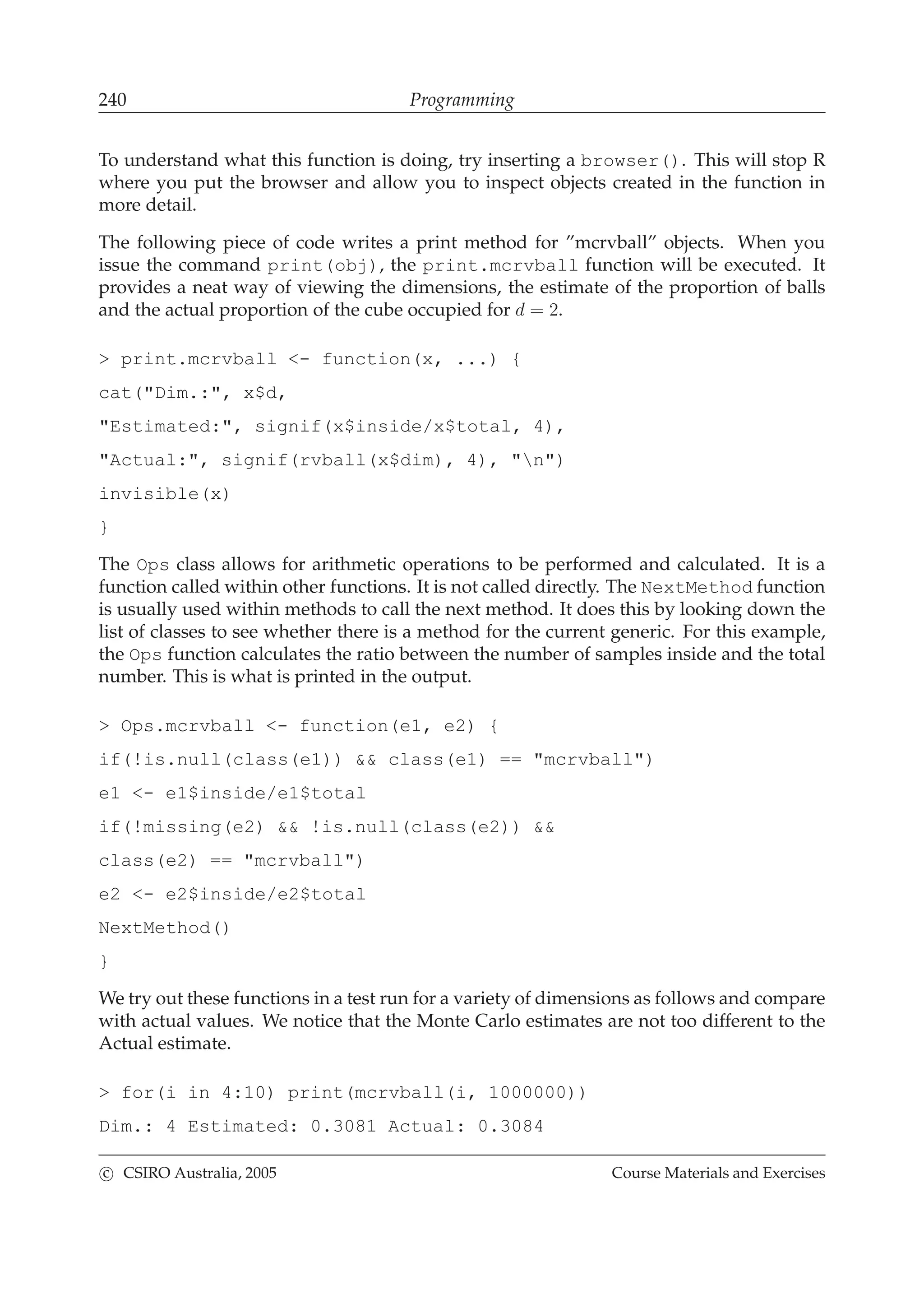 240 Programming
To understand what this function is doing, try inserting a browser(). This will stop R
where you put the browser and allow you to inspect objects created in the function in
more detail.
The following piece of code writes a print method for ”mcrvball” objects. When you
issue the command print(obj), the print.mcrvball function will be executed. It
provides a neat way of viewing the dimensions, the estimate of the proportion of balls
and the actual proportion of the cube occupied for d = 2.
> print.mcrvball <- function(x, ...) {
cat("Dim.:", x$d,
"Estimated:", signif(x$inside/x$total, 4),
"Actual:", signif(rvball(x$dim), 4), "n")
invisible(x)
}
The Ops class allows for arithmetic operations to be performed and calculated. It is a
function called within other functions. It is not called directly. The NextMethod function
is usually used within methods to call the next method. It does this by looking down the
list of classes to see whether there is a method for the current generic. For this example,
the Ops function calculates the ratio between the number of samples inside and the total
number. This is what is printed in the output.
> Ops.mcrvball <- function(e1, e2) {
if(!is.null(class(e1)) && class(e1) == "mcrvball")
e1 <- e1$inside/e1$total
if(!missing(e2) && !is.null(class(e2)) &&
class(e2) == "mcrvball")
e2 <- e2$inside/e2$total
NextMethod()
}
We try out these functions in a test run for a variety of dimensions as follows and compare
with actual values. We notice that the Monte Carlo estimates are not too different to the
Actual estimate.
> for(i in 4:10) print(mcrvball(i, 1000000))
Dim.: 4 Estimated: 0.3081 Actual: 0.3084
c CSIRO Australia, 2005 Course Materials and Exercises
 