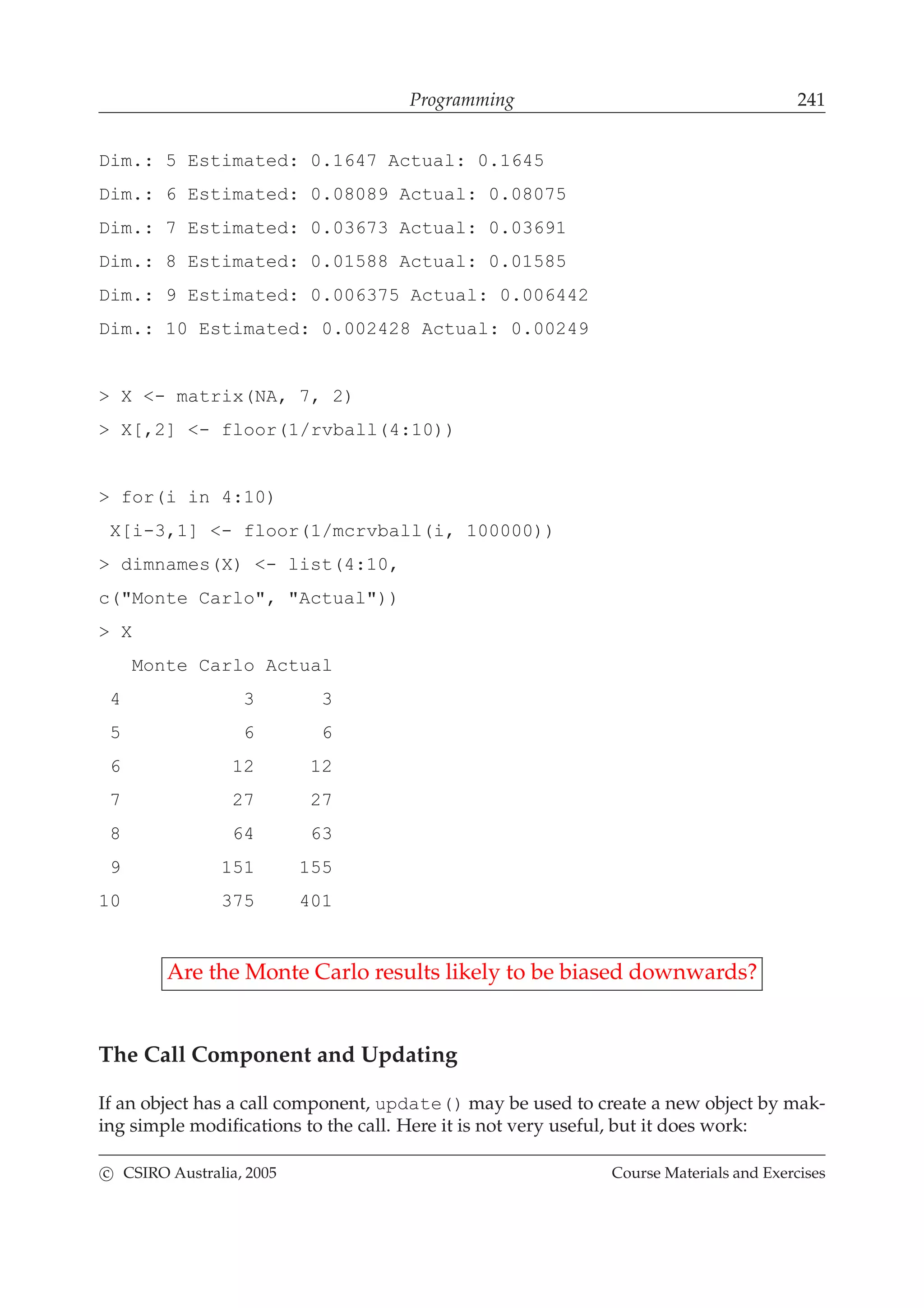 Programming 241
Dim.: 5 Estimated: 0.1647 Actual: 0.1645
Dim.: 6 Estimated: 0.08089 Actual: 0.08075
Dim.: 7 Estimated: 0.03673 Actual: 0.03691
Dim.: 8 Estimated: 0.01588 Actual: 0.01585
Dim.: 9 Estimated: 0.006375 Actual: 0.006442
Dim.: 10 Estimated: 0.002428 Actual: 0.00249
> X <- matrix(NA, 7, 2)
> X[,2] <- floor(1/rvball(4:10))
> for(i in 4:10)
X[i-3,1] <- floor(1/mcrvball(i, 100000))
> dimnames(X) <- list(4:10,
c("Monte Carlo", "Actual"))
> X
Monte Carlo Actual
4 3 3
5 6 6
6 12 12
7 27 27
8 64 63
9 151 155
10 375 401
Are the Monte Carlo results likely to be biased downwards?
The Call Component and Updating
If an object has a call component, update() may be used to create a new object by mak-
ing simple modiﬁcations to the call. Here it is not very useful, but it does work:
c CSIRO Australia, 2005 Course Materials and Exercises
 