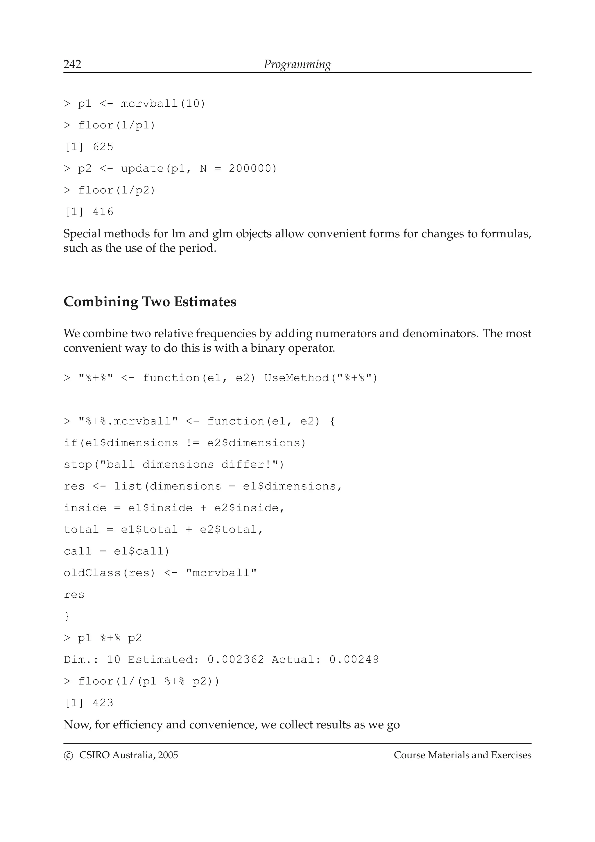 242 Programming
> p1 <- mcrvball(10)
> floor(1/p1)
[1] 625
> p2 <- update(p1, N = 200000)
> floor(1/p2)
[1] 416
Special methods for lm and glm objects allow convenient forms for changes to formulas,
such as the use of the period.
Combining Two Estimates
We combine two relative frequencies by adding numerators and denominators. The most
convenient way to do this is with a binary operator.
> "%+%" <- function(e1, e2) UseMethod("%+%")
> "%+%.mcrvball" <- function(e1, e2) {
if(e1$dimensions != e2$dimensions)
stop("ball dimensions differ!")
res <- list(dimensions = e1$dimensions,
inside = e1$inside + e2$inside,
total = e1$total + e2$total,
call = e1$call)
oldClass(res) <- "mcrvball"
res
}
> p1 %+% p2
Dim.: 10 Estimated: 0.002362 Actual: 0.00249
> floor(1/(p1 %+% p2))
[1] 423
Now, for efﬁciency and convenience, we collect results as we go
c CSIRO Australia, 2005 Course Materials and Exercises
 
