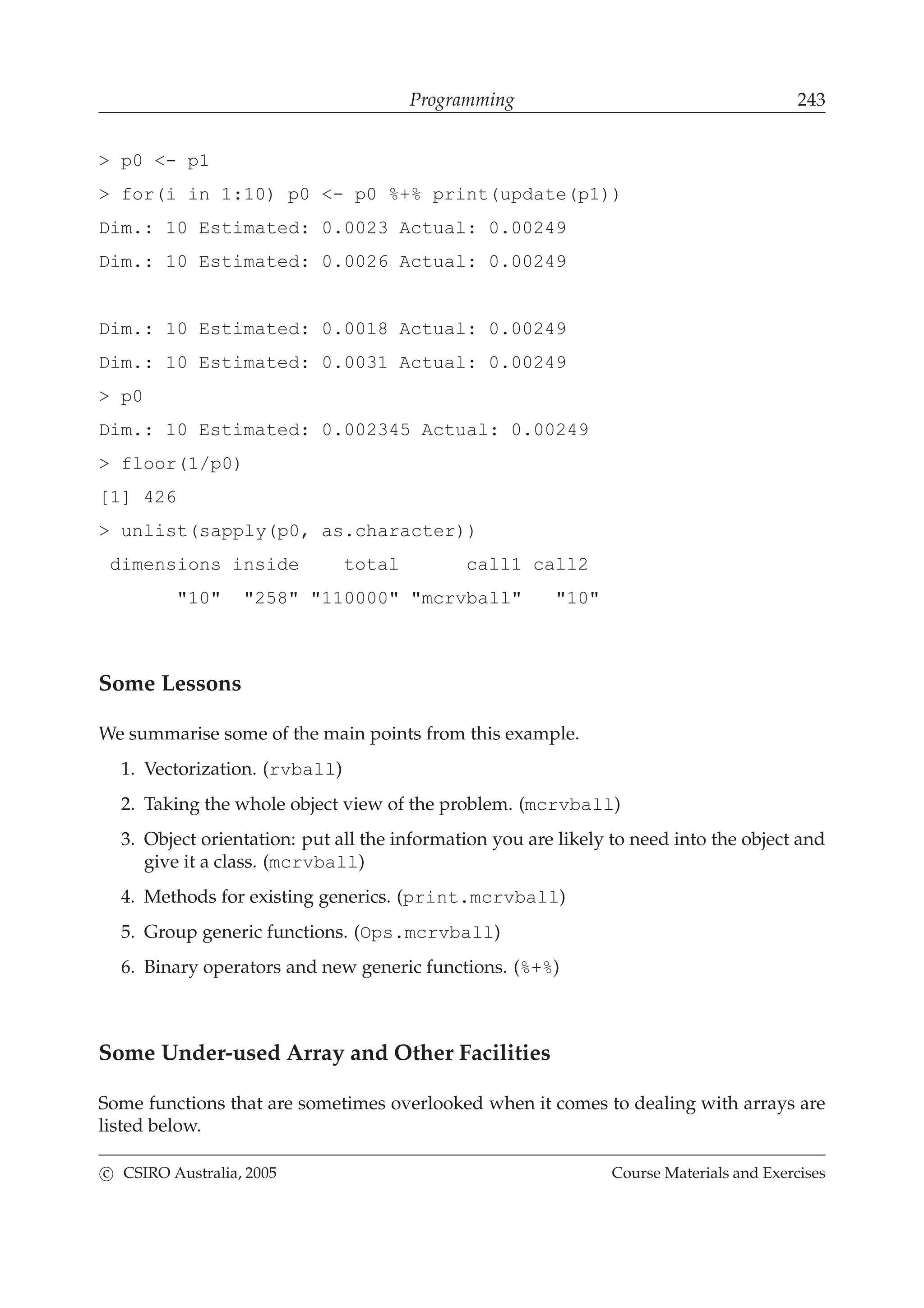 Programming 243
> p0 <- p1
> for(i in 1:10) p0 <- p0 %+% print(update(p1))
Dim.: 10 Estimated: 0.0023 Actual: 0.00249
Dim.: 10 Estimated: 0.0026 Actual: 0.00249
Dim.: 10 Estimated: 0.0018 Actual: 0.00249
Dim.: 10 Estimated: 0.0031 Actual: 0.00249
> p0
Dim.: 10 Estimated: 0.002345 Actual: 0.00249
> floor(1/p0)
[1] 426
> unlist(sapply(p0, as.character))
dimensions inside total call1 call2
"10" "258" "110000" "mcrvball" "10"
Some Lessons
We summarise some of the main points from this example.
1. Vectorization. (rvball)
2. Taking the whole object view of the problem. (mcrvball)
3. Object orientation: put all the information you are likely to need into the object and
give it a class. (mcrvball)
4. Methods for existing generics. (print.mcrvball)
5. Group generic functions. (Ops.mcrvball)
6. Binary operators and new generic functions. (%+%)
Some Under-used Array and Other Facilities
Some functions that are sometimes overlooked when it comes to dealing with arrays are
listed below.
c CSIRO Australia, 2005 Course Materials and Exercises
 