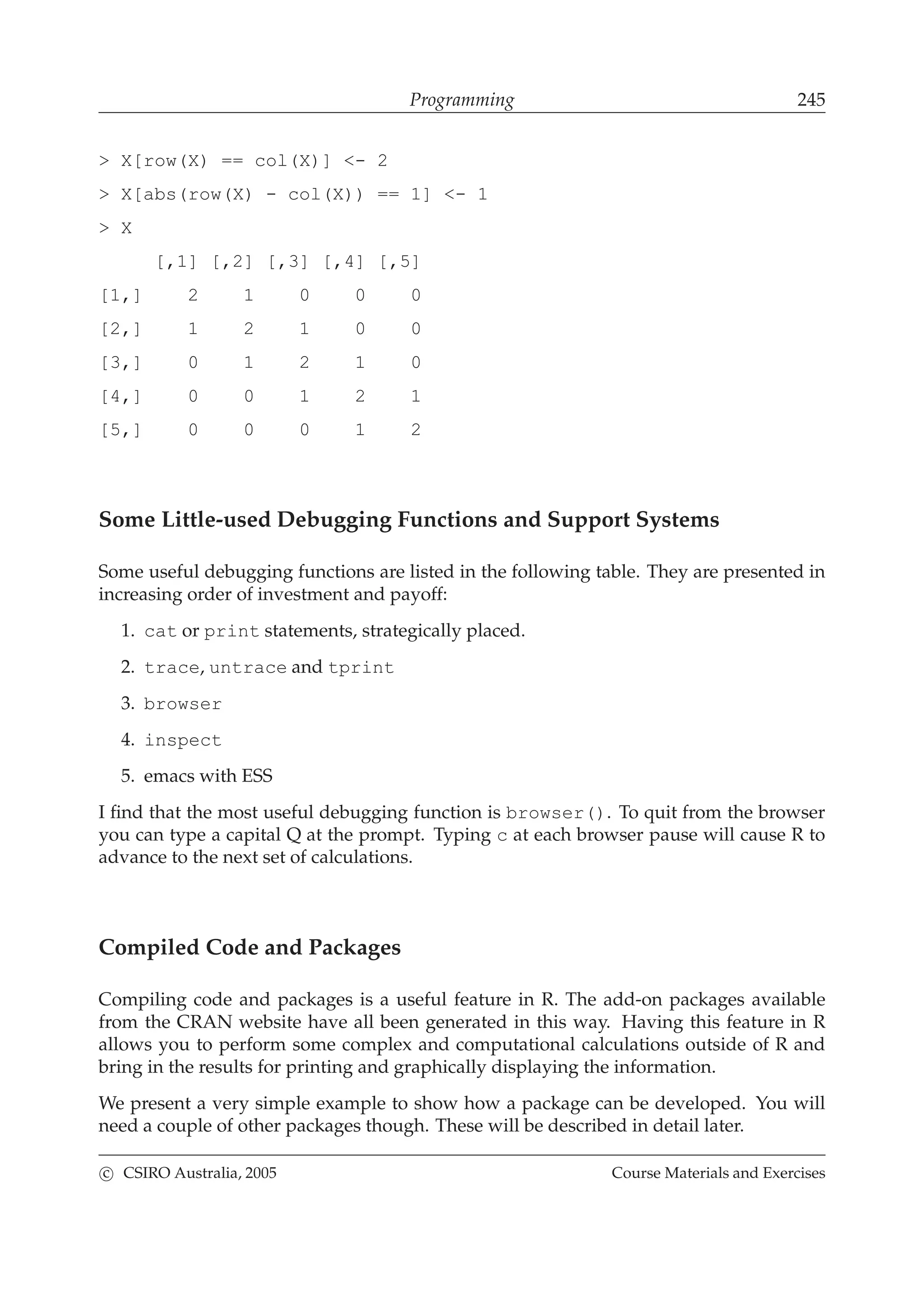 Programming 245
> X[row(X) == col(X)] <- 2
> X[abs(row(X) - col(X)) == 1] <- 1
> X
[,1] [,2] [,3] [,4] [,5]
[1,] 2 1 0 0 0
[2,] 1 2 1 0 0
[3,] 0 1 2 1 0
[4,] 0 0 1 2 1
[5,] 0 0 0 1 2
Some Little-used Debugging Functions and Support Systems
Some useful debugging functions are listed in the following table. They are presented in
increasing order of investment and payoff:
1. cat or print statements, strategically placed.
2. trace, untrace and tprint
3. browser
4. inspect
5. emacs with ESS
I ﬁnd that the most useful debugging function is browser(). To quit from the browser
you can type a capital Q at the prompt. Typing c at each browser pause will cause R to
advance to the next set of calculations.
Compiled Code and Packages
Compiling code and packages is a useful feature in R. The add-on packages available
from the CRAN website have all been generated in this way. Having this feature in R
allows you to perform some complex and computational calculations outside of R and
bring in the results for printing and graphically displaying the information.
We present a very simple example to show how a package can be developed. You will
need a couple of other packages though. These will be described in detail later.
c CSIRO Australia, 2005 Course Materials and Exercises
 