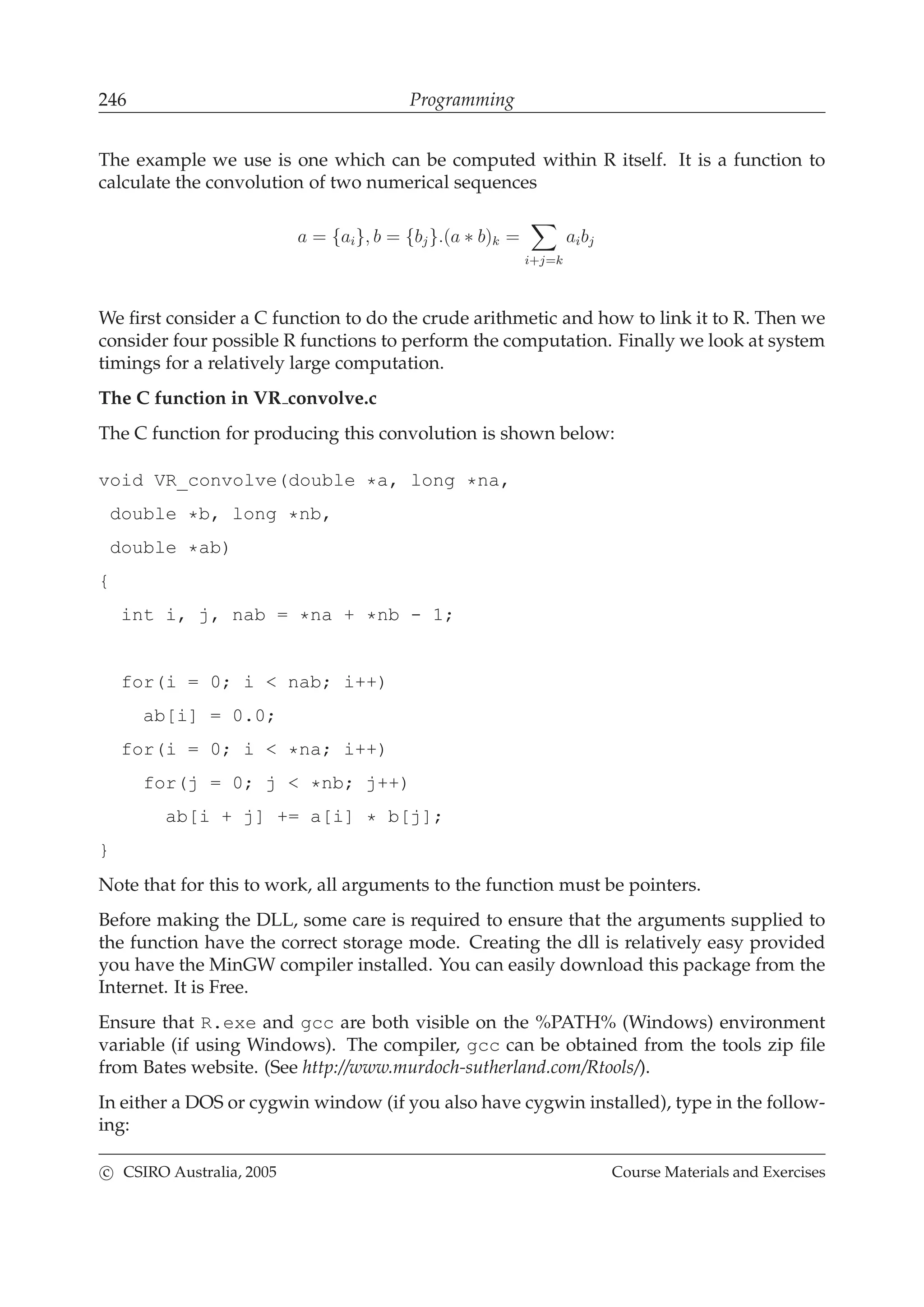 246 Programming
The example we use is one which can be computed within R itself. It is a function to
calculate the convolution of two numerical sequences
a = {ai}, b = {bj}.(a ∗ b)k =
i+j=k
aibj
We ﬁrst consider a C function to do the crude arithmetic and how to link it to R. Then we
consider four possible R functions to perform the computation. Finally we look at system
timings for a relatively large computation.
The C function in VR convolve.c
The C function for producing this convolution is shown below:
void VR_convolve(double *a, long *na,
double *b, long *nb,
double *ab)
{
int i, j, nab = *na + *nb - 1;
for(i = 0; i < nab; i++)
ab[i] = 0.0;
for(i = 0; i < *na; i++)
for(j = 0; j < *nb; j++)
ab[i + j] += a[i] * b[j];
}
Note that for this to work, all arguments to the function must be pointers.
Before making the DLL, some care is required to ensure that the arguments supplied to
the function have the correct storage mode. Creating the dll is relatively easy provided
you have the MinGW compiler installed. You can easily download this package from the
Internet. It is Free.
Ensure that R.exe and gcc are both visible on the %PATH% (Windows) environment
variable (if using Windows). The compiler, gcc can be obtained from the tools zip ﬁle
from Bates website. (See http://www.murdoch-sutherland.com/Rtools/).
In either a DOS or cygwin window (if you also have cygwin installed), type in the follow-
ing:
c CSIRO Australia, 2005 Course Materials and Exercises
 