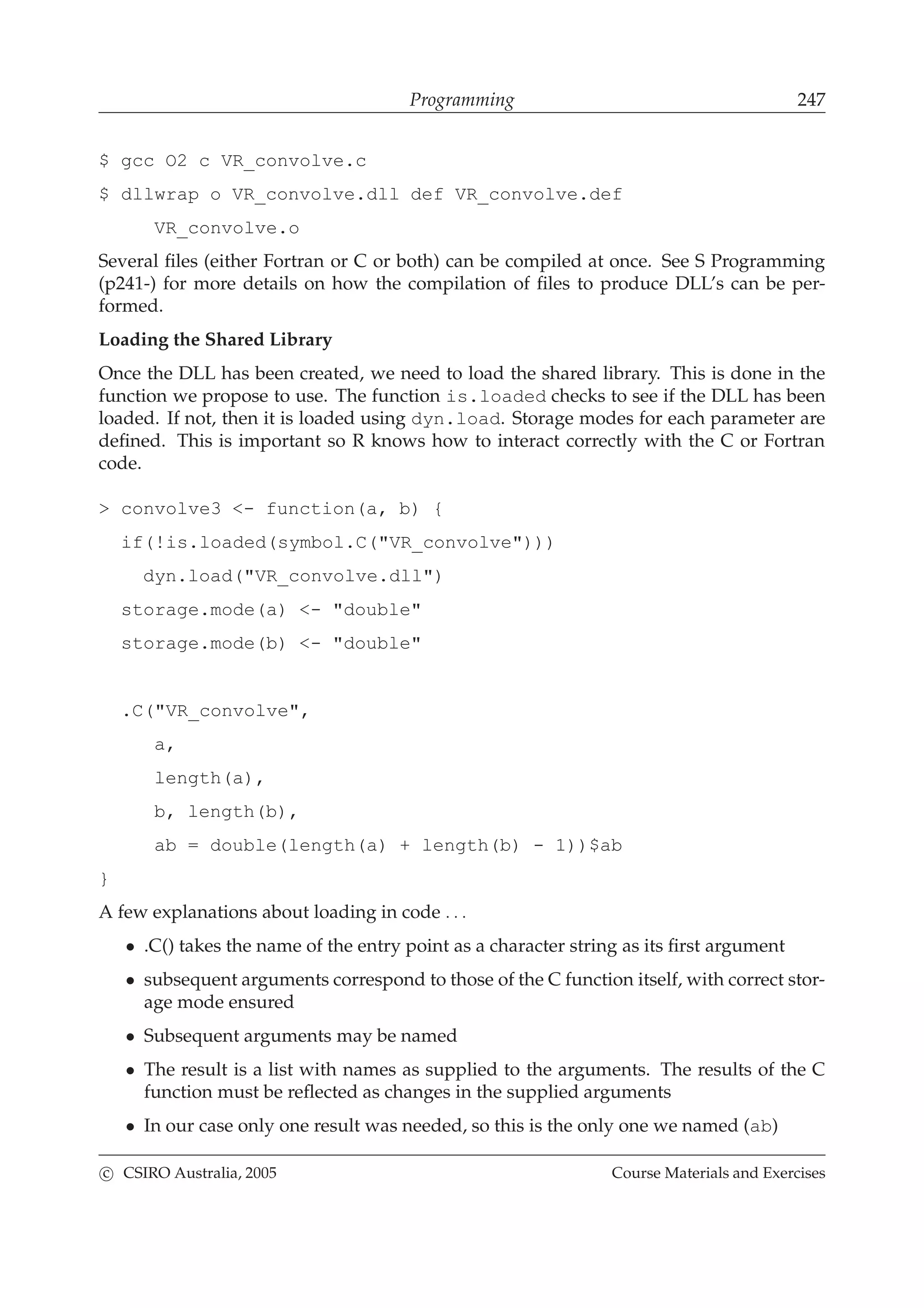 Programming 247
$ gcc O2 c VR_convolve.c
$ dllwrap o VR_convolve.dll def VR_convolve.def
VR_convolve.o
Several ﬁles (either Fortran or C or both) can be compiled at once. See S Programming
(p241-) for more details on how the compilation of ﬁles to produce DLL’s can be per-
formed.
Loading the Shared Library
Once the DLL has been created, we need to load the shared library. This is done in the
function we propose to use. The function is.loaded checks to see if the DLL has been
loaded. If not, then it is loaded using dyn.load. Storage modes for each parameter are
deﬁned. This is important so R knows how to interact correctly with the C or Fortran
code.
> convolve3 <- function(a, b) {
if(!is.loaded(symbol.C("VR_convolve")))
dyn.load("VR_convolve.dll")
storage.mode(a) <- "double"
storage.mode(b) <- "double"
.C("VR_convolve",
a,
length(a),
b, length(b),
ab = double(length(a) + length(b) - 1))$ab
}
A few explanations about loading in code . . .
• .C() takes the name of the entry point as a character string as its ﬁrst argument
• subsequent arguments correspond to those of the C function itself, with correct stor-
age mode ensured
• Subsequent arguments may be named
• The result is a list with names as supplied to the arguments. The results of the C
function must be reﬂected as changes in the supplied arguments
• In our case only one result was needed, so this is the only one we named (ab)
c CSIRO Australia, 2005 Course Materials and Exercises
 